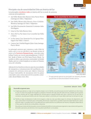 205UNIDAD 3 • Chile en un mundo global • Historia, Geografía y Ciencias Sociales • IV Medio
U N I D A D 3
Capítulo 3
Principales vías de conectividad de Chile con América del Sur
Los principales corredores viales en América del Sur en modo de carreteras
conectan principalmente:
•	 San Pablo-Montevideo-Buenos Aires-Puerto Montt
(Santiago de Chile o Valparaíso).
•	 San Pablo-Montevideo-Buenos Aires-Córdoba-
Mendoza-Santiago de Chile o Valparaíso.
•	 San Pablo-Encarnación (Asunción)-Corrientes-Salta-
Antofagasta.
•	 Lima-La Paz-Salta-Buenos Aires.
•	 Arica (Ilo)-La Paz-Santa Cruz-Corumbá-San Pablo
o Santos.
•	 La Paz-Santa Cruz-Asunción-Foz do Iguaçú-Para-
naguá-(San Pablo o Santos).
•	 Caracas-San Cristóbal-Bogotá-Quito-Lima-Santiago-
Puerto Montt.
La principal carretera que comunica a todo Chile de
norte a sur y a su vez con Perú y sus demás vecinos al
norte es la Carretera Panamericana, conocida como
la Ruta 5 norte-sur, recorre aproximadamente 3.363,97
km2
desde el límite con Perú hasta Puerto Montt. Su
nombre se debe a que presenta continuidad vial desde
Alaska, pero se ve interrumpida en su tramo en Panamá,
cerca de Colombia.	
Además de los beneficios directos para las necesidades
de transportes y comunicaciones de la población, este
conjunto de carreteras tienen por objetivo fomentar
el mayor intercambio de mercancías entre los países
conectados como consecuencia de los acuerdos comer-
ciales desarrollados entre ellos.
Vías de conectividad de América del Sur
Actividad
Conocimiento • Aplicación • Síntesis
Desarrolla la siguiente tarea:
1. 	Imagina que planeas un viaje con tus mejores amigos o con tu familia, una aventura para recorrer Sudamérica en dos meses,
en auto. Tú serás el encargado de la logística y preparar el itinerario del viaje, para ello selecciona las ciudades que te gustaría
visitar en América del Sur, luego ordénalas por cercanía para en seguida estudiar qué rutas y caminos son los que más te
convienen, recuerda que tendrías solo dos meses para realizar tu recorrido, por lo que debes optimizar los tiempos de viaje.
2. 	Planifica el viaje considerando el orden de los lugares a visitar, las rutas que debes seguir, los tiempos de alojamiento y de
viaje, cuánto dinero necesitarías para combustible, alimentación, alojamientos y posibles imprevistos dependiendo de cuántas
personas viajen. Lo puedes hacer en una tabla de Excel y pedir asesoría a tus profesores de Historia y Geografía y Matemáticas
o Física, para los cálculos de combustibles y distancias.
	 RecuerdaqueatravésdeInternetpuedesconocereltiempoatmosféricoenestospaísesparaorganizarturopa,elpreciodelagasolina,
de hoteles o pensiones y de alimentos. Esto te ayudará a planificarte con las platas.
Fuente: archivo editorial.
• 	 El mapa permite apreciar las principales vías terrestres y fluviales
que permiten la interconectividad en América del Sur.
 