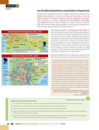 206 UNIDAD 3 • Chile en un mundo global • Historia, Geografía y Ciencias Sociales • IV Medio
U N I D A D 3
Capítulo 3
Loscorredoresbioceánicos:característicaseimportancia
Respecto de la integración física de la región, destaca la creación de “co-
rredores bioceánicos”, carreteras pavimentadas destinadas a conectar
ambos océanos y los países interiores que se encuentran a su paso.
Estos corredores se orientan a mejorar los intercambios comerciales
y de población entre los países situados en las dos vertientes oceánicas,
cada una con sus propias particularidades, más los aportes económicos y
culturales que puedan aportar los países interiores.
En diciembre de 2007, en la Declaración de La Paz, los
jefes de Estado de Chile, Brasil y Bolivia anunciaron la
firma de un acuerdo trilateral que permitirá la vincula-
ción física de estos tres países, al tiempo que facilitará la
circulación de todo tipo de mercancías desde el Atlántico
al Pacífico y viceversa. El corredor se extiende entre el
puerto brasileño de Santos, pasando por Santa Cruz,
Cochabamba, Oruro y La Paz, en Bolivia, para terminar
en los puertos de Arica e Iquique en Chile (ver mapa
superior). Otros corredores proyectan la integración vial
con Brasil y Argentina (ver mapa inferior).
Para las autoridades de nuestro país este es un proyecto de
gran relevancia como lo muestra el siguiente documento:
Actividad
Conocimiento • Aplicación • Síntesis
Reflexiona y desarrolla la siguiente tarea:
1. 	¿Por qué son tan importantes los corredores bioceánicos en América del Sur? Señala a lo menos tres razones de ello.
2.	 ¿Qué países se ven más beneficiados con la construcción de estos corredores? ¿Por qué?
3.	 ¿Qué ventajas presentan para nuestro país? ¿Qué zonas del país se ven más beneficiadas?
4.	 Observa un mapa de la región y crea dos corredores bioceánicos que consideres serían importantes para el desarrollo de los
distintos países. Fundamenta tu respuesta.
5.	 Indaga en qué situación se encuentran las negociaciones y licitaciones para la construcción del corredor bioceánico Aconcagua
que conectaría a Chile y Argentina a través de un túnel de 52 kilómetros aproximadamente.
Corredor bioceánico entre Chile y Brasil
“Un factor de desarrollo de las regiones de un país es su conec-
tividad con el resto del territorio nacional y el exterior.Las rutas
existentes que vinculan territorios de países vecinos,sumadas
a las potenciales vías de conexión que pueden relacionarse con
las obras existentes y eventualmente con terminales portua-
rios, van configurando corredores internacionales, conocidos
en Sudamérica,como bioceánicos.Esta  conectividad toma en
cuenta complementariedades socio-económicas, logísticas y
productivas entre regiones vecinas,constituyendo Ejes de Inte-
gración y Desarrollo. Estos ejes pueden incluir centros urbanos e
industriales dotados de alta conectividad,así como localidades
más aisladas o de menor desarrollo. En este último caso, la
vinculación entre los diversos centros con regiones de mayor
desarrollo, ocon el exterior, pueden brindar oportunidades de
acceso a servicios básicos, así como  a un mayor intercambio
de bienes, cultural y turístico".
Fuente: Dirección de Fronteras y Límites del Estado (DIFROL) Ministerio de Relaciones
Exteriores de Chile en: http://www.difrol.cl/index.php?option=com_content&task=view&
id180&Itemid=22
Consulta 31 de diciembre de 2013.
Corredor bioceánico Aconcagua entre Chile y Brasil
 