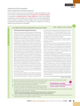 207UNIDAD 3 • Chile en un mundo global • Historia, Geografía y Ciencias Sociales • IV Medio
U N I D A D 3
Capítulo 3
Importancia de los corredores
para la integración económica regional
Como hemos visto las vías de comunicación tanto internamente como
con el exterior son fundamentales para el desarrollo económico del país.
La inversión en infraestructura y obras públicas es una de las ventajas
comparativas que tiene Chile, pues su ubicación en la cuenca del Pacífico,
como su largo y estrecho territorio obliga a que sean una prioridad de
los gobiernos para facilitar las comunicaciones, el comercio y el acceso a
distintos servicios para la comunidad.
Actividad
Análisis • Indagación • Síntesis • Evaluación
Lee el siguiente documento y luego realiza las tareas que se indican:
“Red fundamental de transporte del Cono Sur
Desdesuinicio,acomienzodeladécadadelosañossetenta,
la Reunión de Ministros de Obras Públicas yTransporte de
los Países del Cono Sur (Argentina, Bolivia, Brasil, Chile,
Paraguay, Perú y Uruguay), consideró a la integración de
las políticas de obras públicas y transportes como la con-
tribución, en su campo, al desarrollo global de la región.
El intercambio comercial de personas y de culturas, se
posibilitaríaenlamedidaquesecontaraconlainfraestruc-
tura de transporte indispensable.En este sentido la acción
conjunta de los países para alcanzar la uniformización de
las normas técnicas de diseño de infraestructura,la armo-
nización de las normas operativas, la planificación de las
interconexiones como una unidad orgánica,el intercambio
de información general sobre estado de sus redes entre
otras metas, permitiría que la realización de proyectos y
obras respondieran simultáneamente a las necesidades
propias de cada país y también a las del desarrollo de la
región.El sistema permanente de consulta y coordinación
para tales efectos sería la propia Reunión de Ministros de
Obras Públicas y Transporte de los Países del Cono Sur.
En ese marco los países fueron avanzando hacia la defi-
nición de una red de transporte de interés multinacional
que comprendiera las tres subredes correspondientes
a la carretera, al ferrocarril y a las vías navegables e
incluyera además las infraestructuras de las terminales
portuarias y aéreas.
En la IV Reunión de Ministros, desarrollada en Brasilia en
1973,se acuerda la confección de una carta única estable-
ciendo que la denominación a otorgar a tal identificación
1.	 Identifica el documento: título, fecha, autor, tema o idea central, relación y aporte a los contenidos en estudio.
2.	 ¿Por qué es importante un acuerdo entre el Cono Sur para discutir sus
políticas públicas de integración en obras públicas y transportes?
3.	 ¿Qué importancia tienen las redes de transportes?
4.	 Investiga en las páginas web del Banco Central, la DIRECON o Aduanas
de Chile ¿Cuánto de lo que se exporta desde Chile y cuánto de lo que
se importa al país hace ingreso por vía terrestre? ¿Qué cantidad de flujo comercial presentan los puertos marítimos de Chile?
Compáralo con el flujo de comercio terrestre.
– http://www.aduana.cl/prontus_aduana/site/edic/base/port/list_estadisticas.html
– http://www.bcentral.cl/publicaciones/estadisticas/sector-externo/ext03.htm
5.	 Como conclusión, tras lo estudiado y el análisis del documento, realiza un planteamiento personal sobre las condiciones y
desafíos que presenta la integración comercial regional.
sería la de la Red Fundamental deTransporte del Cono Sur.
Posteriormente, en la V reunión desarrollada en Asun-
ción del Paraguay, se solicita al INTAL la preparación de
un documento sobre la Red en base a los antecedentes
recogidos oportunamente de los países.
En 1980 se entrega el documento final que es aproba-
do por el foro mediante Acuerdo 1.17 (XI) en 1981 en
Santiago de Chile.
En el citado documento se conceptualiza la definición
de la Red Fundamental de Transporte del Cono Sur de la
siguiente manera: "La Red Fundamental de Transporte
del Cono Sur definirá el ámbito físico de aplicación y
será el instrumento ordenador de las acciones en el
sector transporte que tiendan a la materialización de
las políticas regionales de integración".
La red está considerada aquí como un conjunto de relacio-
nes destinado a constituirse en un agente de integración.
Por esta razón está conformada por tramos o centros de
intercambio,existentes o proyectados,con adecuado o mal
nivel de servicio haciéndose abstracción de su estado de
materialización.Por otra parte la Red,al definir un ámbito
físico, se transforma en un marco de referencia para la
interrelación de los Países; es decir, es el "donde" se mate-
rializaríanlaspolíticasdetransportedelosPaísesMiembros
y las infraestructuras de las conexiones internacionales.
En 1992,luego de once años de su aprobación,la Red Fun-
damental deTransporte fue actualizada,manteniendo su
marco conceptual e incorporándole ligeras modificaciones
al trazado anterior".
Fuente: en http://www.oas.org/dsd/publications/unit/oea33s/ch38.htm#TopOfPage
Consulta 15 de abril de 2013.
Procedimientos y estrategias
Revisa las orientaciones para analizar una fuente
escrita en la página 158 delTexto.
 