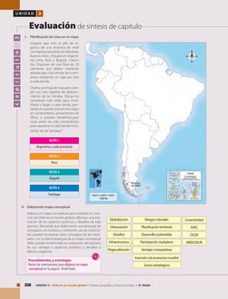 208 UNIDAD 3 • Chile en un mundo global • Historia, Geografía y Ciencias Sociales • IV Medio
U N I D A D 3
Evaluación de síntesis de capítulo
capítulo3
I.	 Planificación de rutas en un mapa
	 Imagina que eres el jefe de lo-
gística de una empresa de retail
con representaciones en Mendoza,
Buenos Aires y Rosario en Argenti-
na; Lima, Perú y Bogotá, Colom-
bia. Dispones de una flota de 20
camiones que deben mantener
abastecidas a las tiendas de tu em-
presa, realizando un viaje por mes
a cada tienda.
	 Diseña una hoja de ruta para cum-
plir con este objetivo de abasteci-
miento de las tiendas. Dibuja los
corredores más útiles para movi-
lizarse y llegar a cada tienda, pen-
sando en que las mercancías viajan
en contenedores, provenientes de
África a puertos brasileños,¿qué
rutas serían las más convenientes
para abastecer a cada tienda inclu-
yendo las de Santiago?
Globalización
Urbanización
Desafíos
Infraestructura
Regionalización
ConectividadRiesgos naturales
Planificación territorial
Desarrollo sustentable
Participación ciudadana
Ventajas comparativas
Inserción a la economía mundial
Socios estratégicos
APEC
OCDE
MERCOSUR
II.	 Elaboración mapa conceptual
	 Elabora un mapa conceptual para sintetizar la inser-
ción de Chile en el mundo global y efectuar una eva-
luación de los aspectos positivos y desafíos de este
proceso. Recuerda que debe existir una jerarquía de
conceptos, un correcto y coherente uso de conecto-
res, puedes incorporar otros conceptos de ser nece-
sario y en la última jerarquía de tu mapa conceptual
debe quedar evidenciada tu evaluación del proceso
en sus ventajas o aspectos positivos y desafíos o
efectos negativos.
Argentina y cada provincia
RUTA1
RUTA2
Perú
RUTA3
Bogotá
Santiago
RUTA4
Procedimientos y estrategias
Revisa las orientaciones para elaborar un mapa
conceptual en la página 18 delTexto.
 