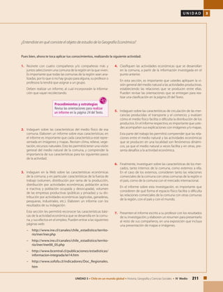 211UNIDAD 3 • Chile en un mundo global • Historia, Geografía y Ciencias Sociales • IV Medio
U N I D A D 3
1.	 Reúnete con cuatro compañeros y/o compañeras más y
juntos seleccionen una comuna de la región en la que viven.
Es importante que todas las comunas de la región sean ana-
lizadas, por lo que si no hay grupo para alguna, su profesor o
profesora la tendrá que asignar a un grupo.
	 Deben realizar un informe, al cual incorporarán la informa-
ción que vayan recolectando.
	
Procedimientos y estrategias
Revisa las orientaciones para realizar
un informe en la página 24 del Texto.
2.	 Indaguen sobre las características del medio físico de esa
comuna. Elaboren un informe sobre esas características; en
el informe es importante que cada característica esté repre-
sentada en imágenes y mapas. Revisen clima, relieve, vege-
tación, recursos naturales. Esto les permitirá tener una visión
general del medio natural de la comuna, y comprender la
importancia de sus características para los siguientes pasos
de la actividad.
3.	 Indaguen en la Web sobre las características económicas
de la comuna, y en particular: características de la fuerza de
trabajo (volumen, distribución por rama de la producción,
distribución por actividades económicas; población activa
e inactiva; y población ocupada y desocupada), volumen
de las empresas productivas (públicas y privadas) y su dis-
tribución por actividades económicas (agrícolas, ganaderas,
pesqueras, industriales, etc.). Elaboren un informe con los
resultados de su indagación.
	 Esta sección les permitirá reconocer las características bási-
cas de la actividad económica que se desarrolla en la comu-
na, y sus efectos en el empleo. Pueden entrar a las siguientes
páginas web:
–	http://www.ine.cl/canales/chile_estadistico/territo-
rio/iner/iner.php
–	http://www.ine.cl/canales/chile_estadistico/territo-
rio/iner/iner00_05.php
–	http://www.bcentral.cl/publicaciones/estadisticas/
informacion-integrada/iei14.htm
–	http://www.sofofa.cl/indicadores/Doc_Regionales.
htm
¿Entendiste en qué consiste el objeto de estudio de la Geografía Económica?
4.	 Clasifiquen las actividades económicas que se desarrollan
en la comuna, a partir de la información investigada en el
punto anterior.
	 En esta sección, es importante que ustedes apliquen la vi-
sión general del medio natural a las actividades productivas,
estableciendo las relaciones que se producen entre ellas.
Pueden revisar las orientaciones que se entregan para rea-
lizar una clasificación en la página 20 del Texto.
5.	 Indaguen sobre las características de circulación de las mer-
cancías producidas: el transporte y el comercio; y evalúen
cómo el medio físico facilita o dificulta la distribución de los
productos. En el informe respectivo, es importante que uste-
des acompañen sus explicaciones con imágenes y/o mapas.
	 Esta parte del trabajo les permitirá comprender que las rela-
ciones entre el medio natural y las actividades económicas
que se producen en una localidad son fenómenos dinámi-
cos, ya que el medio natural a veces facilita y en otras, pre-
senta desafíos a la actividad económica.
6.	 Finalmente, investiguen sobre las características de los mer-
cados, tanto internos de la comuna, como externos a ella.
En el caso de los externos, consideren tanto las relaciones
comerciales de la comuna con otras comunas de la región o
el país, como de la comuna con el mercado internacional.
	 En el informe sobre esta investigación, es importante que
consideren de qué forma el espacio físico facilita o dificulta
las relaciones comerciales de la comuna con otras comunas
de la región, con el país y con el mundo.
7.	 Presenten el informe escrito a su profesor con los resultados
de su investigación; y elaboren un resumen para presentarlo
al resto de sus compañeros, en una exposición que incluya
una presentación de mapas e imágenes.
Pues bien, ahora te toca aplicar tus conocimientos, realizando la siguiente actividad:
 