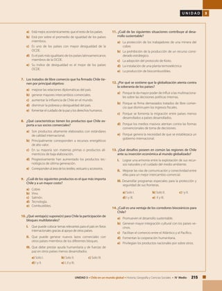 215UNIDAD 3 • Chile en un mundo global • Historia, Geografía y Ciencias Sociales • IV Medio
U N I D A D 3
a) 	 Está mejor, económicamente, que el resto de los países.
b) 	Está por sobre el promedio de igualdad de los países
miembros.
c) 	Es uno de los países con mayor desigualdad de la
OCDE.
d) 	 Es el país más igualitario de los países latinoamericanos
miembros de la OCDE.
e) 	Su índice de desigualdad es el mejor de los países
OCDE.
7. 	 Los tratados de libre comercio que ha firmado Chile tie-
nen por principal objetivo:
a) 	 mejorar las relaciones diplomáticas del país.
b) 	 generar mayores intercambios comerciales.
c) 	 aumentar la influencia de Chile en el mundo.
d) 	 disminuir la pobreza y desigualdad del país.
e) 	 fomentar el cuidado de la paz y los derechos humanos.
8. 	 ¿Qué características tienen los productos que Chile ex-
porta a sus socios comerciales?
a) 	 Son productos altamente elaborados con estándares
de calidad internacional.
b) 	 Principalmente corresponden a recursos energéticos
de alto valor.
c) 	 En su mayoría son materias primas o productos ali-
menticios de baja elaboración.
d) 	 Progresivamente han aumentado los productos tec-
nológicos de última generación.
e)	 Corresponden al área de los textiles, vestuario y accesorios.
9. 	 ¿Cuál de los siguientes productos es el que más importa
Chile y a un mayor costo?
a) 	 Cobre.
b) 	 Vino.
c) 	 Salmón.
d)	 Tecnología.
e) 	 Combustibles.
10. ¿Qué ventaja(s) supone(n) para Chile la participación de
bloques multilaterales?
I. 	 Que puede colocar temas relevantes para el país en foros
internacionales gracias al apoyo de otros países.
II. 	 Que puede generar nuevos lazos comerciales con
otros países miembros de los diferentes bloques.
III. 	Que debe prestar ayuda humanitaria y de fuerzas de
paz en otros países menos desarrollados.
a) Solo I.		 b) Solo II.		 c) Solo III.
d) I y II.		 e) I, II y III.
11. ¿Cuál de las siguientes situaciones contribuye al desa-
rrollo sustentable?
a) 	 La protección de los trabajadores de una minera del
cobre.
b) 	 La prohibición de la producción de un recurso consi-
derado estrátegico.
c) 	 La adopción del protocolo de Kioto.
d) 	 La instalación de una planta termoeléctrica
e) 	 La producción de biocombustibles.
12. ¿Por qué se sostiene que la globalización atenta contra
la soberanía de los países?
a) 	 Porque le da mayor poder de influir a las multinaciona-
les sobre las decisiones políticas internas.
b) 	 Porque se firma demasiados tratados de libre comer-
cio que disminuyen los ingresos fiscales.
c) 	 Porque se fomenta la migración entre países menos
desarrollados a países desarrollados.
d) 	 Porque los medios masivos atentan contra las formas
convencionales de toma de decisiones.
e) 	 Porque genera la necesidad de que se establezaca un
gobierno internacional.
	
13. ¿Qué desafíos poseen en común las regiones de Chile
ante su inserción económica al mundo globalizado?
I. 	 Lograr una armonía entre la explotación de sus recur-
sos naturales y el cuidado del medio ambiente.
II. 	 Mejorar las vías de comunicación y conectividad entre
ellas para un mejor intercambio comercial.
III. Desarrollar programas especiales para la protección y
seguridad de sus fronteras.
a) Solo I.		 b) Solo II.		 c) I y II.
d) I y III.		 e) II y III.
14. ¿Cuál es una ventaja de los corredores bioceánicos para
Chile?
a)	 Promueven el desarrollo sustentable.
b) 	 Generan mayor integración cultural con los países ve-
cinos.
c) 	 Facilitan el comercio entre el Atlántico y el Pacífico.
d) 	 Fomentan la cooperación humanitaria.
e)	 Privilegian los productos nacionales por sobre otros.
 