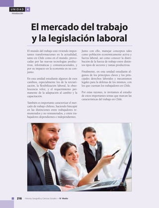 U N I D A D 4
Introducción
216 Historia, Geografía y Ciencias Sociales • IV Medio
El mundo del trabajo está viviendo impor-
tantes transformaciones en la actualidad,
tanto en Chile como en el mundo, provo-
cadas por las nuevas tecnologías produc-
tivas, informáticas y comunicacionales, y
por su impacto en la economía en su con-
junto.
En esta unidad estudiarás algunos de esos
cambios, especialmente los de la terciari-
zación, la flexibilización laboral, la obso-
lescencia veloz, y el requerimiento per-
manente de la adaptación al cambio y la
capacitación.
También es importante caracterizar el mer-
cado de trabajo chileno, haciendo hincapié
en las distinciones entre trabajadores re-
munerados y no remunerados, y entre tra-
bajadores dependientes e independientes.
El mercado del trabajo
y la legislación laboral
Junto con ello, manejar conceptos tales
como población económicamente activa y
fuerza laboral, así como conocer la distri-
bución de la fuerza de trabajo entre distin-
tos tipos de sectores y ramas productivas.
Finalmente, en esta unidad estudiarás al-
gunos de los principios claves y los prin-
cipales derechos laborales y mecanismos
legales para la defensa de los mismos, con
los que cuentan los trabajadores en Chile.
Por estas razones, te invitamos al estudio
de estos importantes temas que marcan las
características del trabajo en Chile.
 