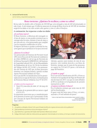 U N I D A D 4
219UNIDAD 4 • El mercado del trabajo y la legislación laboral • Historia, Geografía y Ciencias Sociales • IV Medio
II.	 Lectura de fuente escrita
	 Lee la noticia y responde las preguntas.
¿Es un bono nuevo?
El Bono Invierno, a diferencia del entregado en
el mes de marzo, es una ayuda económica que se
entrega todos los años, durante el mes de mayo y
por una sola vez, a los pensionados que cumplan
con los requisitos establecidos en la ley.
El objetivo del bono es ayudar a enfrentar los ma-
yores gastos que se producen en la época invernal.
¿Quiénes lo reciben?
Los pensionados del Instituto de Previsión Social
(IPS); de la Dirección de Previsión de Carabineros
de Chile (DIPRECA); de la Caja de Previsión de
la Defensa Nacional (CAPREDENA); del Instituto
de Seguridad Laboral (ISL); de las Mutualidades
de Empleadores de la Ley 16.744 de Accidentes
del Trabajo (ACHS, IST, CCHC), y los pensiona-
dos del Sistema de AFP que reciban pensiones
mínimas con Garantía Estatal y quienes reciban
Aporte Previsional Solidario de Vejez.
En el caso del IPS, los beneficiarios son los pensio-
nados de las ex Cajas de Previsión y los beneficiarios
de Pensiones Básicas Solidarias (Ley Nº 20.255).
¿Cuáles son los requisitos?
• 	 Tener 65 y más años de edad, al 1 de mayo de
2013.
•	 El monto de su pensión debe ser menor o igual
a $133.275.
Es importante mencionar que se considerará parte
de la pensión el monto que el pensionado reciba
por concepto de Aporte Previsional Solidario de
Vejez (APSV).
Preguntas
1.	 ¿A quiénes va dirigido el bono? ¿Por qué el Estado bonifica los ingresos de ese sector de la población?
2.	 ¿Qué problemas económicos busca amortiguar el bono?
3.	 ¿Qué derechos o garantías del Estado está haciendo referencia la noticia?
4.	 Indaga información sobre las instituciones que aparecen mencionadas en la noticia, y el rol que cumplen en la economía.
Bono invierno: ¿Quiénes lo reciben y cómo se cobra?
Revisa todos los detalles sobre el beneficio de $49.500 que será entregado a más de 640 mil pensionados en
todo el país. A solo minutos que el Gobierno anunciara la entrega del Bono Invierno de $49.500, de inmediato
surgieron las dudas en las redes sociales sobre quiénes y cómo se cobra el beneficio.
A continuación, las respuestas a todas tus dudas:
Además, quienes sean titulares de más de una
pensión, solo tendrán derecho a un Bono de
Invierno, siempre que la suma de las pensiones
no supere los 133 mil 275 pesos, a la fecha de
pago del beneficio.
¿Cuándo se paga?
En el caso de los beneficiarios del IPS, el bono se
incluirá en la Liquidación de Pago de Pensión del
mes de mayo de 2013. Los que no estén afiliados
al IPS lo recibirán en la liquidación de pensión
mensual de su AFP.
¿Cuántos recibirán el dinero?
En el Gobierno estiman que serán más de 640
mil los beneficiados.
El gasto total del bono para el Fisco, en tanto,
asciende a 24 mil millones de pesos”.
Fuente: en http://www.24horas.cl/economia/bono-invierno-quienes-lo-reciben-y-
como-se-cobra-635059
Consulta 16 de mayo de 2013.
 
