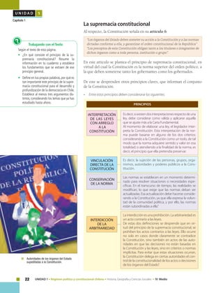 22 UNIDAD 1 • Régimen político y constitucional chileno • Historia, Geografía y Ciencias Sociales • IV Medio
U N I D A D 1
Capítulo 1
La supremacia constitucional
Al respecto, la Constitución señala en su artículo 6:
“Los órganos del Estado deben someter su acción a la Constitución y a las normas
dictadas conforme a ella, y garantizar el orden constitucional de la República”
“Los preceptos de esta Constitución obligan tanto a los titulares o integrantes de
dichos órganos como a toda persona, institución o grupo”.
En este artículo se plantea el principio de supremacía constitucional, en
virtud del cual la Constitución es la norma superior del orden político, a
la que deben someterse tanto los gobernantes como los gobernados.
De este se desprenden otros principios claves, que informan el conjunto
de la Constitución.
• 	 Entre estos principios deben considerarse los siguientes:
Interpretación
de las leyes
con arreglo
a la
constitución
INTERDICCIÓN
DE LA
ARBITRARIEDAD
CONSERVACIÓN
DE LA NORMA
VINCULACIÓN
DIRECTA DE LA
CONSTITUCIÓN
Esdecir,siexistendosinterpretacionesrespectodeuna
ley, debe considerar como válida y aplicarse aquella
que se ajuste más a la Carta Fundamental.
Al momento de elaborar una ley, el legislador inter-
preta la Constitución. Esta interpretación de la nor-
ma puede basarse en alguno de los dos criterios:
considerando a la Constitución como un todo, de tal
modo que la norma adquiere sentido y valor en esa
totalidad; o atendiendo a la finalidad de la norma, es
decir, el principio que ella pretendía preservar.
La interdicción es una prohibición. La arbitrariedad es
un acto contrario a las leyes.
De estas dos definiciones se desprende que en vir-
tud del principio de la supremacía constitucional, se
prohíben los actos contrarios a las leyes. Ello ocurre
no solo en casos donde claramente se contradice
la Constitución, sino también en actos de las auto-
ridades en que las decisiones no están basadas en
la Constitución y las leyes, sino en criterios o normas
implícitas. Para evitar que estas situaciones ocurran,
la Constitución delega en ciertas autoridades el con-
trol de la constitucionalidad de los actos o decisiones
de los órganos del Estado”.
Las normas se establecen en un momento determi-
nado para resolver situaciones o necesidades espe-
cíficas. En el transcurso de tiempo, las realidades se
modifican, lo que exige que las normas deban ser
actualizadas. Esa actualización debe hacerse conside-
rando a la Constitución, ya que ella expresa la volun-
tad de la comunidad política, y por ello, las normas
están subordinadas a ella.”
Es decir, la sujeción de las personas, grupos, orga-
nismos, autoridades y poderes públicos a la Cons-
titución.
	 Autoridades de los órganos del Estado
supeditadas a la Constitución.
Trabajando con el Texto
Según el texto de esta página.
•	 ¿En qué consiste el principio de la su-
premacía constitucional? Resume la
información en tu cuaderno y establece
los fundamentos que se extraen de ese
principio general.
•	 Define en tus propias palabras,por qué es
tan importante este principio de la supre-
macía constitucional para el desarrollo y
profundización de la democracia en Chile.
Establece al menos tres argumentos dis-
tintos, considerando los temas que ya has
estudiado hasta ahora.
?
PRINCIPIOS
 