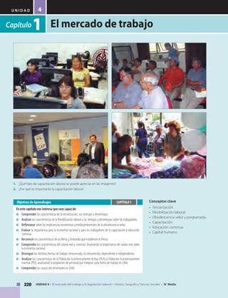 U N I D A D
El mercado de trabajo
220 UNIDAD 4 • El mercado del trabajo y la legislación laboral • Historia, Geografía y Ciencias Sociales • IV Medio
4
Capítulo1
Conceptos clave
•	 Terciarización.
• 	Flexibilización laboral.
• 	Obsolescencia veloz y programada.
• 	Capacitación.
• 	Educación continua.
• 	Capital humano.
Objetivos de Aprendizajes
En este capítulo nos interesa que seas capaz de:
■	 Comprender las características de la terciarización, sus ventajas y desventajas.
■	 Analizar las características de la flexibilización laboral y las ventajas y desventajas sobre los trabajadores.
■	 Reflexionar sobre las implicancias económicas y medioambientales de la obsolescencia veloz.
■	 Evaluar la importancia para la economía nacional y para los trabajadores de la capacitación y educación
continua.
■	 Reconocer las características de la Oferta y Demanda que establecen el Precio.
■	 Comprender las características del salario real y nominal. Analizando la importancia del salario real sobre
la economía nacional.
■	 Distinguir las distintas formas de trabajo: remunerado, no remunerado, dependiente e independiente.
■	 Analizar las características de la Población Económicamente Activa (PEA) y Población Económicamente
Inactiva (PEI), analizando la proporción de personal que integran cada forma de trabajo en Chile.
■	 Comprender las causas del desempleo en Chile.
CAPÍTULO 1
1.	 ¿Qué tipo de capacitación laboral se puede apreciar en las imágenes?
2.	 ¿Por qué es importante la capacitación laboral
 