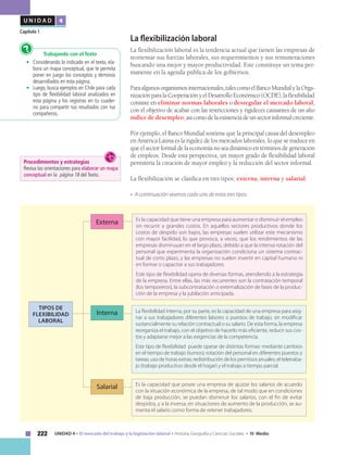 222 UNIDAD 4 • El mercado del trabajo y la legislación laboral • Historia, Geografía y Ciencias Sociales • IV Medio
U N I D A D 4
Capítulo 1
Trabajando con el Texto
•	 Considerando lo indicado en el texto, ela-
bora un mapa conceptual, que te permita
poner en juego los conceptos y términos
desarrollados en esta página.
•	 Luego, busca ejemplos en Chile para cada
tipo de flexibilidad laboral analizados en
esta página y los registras en tu cuader-
no para compartir tus resultados con tus
compañeros.
?
La flexibilización laboral
La flexibilización laboral es la tendencia actual que tienen las empresas de
reorientar sus fuerzas laborales, sus requerimientos y sus remuneraciones
buscando una mejor y mayor productividad. Este constituye un tema per-
manente en la agenda pública de los gobiernos.
Paraalgunosorganismosinternacionales,talescomoelBancoMundialylaOrga-
nizaciónparalaCooperaciónyelDesarrolloEconómico(OCDE),laflexibilidad
consiste en eliminar normas laborales o desregular el mercado laboral,
con el objetivo de acabar con las restricciones y rigideces causantes de un alto
índice de desempleo,asícomodelaexistenciadeunsectorinformalcreciente.
Por ejemplo, el Banco Mundial sostiene que la principal causa del desempleo
en América Latina es la rigidez de los mercados laborales, lo que se traduce en
que el sector formal de la economía no sea dinámico en términos de generación
de empleos. Desde esta perspectiva, un mayor grado de flexibilidad laboral
permitiría la creación de mayor empleo y la reducción del sector informal.
La flexibilización se clasifica en tres tipos: externa, interna y salarial.
• A continuación veamos cada uno de estos tres tipos.
Es la capacidad que tiene una empresa para aumentar o disminuir el empleo
sin recurrir a grandes costos. En aquellos sectores productivos donde los
costos de despido son bajos, las empresas suelen utilizar este mecanismo
con mayor facilidad, lo que provoca, a veces, que los rendimientos de las
empresas disminuyan en el largo plazo, debido a que la intensa rotación del
personal que experimenta la organización condiciona un sistema contrac-
tual de corto plazo, y las empresas no suelen invertir en capital humano ni
en formar o capacitar a sus trabajadores.
Este tipo de flexibilidad opera de diversas formas, atendiendo a la estrategia
de la empresa. Entre ellas, las más recurrentes son la contratación temporal
(los temporeros), la subcontratación o externalización de fases de la produc-
ción de la empresa y la jubilación anticipada.
TIPOS DE
FLEXIBILIDAD
LABORAL
Externa
Interna
Salarial
La flexibilidad interna, por su parte, es la capacidad de una empresa para asig-
nar a sus trabajadores diferentes labores o puestos de trabajo, sin modificar
sustancialmente su relación contractual o su salario. De esta forma, la empresa
reorganiza el trabajo, con el objetivo de hacerlo más eficiente, reducir sus cos-
tos y adaptarse mejor a las exigencias de la competencia.
Este tipo de flexibilidad puede operar de distintas formas: mediante cambios
en el tiempo de trabajo (turnos); rotación del personal en diferentes puestos y
tareas; uso de horas extras; redistribución de los permisos anuales; el teletraba-
jo (trabajo productivo desde el hogar) y el trabajo a tiempo parcial.
Es la capacidad que posee una empresa de ajustar los salarios de acuerdo
con la situación económica de la empresa, de tal modo que en condiciones
de baja producción, se puedan disminuir los salarios, con el fin de evitar
despidos, y a la inversa, en situaciones de aumento de la producción, se au-
menta el salario como forma de retener trabajadores.
Procedimientos y estrategias
Revisa las orientaciones para elaborar un mapa
conceptual en la página 18 del Texto.
 