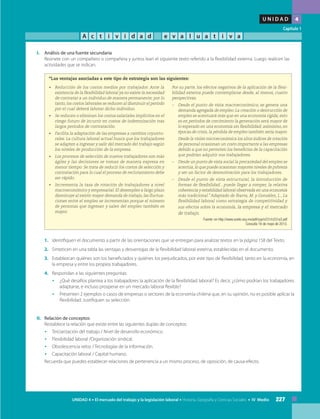 227UNIDAD 4 • El mercado del trabajo y la legislación laboral • Historia, Geografía y Ciencias Sociales • IV Medio
U N I D A D 4
Capítulo 1
A c t i v i d a d e v a l u a t i v a
I.	 Análisis de una fuente secundaria
	 Reúnete con un compañero o compañera y juntos lean el siguiente texto referido a la flexibilidad externa. Luego realicen las
actividades que se indican.
	
“Las ventajas asociadas a este tipo de estrategia son las siguientes:
•	 Reducción de los costos medios por trabajador. Ante la
existencia de la flexibilidad laboral ya no existe la necesidad
de contratar a un individuo de manera permanente; por lo
tanto, los costos laborales se reducen al disminuir el período
por el cual deberá laborar dicho individuo.
•	 Se reducen o eliminan los costos salariales implícitos en el
riesgo futuro de incurrir en costos de indemnización tras
largos períodos de contratación.
•	 Facilita la adaptación de las empresas a cambios coyuntu-
rales. La cultura laboral actual busca que los trabajadores
se adapten a ingresar y salir del mercado del trabajo según
los niveles de producción de la empresa.
•	 Los procesos de selección de nuevos trabajadores son más
ágiles y las decisiones se toman de manera expresa en
menor tiempo. Se trata de reducir los costos de selección y
contratación para lo cual el proceso de reclutamiento debe
ser rápido.
•	 Incrementa la tasa de rotación de trabajadores a nivel
macroeconómico y empresarial. El desempleo a largo plazo
disminuye al existir mayor demanda de trabajo, las fluctua-
ciones entre el empleo se incrementan porque el número
de personas que ingresan y salen del empleo también es
mayor.
Por su parte, los efectos negativos de la aplicación de la flexi-
bilidad externa puede contemplarse desde, al menos, cuatro
perspectivas.
–	 Desde el punto de vista macroeconómico, se genera una
demanda agregada de empleo. La creación o destrucción de
empleo se acentuará más que en una economía rígida; esto
es en períodos de crecimiento la generación será mayor de
lo esperado en una economía sin flexibilidad; asimismo, en
épocas de crisis, la pérdida de empleo también sería mayor.
	 Desde la visión microeconómica los altos índices de rotación
de personal ocasionan un costo importante a las empresas
debido a que no permiten los beneficios de la capacitación
que podrían adquirir sus trabajadores.
–	 Desde un punto de vista social la precariedad del empleo se
acentúa, lo que puede ocasionar mayores niveles de pobreza
y ser un factor de desmotivación para los trabajadores.
–	 Desde el punto de vista estructural, la introducción de
formas de flexibilidad…puede llegar a romper, la relativa
coherencia y estabilidad laboral observada en una economía
más tradicional.” Adaptado de Ibarra, M. y González, L., La
flexibilidad laboral como estrategia de competitividad y
sus efectos sobre la economía, la empresa y el mercado
de trabajo.
Fuente: en http://www.scielo.org.mx/pdf/cya/n231/n231a3.pdf
Consulta 16 de mayo de 2013.
1.	 Identifiquen el documento a partir de las orientaciones que se entregan para analizar textos en la página 158 del Texto.
2.	 Sinteticen en una tabla las ventajas y desventajas de la flexibilidad laboral externa, establecidas en el documento.
3.	 Establezcan quiénes son los beneficiados y quiénes los perjudicados, por este tipo de flexibilidad, tanto en la economía, en
la empresa y entre los propios trabajadores.
4.	 Respondan a las siguientes preguntas:
•	 ¿Qué desafíos plantea a los trabajadores la aplicación de la flexibilidad laboral? Es decir, ¿cómo podrían los trabajadores
adaptarse, e incluso prosperar en un mercado laboral flexible?
•	 Presenten 2 ejemplos o casos de empresas o sectores de la economía chilena que, en su opinión, no es posible aplicar la
flexibilidad. Justifiquen su selección.
II. 	 Relación de conceptos
	 Restablece la relación que existe entre las siguientes duplas de conceptos:
•	 Terciarización del trabajo / Nivel de desarrollo económico.
•	 Flexibilidad laboral /Organización sindical.
•	 Obsolescencia veloz / Tecnologías de la información.
•	 Capacitación laboral / Capital humano.
	 Recuerda que puedes establecer relaciones de pertenencia a un mismo proceso, de oposición, de causa-efecto.
 