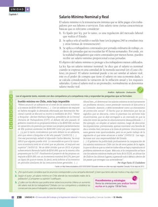 230 UNIDAD 4 • El mercado del trabajo y la legislación laboral • Historia, Geografía y Ciencias Sociales • IV Medio
U N I D A D 4
Capítulo 1
1.	 ¿Por qué el autor considera que los anuncios corresponden a una campaña electoral? ¿Creen que tiene solo ese motivo o hay algo más?
2.	 Según el autor: ¿el salario mínimo en Chile atiende las necesidades reales de la
población? ¿Comparten su opinión? Justifiquen.
3.	 ¿Cuáles son los efectos que podría tener sobre la economía chilena un aumento
del salario real de los trabajadores? Debate con tus compañeros y establece las
consecuencias para el trabajador y para las empresas.
Actividad
Análisis • Aplicación • Evaluación
Lee el siguiente texto, reúnete con dos compañeros y/o compañeras más y respondan las preguntas que se formulan:
Procedimientos y estrategias
Revisa las orientaciones para analizar fuentes
escritas en la página 158 del Texto.
Sueldo mínimo en Chile, más bajo imposible
“Piñera anunció un adelanto en el nivel de los salarios mínimos
a lo menos de $200.000 brutos. (…). Con un adelanto de reajuste
se habría recogido la demanda efectuada por Renovación Na-
cional cuando se discutió su monto a mediados de 2012. “Viene
a finiquitar –declaró Bárbara Figueroa, presidenta de la Central
Unitaria de Trabajadores (CUT)- el debate del año pasado. El
gobierno insistió en su propuesta inferior a los $200.000, incluso
en oposición a la postura que tenían sus propios parlamentarios
de RN, quienes sostenían los $200.000 como pie para negociar
(…) y, por lo tanto, entendemos que este debate no se adelanta,
sino que viene a finiquitar el del año pasado” (14/03/13). (…)
Con ese porcentaje, señaló el diputado Carlos Montes,“es muy
difícil que alguien pueda vivir. Lo razonable es que si la coyun-
tura económica está en el nivel que se plantea, el reajuste sea
superior” (16/03/13). No se debe olvidar que en 2013, el propio
subsecretario Baranda habló de $250.000, que es la misma cifra
propuesta por la CUT. Finalmente el proyecto de ley propuso un
reajuste a $205.000,con un incremento nominal de 6,2%,pero por
un lapso de quince meses. Es decir, sería inferior al incremento
en períodos similares de las remuneraciones generales. (…)
Ahora bien,¿el determinar los salarios mínimos es exclusivamente
un problema técnico, como pretende centrarlo el Ejecutivo y
su Comisión Asesora, o debe entenderse como un mecanismo
de protección social? El hecho que se determine por ley ya
significa que se descarta, como lo plantean los sectores más
recalcitrantes, que se deje entregado a un mercado en que la
relación entre las partes es absolutamente desequilibrada. (…)
Por ejemplo, un empleo al salario mínimo, luego de descontar
las imposiciones previsionales, apenas mantiene una familia de
dos a niveles bien cercanos a la línea de pobreza. Una economía
sana genera más oportunidades, pero es en parte trabajo de la
regulación el que estas alcancen a todos” (19/03/13). Las regu-
laciones son una responsabilidad del Estado.
(…). El gobierno ha publicitado profusamente la comparación de
los salarios mínimos en Chile con los de otros países de la región,
lo que no dice es que su nivel en todos ellos es bajo y reproducen el
problema existente en el país. Más aún,si la comparación se hace
con los salarios mínimos reales por hora de la OCDE,se ubican los
de Chile en los últimos lugares,superando solo a México dentro de
los países que entregan sus antecedentes”.
Por Hugo Fazio, El Ciudadano
Fuente: en http://www.elciudadano.cl/2013/03/30/65135/sueldo-minimo-en-chile-mas-bajo-imposible/ Consulta 16 de mayo de 2013.
Salario Mínimo Nominal y Real
El salario mínimo es la remuneración mínima que se debe pagar a los traba-
jadores por sus labores o servicios. Este salario tiene ciertas características
básicas que es relevante considerar:
1. 	Es fijado por ley, por lo tanto, es una regulación del mercado laboral
que realiza el Estado.
2. 	Se aplica solo al sueldo o sueldo base (en la página 240 se estudian ésta
y otras formas de remuneración).
3. 	Se aplica a trabajadores contratados por jornada ordinaria de trabajo, es
decir, de jornadas que no excedan las 45 horas semanales. Por ende, en
la realidad trabajadores que estén contratados por menos horas, pueden
recibir un salario mínimo proporcional a esas jornadas.
El objetivo del salario mínimo es proteger a los trabajadores menos calificados.
La ley fija un salario mínimo nominal. Se dice que el salario es nominal
cuando se expresa en una cantidad de la moneda nacional (en el caso chi-
leno, en pesos). El salario nominal puede o no ser similar al salario real;
éste es el poder de compra que tiene el salario en una economía dada, y
se calcula considerando la variación de la inflación anual y los reajustes
salariales. Como el salario real es un promedio, normalmente se denomina
salario medio real.
 