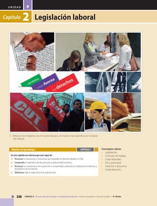 U N I D A D
238 UNIDAD 4 • El mercado del trabajo y la legislación laboral • Historia, Geografía y Ciencias Sociales • IV Medio
4
Capítulo 2 Legislación laboral
Conceptos claves
• 	 Legislación.
• 	 Contrato de trabajo.
• 	 Leyes laborales.
• 	 Pre y postnatal.
• 	 Derecho a descanso.
• 	 Sindicalización.
Objetivos de Aprendizajes
En este capítulo nos interesa que seas capaz de:
■	 	Reconocer los mecanismos e instituciones que resguardan los derechos laborales en Chile
■	 	Comprender la importancia del descanso para la productividad económica.
■	 	Reconocer las características de la protección a la maternidad, analizando las implicancias económicas y
demográficas de este derecho.
■	 	Reflexionar sobre la importancia de la sindicalización.
CAPÍTULO 2
1.	 Relaciona las imágenes con el mundo laboral y, de manera más específica con la legisla-
ción laboral.
 