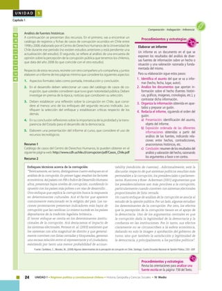 24 UNIDAD 1 • Régimen político y constitucional chileno • Historia, Geografía y Ciencias Sociales • IV Medio
U N I D A D 1
Capítulo 1
Actividad
Comparación • Indagación • Inferencia
Elaborar un informe
Un informe es un documento en el que se
exponen los resultados del análisis de diver-
sas fuentes de información sobre un hecho o
situación y una valoración razonada y funda-
mentada del mismo.
Para su elaboración sigue estos pasos:
1.	 Identifica el asunto del que se va a infor-
mar (hecho, fecha, lugar, autor).
2.	Analiza los documentos que aportan in-
formación sobre el hecho (fuentes históri-
cas, gráficos, imágenes, cronologías, etc.), y
contrastar dicha información.
3.	 Organiza la información obtenida en apar-
tados y preparar un guión.
4.	 Redacta el informe, siguiendo el orden del
guión:
a)	 Presentación: identificación del asunto,
objeto del informe.
b)	 Exposición ordenada de las diferentes
informaciones obtenidas a partir del
análisis de las fuentes, indicando rela-
ciones entre hechos, contradicciones,
anacronismos históricos, etc.
c)	 Conclusión:resumen de los resultados del
análisis y valoración del hecho,razonando
los argumentos a favor o en contra.
Procedimientos y estrategias
	 Análisis de fuentes históricas
A continuación se presentan dos recursos. En el primero, vas a encontrar un
catálogo de registros y fichas de casos de corrupción ocurridos en Chile entre
1998 y 2008, elaborado por el Centro de Derechos Humanos de la Universidad de
Chile durante ese período (no existen estudios anteriores y está pendiente una
actualización del estudio). El segundo, se refiere al análisis de una encuesta de
opinión sobre la percepción de la corrupción pública que tenemos los chilenos,
que data del año 2008 (lo que coincide con el otro estudio).
Respecto de estos recursos, reúnete con otro compañero y/o compañera, y juntos
elaborenuninformedetrespáginasmínimoqueconsiderelossiguientesaspectos:
1.	 Aspectos formales tales como portada, introducción y conclusión.
2.	 En el desarrollo deben seleccionar un caso del catálogo de casos de co-
rrupción, que ustedes consideren que tuvo gran notoriedad pública. Deben
investigar en prensa de la época, noticias que corroboren su selección.
3.	 Deben establecer una reflexión sobre la corrupción en Chile, que consi-
dere al menos uno de los enfoques del segundo recurso indicado. Jus-
tifiquen la selección del enfoque y establezcan críticas respecto de los
demás.
4.	 En su conclusión reflexiones sobre la importancia de la probidad y la trans-
parencia del Estado para el desarrollo de la democracia.
5.	 Elaboren una presentación del informe al curso, que considere el uso de
recursos tecnológicos.
Recurso 1
Catálogo de casos del Centro de Derechos Humanos, lo pueden obtener en el
siguientepáginaweb:http://www.cdh.uchile.cl/corrupcion/pdf/Casos_Chile.pdf
Recurso 2
Enfoques técnicos acerca de la corrupción
“Teóricamente,en tanto,distinguimos cuatro enfoques en el
análisis de la corrupción.En primer lugar,resaltan los factores
económicos.Así países con PIB o Índice de Desarrollo Humano
altos, presentan bajos niveles de corrupción, sucediendo lo
opuesto con los países más pobres o en vías de desarrollo…
Otro enfoque que explica la corrupción busca la respuesta
en determinantes culturales. Acá el factor que aparece
comúnmente mencionado es la religión del país. Las na-
ciones protestantes presentan indicadores más bajos de
corrupción que las católicas. Lo mismo sucede en los países
depositarios de la tradición legalista británica…
El tercer enfoque se centra en los determinantes institu-
cionales de la corrupción. Acá destacamos el impacto de
los sistemas electorales. Persson et. al. (2003) sostienen que
los sistemas con alta magnitud de distrito y que general-
mente conviven con listas cerradas y bloqueadas, generan
una escasa relación entre el representante y el ciudadano,
existiendo por tanto una menor probabilidad de accoun-
tability (rendición de cuentas)…Adicionalmente, está la
discusión respecto de qué sistemas políticos resultan más
permeables a la corrupción, los presidenciales o parlamen-
tarios. Kunicova y Rose- Ackerman (2001) argumentan que
los presidencialismos son más proclives a la corrupción,
particularmente cuando conviven con sistemas electorales
proporcionales de lista cerrada.
Un cuarto enfoque de análisis de la corrupción se asocia al
estudio de la opinión pública. Por un lado, algunos estudian
los determinantes de la corrupción. Por otro, los efectos
que la percepción de la corrupción tienen en el apoyo de
la democracia. Uno de los argumentos centrales es que
la corrupción daña la legitimidad de la democracia y la
confianza en las instituciones. Por lo tanto, sus efectos
claramente no se circunscriben a la esfera económica,
dañando no solo la imagen y aprobación del gobierno de
turno, sino que también la satisfacción y legitimidad de
la democracia, y principalmente, a los partidos políticos”.
Fuente: Cantillana, C., Morales, M., (2008) Algunos determinantes de la percepción de corrupción en Chile, Santiago, Cuarta Encuesta Nacional de Opinión Pública, CSO- UDP.
Procedimientos y estrategias
Revisa las orientaciones para analizar una
fuente escrita en la página 156 delTexto.
 
