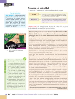 242 UNIDAD 4 • El mercado del trabajo y la legislación laboral • Historia, Geografía y Ciencias Sociales • IV Medio
U N I D A D 4
Capítulo 2
Protección a la maternidad
La protección a la maternidad consiste en dos permisos pagados:
POSTNATAL Son veinticuatro semanas de descanso contados desde el
parto. Si la madre muere durante el parto, este descanso
se aplica al padre.
De seis semanas de descanso, contados hasta la fecha en
que se calcula que ocurrirá el parto. Requiere por parte de
la beneficiada presentar informe médico.
PRENATAL
Garantía legal: Una trabajadora con permiso pre o post natal no puede
ser despedida de su trabajo bajo ningún pretexto.
Entra en vigencia posnatal de 6 meses y Piñera espera que fomente la maternidad
El Diario Oficial publicó hoy la esperada normativa. El presidente compartió un
desayuno en Renca con dos mujeres beneficiadas para remarcar la importancia
de la fecha.
SANTIAGO.- El presidente Sebastián Piñera señaló que espera que se fomente
la maternidad con la nueva ley de posnatal de 6 meses, que entró en vigencia a
partir de hoy con su publicación en el Diario Oficial.
Para remarcar la importancia de la fecha, el Mandatario y la Primera Dama, Cecilia
Morel, desayunaron en un hogar de la comuna de Renca con un grupo mujeres
que se favorecerán con la extensión de este beneficio. En la actividad también
participó la ministra (s) del Sernam, Jessica Mualim.
"Hace 40 años que no se hacía nada con respecto al posnatal. Ojalá que este
beneficio fomente la maternidad", señaló Piñera.
Por su parte, Morel agregó que le "hubiera gustado tener (aprobado) antes el
posnatal".
Una de las mujeres que acompañaba al gobernante es un secretaria de 29 años,
Pamela Cornejo,quien por estar embarazada podrá gozar en plenitud de la nueva ley.
A partir de hoy, las madres en Chile tendrán dos opciones para extender su actual
posnatal de tres meses. La primera les permite gozar del permiso durante 12
semanas más con 100% de subsidio y tope de 66 UF brutas. La otra posibilidad
es que se tomen 18 semanas adicionales, pero trabajando media jornada y con
un 50% del subsidio correspondiente.
Si la beneficiada ya había vuelto a trabajar y su bebé tiene menos de 24 semanas
a la fecha de publicación de la ley, "debe darle aviso al empleador, con cinco días
de anticipación, de que hará uso del tiempo que le queda de las 24 o 30 semanas".
En este caso, el proceso se debe hacer "personalmente, dejando constancia escrita
o mediante carta certificada, y avisar a la Inspección del Trabajo".
"Basta el aviso, no se necesitan más antecedentes. Si la madre no ha vuelto a
trabajar, debe avisar con un mínimo de 30 días de anticipación a su empleador,
con copia a la Inspección del Trabajo, si va a usar el permiso en medias jornadas.
Si no lo hace, se entiende que se toma las 24 semanas en jornada completa",
resaltó el Sernam, que para aclarar cualquier duda dispuso un cuestionario en
su página web.
Fuente: en http://www.emol.com/noticias/nacional/2011/10/17/508367/entra-en-vigencianuevo-posnatal-de-6-meses.html
Consulta 20 de mayo de 2013.
Actividad
1.	 De acuerdo a tus conocimientos,
¿Cómo han evolucionado los dere-
chos de las mujeres en sus trabajos
desde inicios del siglo XX? Entrevis-
ta a tu abuela, madre y familiares
para obtener información.
2.	 ¿Por qué crees que ha sido tan im-
portante la aprobación de esta ley?
3.	¿Qué consecuencias puede con-
llevar este postnatal de 6 meses?
Clasifícalas en sociales, económicas,
políticas, educacionales, etc.
4.	 ¿Qué beneficios conlleva para los
padres la aprobación de este post-
natal?
Revisa las indicaciones para elaborar y
realizar una entrevista , en el taller de
procedimientos de la Unidad II, en las
páginas 106 y 107 del Texto.
Conocimiento • Análisis • Aplicación
	 Afiche de instauración de postnatal
de 6 meses.
Fuero Maternal: “es la protección que la
ley otorga a la maternidad y se expresa en
la prohibición de un empleador de poner
término al contrato de trabajo, sin la auto-
rización previa de un juez competente”. Se
extiende desde el comienzo del embarazo
hasta un año después de expirado el período
de postnatal, es decir cuando el/la niño/a ha
cumplido 1 año y 84 días.
• Nuevos conceptos •
 