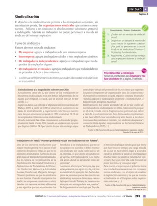 243UNIDAD 4 • El mercado del trabajo y la legislación laboral • Historia, Geografía y Ciencias Sociales • IV Medio
U N I D A D 4
Capítulo 2
Sindicalización
El derecho a la sindicalización permite a los trabajadores constituir, sin
autorización previa, las organizaciones sindicales que estimen conve-
nientes. Afiliarse a un sindicato es absolutamente voluntario, personal
e indelegable. Además un trabajador no puede pertenecer a más de un
sindicato del mismo empleador.
Tipos de sindicatos
Existen diversos tipos de sindicatos:
•	 De empresa: agrupa a trabajadores de una misma empresa.
•	 Interempresa: agrupa a trabajadores de dos o más empleadores distintos.
•	 De trabajadores independientes: agrupa a trabajadores que no de-
penden de empleador alguno.
•	 De trabajadores eventuales: agrupa a trabajadores que realizan labores
en períodos cíclicos o intermitentes.
•	 AcontinuacióntepresentamosdostextosquealudenalarealidadsindicalenChile,
en la actualidad:
Uno de los sectores productivos que
mayor empleo genera en el país es el del
comercio detallista o retail, lo que no es
sinónimo de sindicatos fuertes ni de una
gran masa de trabajadores sindicalizados.
Así lo explica la vicepresidenta de la
Confederación Nacional de Sindicatos y
Federaciones de Trabajadores del Comer-
cio, Confección, Vestuario y Actividades
Anexas (Consfecove), Margarita Moraga:
“Nuestro problema es que los sindicatos
no son fuertes. Cuando irrumpieron los
malls, las empresas comienzan a abrir
tiendas con razones sociales diferentes
y eso significa que no se extienden los
beneficios a los trabajadores, que no se
equiparan los sueldos y debes formar
un sindicato por cada razón social de
la empresa, lo que deriva en sindicatos
de apenas 100 trabajadores y no como
era antes, donde se agrupaban miles de
personas".
Asimismo, afirmó que “siempre hay que
estar peleando por algún tipo de práctica
antisindical. Por ejemplo, han hecho des-
pidos de personas que se han inscrito en
sindicatos y aunque se llevan esos casos a
la Inspección del Trabajo, las personas no
siempre son reintegradas a sus puestos".
La dirigente sindical concluyó que,“hoy día,
el tema sindical sigue siendo igual que ayer y
que hace mucho tiempo, una carga pesada,
en la que se hace difícil llegar a acuerdos.
Desde el gobierno y desde el empresariado
muchas veces no existe la voluntad de con-
versar y hay que estar día a día tratando de
poner los temas y conseguir algo”.
Para marzo se espera que el gobierno inicie
una ronda de conversaciones con represen-
tantes sindicales, con el objeto de analizar
la legislación existente y la que se tramita
actualmente en el Congreso, sobre negocia-
ción colectiva. (…).
Fuente: en Http://www.bcn.cl/de-que-se-habla/sindicalizacion-
negociacion-colectiva
Consulta 20 de mayo de 2013
Trabajadores del retail: “Nuestro problema es que los sindicatos no son fuertes”.
El sindicalismo y la negociación colectiva en Chile
Actualmente, cerca del 12 por ciento de los trabajadores se
encuentra sindicalizado, muy por debajo del promedio de los
países que integran la OCDE, que se anotan con un 30 por
ciento. (…)
Según los datos que entrega la Organización Internacional del
Trabajo (OIT), a partir de 1990 se observó un aumento en las
tasas de sindicalización y negociación colectiva en nuestro
país, las que alcanzaron su peak en 1992, cuando el 15,1% de
los empleados chilenos estaba sindicalizado.
Un año más tarde las cifras comenzaron a descender progre-
sivamente hasta el año 2002 cuando se anotaron un repunte
que llegó en 2006 al 14,9 por ciento, lo que, sin embargo, sigue
estando por debajo del promedio de 30 por ciento que registran
los países integrantes de Organización para la Cooperación y
el Desarrollo Económico (OCDE), según lo constata el estudio
“Sindicalización y negociación colectiva”, elaborado por la
Biblioteca del Congreso Nacional.
Efectivamente, hoy existe alrededor de un 12 por ciento de
los trabajadores sindicalizados en Chile, básicamente porque
en el área privada, con la fragmentación patronal que existe
a raíz de la subcontratación, hay demasiados empleadores
y eso hace difícil crear un sindicato y si lo hacen, a los dos o
tres meses les cambian el contrato y el sindicato desaparece”,
comenta Silvia Aguilar, vicepresidenta de la Central Unitaria
de Trabajadores (CUT) (…)
Fuente: en Http://www.bcn.cl/de-que-se-habla/sindicalizacion-negociacion-colectiva
Consulta 20 de mayo de 2013.
Actividad
1.	 ¿Cuáles son las ventajas de sindicali-
zarse?
2.	 Organicen un debate al interior del
curso sobre la siguiente cuestión:
¿Por qué las personas en la actua-
lidad no se sindicalizan? Formula 2
hipótesis y fundaméntalas.
3.	 Argumenta ¿Cuáles son las ventajas
que se pueden obtener al sindicali-
zarse?
Conocimiento • Síntesis • Evaluación
Procedimientos y estrategias
Revisen las orientaciones para organizar y rea-
lizar un debate en la página 27 delTexto.
 