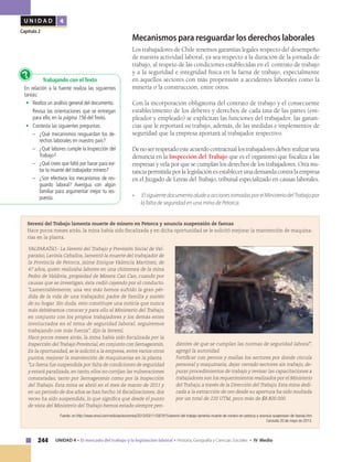 244 UNIDAD 4 • El mercado del trabajo y la legislación laboral • Historia, Geografía y Ciencias Sociales • IV Medio
U N I D A D 4
Capítulo 2
Mecanismos para resguardar los derechos laborales
Los trabajadores de Chile tenemos garantías legales respecto del desempeño
de nuestra actividad laboral, ya sea respecto a la duración de la jornada de
trabajo, al respeto de las condiciones establecidas en el contrato de trabajo
y a la seguridad e integridad física en la faena de trabajo, especialmente
en aquellos sectores con más propensión a accidentes laborales como la
minería o la construcción, entre otros.
Con la incorporación obligatoria del contrato de trabajo y el consecuente
establecimiento de los deberes y derechos de cada una de las partes (em-
pleador y empleado) se explicitan las funciones del trabajador, las ganan-
cias que le reportará su trabajo, además, de las medidas e implementos de
seguridad que la empresa aportará al trabajador respectivo.
Denoserrespetadoesteacuerdocontractuallostrabajadoresdebenrealizaruna
denuncia en la Inspección del Trabajo que es el organismo que fiscaliza a las
empresas y vela por que se cumplan los derechos de los trabajadores. Otra ins-
tancia permitida por la legislación es establecer una demanda contra la empresa
en el Juzgado de Letras del Trabajo, tribunal especializado en causas laborales.
•	 ElsiguientedocumentoaludeaaccionestomadasporelMinisteriodelTrabajopor
la falta de seguridad en una mina de Petorca.
VALPARAÍSO.- La Seremi del Trabajo y Previsión Social de Val-
paraíso, Lavinia Ceballos, lamentó la muerte del trabajador de
la Provincia de Petorca, Jaime Enrique Valencia Martínez, de
47 años, quien realizaba labores en una chimenea de la mina
Pedro de Valdivia, propiedad de Minera Can Can, cuando por
causas que se investigan, ésta cedió cayendo por el conducto.
"Lamentablemente, una vez más hemos sufrido la gran pér-
dida de la vida de una trabajador, padre de familia y sostén
de su hogar. Sin duda, esto constituye una noticia que nunca
más debiéramos conocer y para ello el Ministerio del Trabajo,
en conjunto con los propios trabajadores y los demás entes
involucrados en el tema de seguridad laboral, seguiremos
trabajando con más fuerza", dijo la Seremi.
Hace pocos meses atrás, la mina había sido fiscalizada por la
Inspección delTrabajo Provincial,en conjunto con Sernageomín.
En la oportunidad, se le solicitó a la empresa, entre varios otros
puntos, mejorar la mantención de maquinarias en la planta.
"La faena fue suspendida por falta de condiciones de seguridad
y estará paralizada, en tanto, ellos no corrijan las vulneraciones
constatadas, tanto por Sernageomín como por la Inspección
del Trabajo. Esta mina se abrió en el mes de marzo de 2011 y
en un periodo de dos años se han hecho 16 fiscalizaciones, dos
veces ha sido suspendida, lo que significa que desde el punto
de vista del Ministerio del Trabajo hemos estado siempre pen-
dientes de que se cumplan las normas de seguridad laboral",
agregó la autoridad.
Fortificar con pernos y mallas los sectores por donde circula
personal y maquinaria, dejar cerrado sectores sin trabajo, de-
purar procedimientos de trabajo y revisar las capacitaciones a
trabajadores son los requerimientos realizados por el Ministerio
del Trabajo, a través de la Dirección del Trabajo. Esta mina dedi-
cada a la extracción de oro desde su apertura ha sido multada
por un total de 220 UTM, poco más de $8.800.000.
Seremi del Trabajo lamenta muerte de minero en Petorca y anuncia suspensión de faenas
Hace pocos meses atrás, la mina había sido fiscalizada y en dicha oportunidad se le solicitó mejorar la mantención de maquina-
rias en la planta.
Trabajando con el Texto
En relación a la fuente realiza las siguientes
tareas:
•	 Realiza un análisis general del documento.
Revisa las orientaciones que se entregan
para ello, en la página 156 del Texto.
•	 Contesta las siguientes preguntas:
–	 ¿Qué mecanismos resguardan los de-
rechos laborales en nuestro país?
–	 ¿Qué labores cumple la Inspección del
Trabajo?
–	 ¿Qué crees que faltó por hacer para evi-
tar la muerte del trabajador minero?
–	 ¿Son efectivos los mecanismos de res-
guardo laboral? Averigua con algún
familiar para argumentar mejor tu res-
puesta.
?
Fuente: en http://www.emol.com/noticias/economia/2013/03/11/587915/seremi-del-trabajo-lamenta-muerte-de-minero-en-petorca-y-anuncia-suspension-de-faenas.htm
Consulta 20 de mayo de 2013.
 