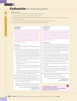 246 UNIDAD 4 • El mercado del trabajo y la legislación laboral • Historia, Geografía y Ciencias Sociales • IV Medio
U N I D A D 4
Evaluación de síntesis de capítulo
capítulo2
I. 	 Análisis de fuentes
	 Lee las sentencias que se presentan y responde las siguientes preguntas:
1.	 ¿Qué elementos en común puedes analizar de ambos casos?
2.	 ¿Cuáles eran las reclamaciones que hacían los demandantes? ¿Qué garantías o derechos son los que aparecen represen-
tados en las demandas?
3.	 Reproduce en un esquema conceptual para cada caso, en qué consistió el juicio respectivo.
4. 	 ¿En qué instrumentos legales se basó el tribunal para establecer la sentencia?
Sentencia 1
Descripción
Contrato a honorarios. La resolución administrativa
por la que se autoriza un contrato de honorarios
celebrado por la administración pública y la escri-
tura del mismo, es obligación legal y, a la vez, carga
probatoria en juicio de la entidad que lo invoca. En
ausencia de la resolución y contrato que señale las
condiciones de dicho pacto, cabe aplicar las reglas
generales que regulan las relaciones laborales, esto
es el Código del trabajo.
Resolución
Considerando lo señalado en el Código del trabajo,
se resuelve:
I.	Que se acoge la demanda impuesta por doña XXX
en contra de la [institución] YYY, declarándose en
consecuencia que el despido del cual fue objeto la
actora, ha sido carente de causa legal e injustificado
y por consiguiente se condena a la parte demandada
a pagar a la demandante,las siguientes prestaciones:
-	 $180.000, por concepto de indemnización susti-
tutiva del aviso previo.
-	 $360.000, por concepto de indemnización por
años de servicios.
-	 $180.000, por concepto del 50% del recargo legal.
-	 $252.000, por concepto de feriado legal y propor-
cional.
-	 Cotizaciones previsionales y de salud por todo
el período trabajado. Debiendo oficiarse para tal
efecto a las entidades correspondientes.
II.	Que el término de los servicios se produjo por la
causal del artículo 161 del Código del Trabajo.
III.Que las sumas ordenadas pagar, deberán serlo con
los reajustes e intereses previstos en los artículos
63 y 173 del Código del Ramo.
	 Regístrese y comuníquese y archívense en su oportuni-
dad ROL CORTE 333-2010 Ref.Lab.RUC:1040038966-2
Fuente: en http://justiciateayuda.cl/wpcontent/uploads/2012/03/
Jurisprudencia-N15.pdf
Consulta 20 de mayo de 2013.
Sentencia 2
Descripción
Accidente del trabajo. Acreditada la ocurrencia de
un accidente del trabajo durante la relación laboral,
que produce incapacidad al trabajador, resulta lógico
otorgar la indemnización por lucro cesante, ya que
esta requiere un juicio de probabilidad fundado en
consideraciones razonables, y no un grado de certeza
exacta o matemática.
Resolución: (…)
Que, en consecuencia, y habida consideración a lo
precedentemente razonado y a las reglas de la sana
crítica, se resuelve que el demandado debe responder
en proporción a una incapacidad de no más del 15%,
que es el rango inferior considerado por la ley para
determinar una invalidez parcial.
Por estos fundamentos y lo dispuesto en los artículos
459, 478 y 482 del Código del Trabajo, se resuelve, que
se acoge la acción indemnizatoria de lucro cesante
por accidente del trabajo, deducida por don XXX en
su demanda de fojas 1 en contra de [empresa]ZZZ
condenándose al demandado a pagar al actor:
1)	La suma de $10.017.000 por concepto de lucro
cesante.
2)	La cantidad de $25.000.000 a título de daño moral.
3)	Las sumas indicadas deberán ser pagadas con
reajustes e intereses establecidos en el artículo 63
del Código del trabajo y
4)	No se condena en costas a la demandada por haber
existido motivo plausible para litigar.
	 Regístrese y devuélvase, como es pertinente.
Fuente: en http://justiciateayuda.cl/wp-content/uploads/2012/03/
Jurisprudencia-N21.pdf
Consulta 20 de mayo de 2013.
Procedimientos y estrategias
Revisa las orientaciones que se presentan para elaborar
esquemas en la página 17 delTexto.
 