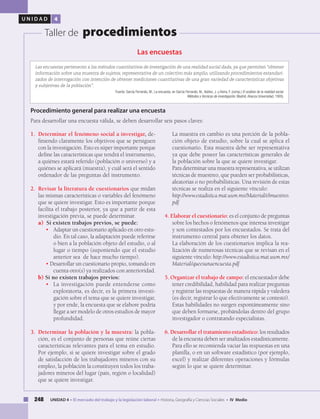 248 UNIDAD 4 • El mercado del trabajo y la legislación laboral • Historia, Geografía y Ciencias Sociales • IV Medio
U N I D A D 4
Taller de procedimientos
Las encuestas
Las encuestas pertenecen a los métodos cuantitativos de investigación de una realidad social dada, ya que permiten “obtener
información sobre una muestra de sujetos, representativa de un colectivo más amplio, utilizando procedimientos estandari-
zados de interrogación con intención de obtener mediciones cuantitativas de una gran variedad de características objetivas
y subjetivas de la población”.
Fuente: García Ferrando, M., La encuesta, en García Ferrando, M., Ibáñez, J. y Alvira, F. (comp.) El análisis de la realidad social.
Métodos y técnicas de investigación, Madrid, Alianza Universidad, 1993).
1. 	Determinar el fenómeno social a investigar, de-
finiendo claramente los objetivos que se persiguen
con la investigación. Esto es súper importante porque
define las características que tendrá el instrumento,
a quiénes estará referido (población o universo) y a
quiénes se aplicará (muestra), y cuál será el sentido
ordenador de las preguntas del instrumento.
2. 	Revisar la literatura de cuestionarios que midan
las mismas características o variables del fenómeno
que se quiere investigar. Esto es importante porque
facilita el trabajo posterior, ya que a partir de esta
investigación previa, se puede determinar.
	 a) Si existen trabajos previos, se puede:
• 	 Adaptar un cuestionario aplicado en otro estu-
dio. En tal caso, la adaptación puede referirse
o bien a la población objeto del estudio, o al
lugar o tiempo (suponiendo que el estudio
anterior sea de hace mucho tiempo).
•	Desarrollar un cuestionario propio, tomando en
cuenta otro(s) ya realizados con anterioridad.
	b) Si no existen trabajos previos:
• 	 La investigación puede entenderse como
exploratoria, es decir, es la primera investi-
gación sobre el tema que se quiere investigar,
y por ende, la encuesta que se elabore podría
llegar a ser modelo de otros estudios de mayor
profundidad.
3. 	Determinar la población y la muestra: la pobla-
ción, es el conjunto de personas que reúne ciertas
características relevantes para el tema en estudio.
Por ejemplo, si se quiere investigar sobre el grado
de satisfacción de los trabajadores mineros con su
empleo, la población la constituyen todos los traba-
jadores mineros del lugar (país, región o localidad)
que se quiere investigar.
Procedimiento general para realizar una encuesta
Para desarrollar una encuesta válida, se deben desarrollar seis pasos claves:
	 La muestra en cambio es una porción de la pobla-
ción objeto de estudio, sobre la cual se aplica el
cuestionario. Esta muestra debe ser representativa
ya que debe poseer las características generales de
la población sobre la que se quiere investigar.
	 Para determinar una muestra representativa, se utilizan
técnicas de muestreo, que pueden ser probabilísticas,
aleatorias o no probabilísticas. Una revisión de estas
técnicas se realiza en el siguiente vínculo:
	 http://www.estadistica.mat.uson.mx/Material/elmuestreo.
pdf
4. Elaborar el cuestionario: es el conjunto de preguntas
sobre los hechos o fenómenos que interesa investigar
y son contestados por los encuestados. Se trata del
instrumento central para obtener los datos.
	 La elaboración de los cuestionarios implica la rea-
lización de numerosas técnicas que se revisan en el
siguiente vínculo: http://www.estadistica.mat.uson.mx/
Material/queesunaencuesta.pdf
5. Organizar el trabajo de campo: el encuestador debe
tener credibilidad, habilidad para realizar preguntas
y registrar las respuestas de manera rápida y valedera
(es decir, registrar lo que efectivamente se contestó).
Estas habilidades no surgen espontáneamente sino
que deben formarse, probándolas dentro del grupo
investigador o contratando especialistas.
6. Desarrollar el tratamiento estadístico: los resultados
de la encuesta deben ser analizados estadísticamente.
Para ello se recomienda vaciar las respuestas en una
planilla, o en un software estadístico (por ejemplo,
excel) y realizar diferentes operaciones y fórmulas
según lo que se quiere determinar.
 