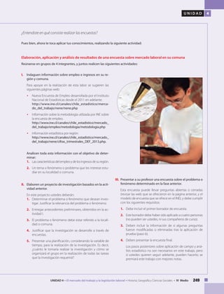 249UNIDAD 4 • El mercado del trabajo y la legislación laboral • Historia, Geografía y Ciencias Sociales • IV Medio
U N I D A D 4
¿Entendiste en qué consiste realizar las encuestas?
Pues bien, ahora te toca aplicar tus conocimientos, realizando la siguiente actividad:
I. 	 Indaguen información sobre empleo e ingresos en su re-
gión y comuna.
	 Para apoyar en la realización de esta labor se sugieren las
siguientes páginas web:
•	 Nueva Encuesta de Empleo desarrollada por el Instituto
Nacional de Estadísticas desde el 2011 en adelante.
	 http://www.ine.cl/canales/chile_estadistico/merca-
do_del_trabajo/nene/nene.php
•	 Información sobre la metodología utilizada por INE sobre
la encuesta de empleo.
	 http://www.ine.cl/canales/chile_estadistico/mercado_
del_trabajo/empleo/metodologia/metodologia.php
• 	 Información estadística por región:
	 http://www.ine.cl/canales/chile_estadistico/mercado_
del_trabajo/nene/cifras_trimestrales_DEF_2013.php.
	 Analicen toda esta información con el objetivo de deter-
minar:
1. 	 Lascaracterísticasdelempleoydelosingresosdesuregión.
2. 	 Un tema o fenómeno o problema que les interese estu-
diar en su localidad o comuna.
II. 	 Elaboren un proyecto de investigación basados en la acti-
vidad anterior.
En este proyecto ustedes deberán:
1. 	 Determinar el problema o fenómeno que desean inves-
tigar. Justificar la relevancia del problema o fenómeno.
2. 	 Entregar antecedentes preliminares, obtenidos en la ac-
tividad I.
3. 	 El problema o fenómeno debe estar referido a la locali-
dad o comuna.
4. 	 Justificar que la investigación se desarrolle a través de
encuestas.
5. 	 Presentar una planificación, considerando la variable de
tiempo, para la realización de la investigación. Es decir,
¿cuánto le tomaría realizar la investigación y cómo se
organizará el grupo en la realización de todas las tareas
que la investigación requerirá?
Elaboración, aplicación y análisis de resultados de una encuesta sobre mercado laboral en su comuna
Reúnanse en grupos de 4 integrantes, y juntos realicen las siguientes actividades:
III. 	Presentar a su profesor una encuesta sobre el problema o
fenómeno determinado en la fase anterior.
	 Esta encuesta puede llevar preguntas abiertas o cerradas
(revisar las web que se ofrecieron en la página anterior, y el
modelo de encuesta que se ofrece en el INE), y debe cumplir
con los siguientes requisitos:
1.	 Debe incluir el primer borrador de encuesta.
2. 	 Este borrador debe haber sido aplicado a cuatro personas
(no pueden ser ustedes, ni sus compañeros de curso).
3. 	 Deben incluir la información de si algunas preguntas
fueron modificadas o eliminadas tras la aplicación de
prueba (paso b).
4. 	 Deben presentar la encuesta final.
	 Los pasos posteriores sobre aplicación de campo y aná-
lisis estadístico no son necesarios en este trabajo, pero
si ustedes quieren seguir adelante, pueden hacerlo; se
premiará este trabajo con mejores notas.
 