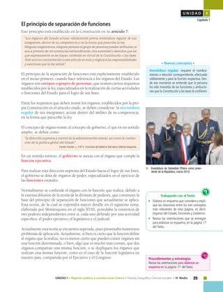 25UNIDAD 1 • Régimen político y constitucional chileno • Historia, Geografía y Ciencias Sociales • IV Medio
U N I D A D 1
Capítulo 1
El principio de separación de funciones
Este principio está establecido en la Constitución en su artículo 7:
“Los órganos del Estado actúan válidamente previa investidura regular de sus
integrantes, dentro de su competencia y en la forma que prescriba la ley.
Ninguna magistratura, ninguna persona ni grupo de personas pueden atribuirse, ni
aun a pretexto de circunstancias extraordinarias, otra autoridad o derechos que los
que expresamente se les hayan conferido en virtud de la Constitución o las leyes.
Todo acto en contravención a este artículo es nulo y originará las responsabilidades
y sanciones que la ley señale”.
El principio de la separación de funciones está explícitamente establecido
en el inciso primero, cuando hace referencia a los órganos del Estado. Los
órganos son cuerpos o grupos de personas, que reúnen ciertos requisitos
establecidos por la ley, especializados en la realización de ciertas actividades
o funciones del Estado para el logro de sus fines.
Entre los requisitos que deben reunir los órganos, establecidos por la pro-
pia Constitución en el artículo citado, se deben considerar: la investidura
regular de sus integrantes; actuar dentro del ámbito de su competencia;
en la forma que prescribe la ley.
El concepto de órgano remite al concepto de gobierno, el que en un sentido
amplio, se define como:
“la dirección suprema y control de la administración estatal, así como la conduc-
ción de la política global del Estado".
Fuente: Kramler, J., (1971). Funciones del Gobierno. Barcelona: Editorial Anagrama,
En un sentido estricto, el gobierno se asocia con el órgano que cumple la
función ejecutiva.
Para realizar esta dirección suprema del Estado hacia el logro de sus fines,
el gobierno se dota de órganos de poder, especializados en el ejercicio de
las funciones estatales.
Normalmente se confunde el órgano con la función que realiza, debido a
la extensa difusión de la teoría de la división de poderes, que constituye la
base del principio de separación de funciones que actualmente se aplica.
Esta teoría, de la cual se expondrá mayor detalle en el siguiente tema,
elaborada por Montesquieu en el siglo XVIII, postulaba la existencia de
tres poderes independientes entre sí, cada uno definido por una actividad
específica: el poder ejecutivo, el legislativo y el judicial.
Actualmente esta teoría se encuentra superada, pues presentaba numerosos
problemas de aplicación. Actualmente, si bien es cierto que la función define
al órgano que la realiza, no es menos cierto que pueden existir órganos sin
una función determinada, o bien, algo que es mucho más común, que dos
órganos compartan una misma función, o se dupliquen los órganos que
realizan una misma función, como es el caso de la función legislativa en
nuestro país, compartida por el Ejecutivo y el Congreso.
Trabajando con el Texto
• 	 Elabora un esquema que considere y expli-
que las relaciones entre los tres conceptos
más relevantes de esta página, es decir:
órganos del Estado, funciones y Gobierno.
• 	 Revisa las orientaciones que se entregan
para elaborar un esquema,en la página 17
del Texto.
?
	 Investidura de Sebastián Piñera como presi-
dente de la República, marzo 2010.
Investidura regular: requiere el nombra-
miento o elección correspondiente, efectuado
válidamente y para la función respectiva. Des-
de ese momento se entiende que la persona
ha sido investida de las funciones y atribucio-
nes que la Constitución y las leyes le confieren.
• Nuevos conceptos •
Procedimientos y estrategias
Revisa las orientaciones para elaborar un
esquema en la página 17 delTexto.
 