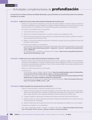 250 UNIDAD 4 • El mercado del trabajo y la legislación laboral • Historia, Geografía y Ciencias Sociales • IV Medio
U N I D A D 4
Actividades complementarias de profundización
Actividad I Análisis de recursos webs sobre tendencias laborales del mundo actual
• 	 Reúnanse en grupos de tres integrantes, y juntos lean las fuentes, debatan y resuelvan sobre qué ámbito de
las tendencias laborales actuales indagarán. La indagación deberá realizarse en el caso de Chile y los recursos
ofrecidos pueden ser considerados como antecedentes generales que justifiquen esa investigación.
• 	 Por lo tanto, lo que deberán hacer es lo siguiente:
1. 	 Leer los documentos que se ofrecen.
2. 	 Determinar un fenómeno laboral que, en su opinión, merezca ser investigado en Chile.
3. 	 Reunir información de diversas fuentes chilenas con el objeto de describir, explicar y analizar las caracterís-
ticas que presenta el fenómeno en Chile.
4. 	 Elaborar un informe que además de presentar la información reunida, incluya una justificación de por qué
escogieron ese fenómeno.
• 	 Los recursos que se ofrecen son los siguientes:
– 	 Un documento de la Organización Internacional delTrabajo, sobre el deterioro del empleo a nivel mundial:
http://www.ilo.org/wcmsp5/groups/public/---dgreports/---dcomm/---publ/documents/publication/
wcms_168095.pdf
–	 Un documento de la Conferencia Internacional del Trabajo: http://www.oit.org/public/spanish/stan-
dards/relm/ilc/ilc95/pdf/rep-i-c.pdf
Actividad II Análisis de recursos webs sobre los Derechos Laborales en Chile
• 	 Reunido en grupos de tres integrantes descarguen los documentos sugeridos y debatan sobre las fortalezas y
limitaciones de la legislación y su aplicación sobre derechos de los trabajadores en Chile y sus consecuencias
económicas, sociales, laborales, culturales, en Chile. Al mismo tiempo señalen las similitudes y diferencias entre
los distintos documentos sugeridos.
• 	 Elaboren un informe que resuma sus conclusiones.
• 	 Los recursos son:
–	 Un documento sobre el Modelo Laboral Chileno: http://www.politicaspublicas.udp.cl/media/publica-
ciones/archivos/352/El_modelo_laboral_chileno_la_deuda_pendiente.pdf
–	 El Manifiesto laboral de la Fundación Sol: http://www.fundacionsol.cl/wp-content/uploads/2013/05/
Manifiesto-por-un-Nuevo-Modelo-de-Relaciones-Laborales.pdf
–	 Un documento de la Dirección del Trabajo sobre condiciones laborales: http://www.dt.gob.cl/documen-
tacion/1612/articles-100488_recurso_1.pdf
Actividad III Análisis de gráfico de remuneraciones en Chile (2011)
• 	 	Observa el siguiente gráfico y responde las preguntas que se formulan.
1. 	 Traduce y describe: traspasa la información del gráfico a otro formato (tabla, lista, u otra forma de ordena-
miento de la información) que consideres más adecuado para realizar una comparación o análisis de los
datos. Luego, describe cómo se organiza la distribución de remuneraciones en ambos casos.
2. 	 Compara: compara los datos según la existencia de sindicato, para cada nivel de remuneraciones.
3. 	 Analiza y evalúa: ¿en cuál de los sectores se presentan mayores remuneraciones? ¿En cuál de los casos las
remuneraciones son más parejas?
4. 	 Explica las diferencias que se presentan entre los dos casos expresados en el gráfico (con y sin sindicato).
• 	 	Comparte tus resultados con tus compañeros.
• 	 	Para mayor información puedes consultar el siguiente documento: http://www.dt.gob.cl/documenta-
cion/1612/articles-101347_recurso_1.pdf, que se refiere a la fuente del gráfico.
En esta sección se ofrecen diversas actividades destinadas a que profundices tus conocimientos sobre los contenidos
revisados en la unidad.
 