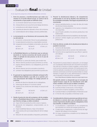 252 UNIDAD 4 • El mercado del trabajo y la legislación laboral • Historia, Geografía y Ciencias Sociales • IV Medio
U N I D A D 4
Evaluación final de Unidad
1.	 Entre los procesos y transformaciones que están ocu-
rriendo en el mundo laboral actual, se cuenta el de la
terciarización, el que puede ser definido como:
a) 	 la conversión laboral hacia el sector terciario.
b) 	 el desarrollo de una nueva forma de trabajo doméstico.
c) 	 la obsolescencia del trabajo industrial.
d) 	 la pérdida de derechos laborales a favor de la empresa.
e) 	 la externalización de los trabajos a terceros profesionales.
2.	 La terciarización es un fenómeno de la economía chile-
na, derivado de:
I. 	 la inserción comercial de Chile al mundo globalizado.
II. 	 la especialización productiva y exportadora nacional.
III. 	la expansión de las actividades comerciales y de servicio.
a) Solo II. 		 b) Solo III. 	 c) Solo I y II.
d) Solo I y III. 	 e) I, II y III.
3.	 La flexibilidad laboral es un fenómeno que se está pro-
duciendo en muchas economías del mundo actual. En
Chile, un ejemplo de este proceso se da en el caso de
empresas que:
a) 	 diversifican su cartera de clientes, para vender más.
b)	 ofrecen diversos productos para aumentar sus ventas.
c) 	 asignan diversas labores a sus trabajadores, por el mis-
mo salario.
d) 	 ofrecen diversos servicios asociados al producto.
e) 	 contratan más trabajadores para aumentar la producción.
4.	 En general, las organizaciones sindicales rechazan la fle-
xibilidad laboral debido a que ella, en su opinión, pro-
voca precarización del trabajo. Por trabajo precario se
entiende:
I. 	 pérdida de derechos laborales de los trabajadores.
II. 	 sobrecarga de labores sin aumento salarial.
III. 	cambio en las condiciones del trabajo, en perjuicio del
trabajador.
a) Solo I. 		 b) Solo IIII.	 c) Solo I y II.
d) Solo II y III. 	 e) I, II y III.
5.	 Desde el punto de vista de la empresa y de los emplea-
dores, la flexibilidad laboral ofrece ventajas y desventa-
jas. Entre las ventajas, se debe considerar:
a) 	 mayor eficiencia productiva entre costos e ingresos.
b) 	generación de trabajadores comprometidos con la
empresa.
c) 	 mayor estabilidad laboral y mejor clima laboral.
d) 	 mayor producción por la especialización de los trabaja-
dores.
e) 	 reducción de costos asociados a impuestos y previsiones.	
6.	 Prevenir la obsolescencia laboral y de competencias
profesionales es uno de los desafíos más relevantes en
las sociedades avanzadas. Para lograr esa prevención, se
recomienda:
a) 	 renovar periódicamente a la mano de obra, de modo
de eliminar la fuerza obsoleta.
b) 	 capacitar a los trabajadores en las nuevas competen-
cias requeridas.
c) 	 que el Estado subsidie a los sectores productivos más
tradicionales.
d)	 actualizar periódicamente las estadísticas de desempleo.
e)	 provocar cambios legales que permitan anticipar las
jubilaciones.
7.	 Entre los efectos sociales de la obsolescencia laboral se
puede(n) reconocer:
I. 	 Aumento del desempleo.
II. 	 Empobrecimiento de los sectores más tradicionales.
III. 	Aumento de las organizaciones que ofrecen capacita-
ción laboral.
a) Solo I. 		 b) Solo III. 	 c) Solo I y II.
d) Solo I y III. 	 e) I, II y III.
8.	 “Actualmente la productividad, la educación y la tecnología
son consideradas determinantes del crecimiento económico,
más allá de la inversión en bienes tangibles y activos físicos
como ocurría en períodos anteriores. De manera que el cono-
cimiento aplicado a la producción se ha transformado en un
elemento central para aumentar la productividad, la compe-
titividad y el ingreso de un país, determinando los niveles de
vida, la equidad y el bienestar de las sociedades”.
Fuente: Instituto Nacional de Estadísticas, Vigencia del concepto Capital Humano.
	 Del párrafo anterior se desprende que el concepto de
capital humano surge de una interrelación entre dife-
rentes variables, entre las que se deben considerar:
a) 	 el ingreso nacional, el nivel de vida y la equidad.
b) 	 la productividad, la educación y la tecnología.
c) 	 la inversión en bienes tangibles y activos físicos.
d) 	 la productividad, la competitividad y el bienestar social.
e) 	 el nivel de vida, la equidad y el bienestar social.
9.	 Considerando los diversos procesos que afectan al mun-
do laboral, es correcto decir que, actualmente, se pre-
sentan importantes desafíos para los trabajadores. Entre
esos desafíos, se debe(n) considerar:
I. 	 La actualización y capacitación en las competencias
que requieren las nuevas tecnologías productivas.
II. 	 La adecuación y adaptación a nuevas formas de orga-
nización del trabajo en las empresas.
III. 	Un mayor compromiso y empatía con los intereses de
sus empleadores.
En las siguientes preguntas señala las alternativas correctas:
 