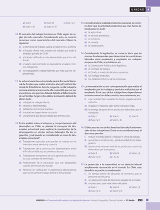 253UNIDAD 4 • El mercado del trabajo y la legislación laboral • Historia, Geografía y Ciencias Sociales • IV Medio
U N I D A D 4
a) Solo I 		 b) Solo IIII 	 c) Solo I y II
d) Solo I y III 	 e) Solo II y III
10.	El mercado del trabajo funciona en Chile según las re-
glas de todo mercado. Considerando esto, es correcto
reconocer como característica del mercado chileno, la
siguiente:
a) 	 la demanda de trabajo supera ampliamente a la oferta.
b) 	el Estado ofrece más puestos de trabajo que toda la
empresa privada en Chile.
c) 	 el trabajo calificado es más demandado que el no cali-
ficado.
d) 	 el salario real promedio es equivalente al salario míni-
mo obligatorio.
e) 	 los trabajadores independientes son más que los de-
pendientes.
11.	La señora Juana fue entrevistada para la Encuesta Nacio-
nal de Empleo que realiza todos los años el Instituto Na-
cional de Estadísticas. Ante la pregunta, si ella trabajó la
semana anterior a la encuesta ella respondió que no, por
encontrarse con permiso laboral debido al fallecimiento
de un familiar. Según estos datos, la situación laboral de
ella es la de:
a) 	 trabajadora independiente.
b) 	 cesante o desempleada.
c) 	 población económica inactiva.
d) 	 trabajadora dependiente ocupada.
e) 	 una persona que busca trabajo por primera vez.
12.	En los análisis sobre el volumen y comportamiento del
desempleo en Chile, se plantea el concepto de des-
empleo estructural para explicar la mantención de la
desocupación en ciertos sectores laborales. De los si-
guientes, ¿cuál puede ser considerado un caso de des-
empleo estructural?
a) 	 Trabajadores agrícolas que quedan sin trabajo en los
intervalos entre siembra y cosecha.
b) 	 Trabajadores de la construcción desempleados entre
el fin de un edificio y el comienzo de otro.
c) 	 Trabajadores temporeros de una agroindustria frutíco-
la, cuyo contrato ha terminado.
d) 	Profesionales de la educación que son despedidos
cuando termina el año escolar.
e) 	 Personas sin calificación ni experiencia laboral previa
que no encuentran trabajo formal o remunerado.
13.	Considerando la realidad productiva nacional, es correc-
to decir que la actividad productiva que más fuerza la-
boral posee es la de:
a) 	 la agricultura.
b) 	 el servicio doméstico.
c) 	 el comercio.
d) 	 la minería.
e) 	 la construcción.	
14.	Considerando la legislación, es correcto decir que las
normas fundamentales para determinar las condiciones
laborales entre empleador y empleado, en cualquier
empresa de Chile, se establecen en:
a) 	 la Constitución Política de la República.
b) 	 el contrato de trabajo.
c) 	 el Estado, a través de decretos supremos.
d) 	 las huelgas sindicales.
e) 	 los estatutos internos de las empresas.
15.	La remuneración es una contraprestación que realiza el
empleador por los trabajos y servicios realizados por el
empleado. En el caso de los trabajadores dependientes
esta remuneración debe consistir, necesariamente, en:
I) 	 una cantidad fija o variable de dinero, pagada periódi-
camente.
II) 	 el pago en especies, tales como comida o ropa.
III) 	la entrega de parte de los productos elaborados por el
trabajador.
a) Solo I. 		 b) Solo II. 	 c) Solo III.
d) Solo I y II. 	 e) Solo I y III.
16.		El descanso es uno de los derechos laborales fundamen-
tales de los trabajadores. Entre otras consideraciones, el
descanso permite:
I. 	 reducir el estrés laboral y mejorar el clima de trabajo.
II. 	 aumentar el rendimiento y productividad de los traba-
jadores.
III. 	disminuir el volumen total de los productos o servicios
elaborados por la empresa.
a) Solo II. 		 b) Solo III. 	 c) Solo I y II.
d) Solo I y III. 	 e) I, II y III.
17.	La protección a la maternidad, es un derecho laboral
ampliamente reconocido en el mundo. En Chile, este
beneficio se practica considerando:
I. 	 un tiempo previo de descanso al momento que se
presume será el parto.
II.	 un plazo post natal de descanso pagado de la madre.
III. 	un plazo pre y post natal a favor del padre.
a) Solo I. 		 b) Solo III. 	 c) Solo I y II.
d) Solo I y III. 	 e) Solo II y III.
 