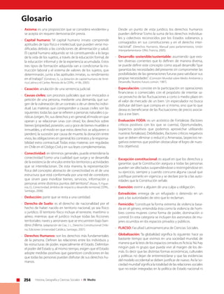 254 Historia, Geografía y Ciencias Sociales • IV Medio
Glosario
• 	 Axioma: es una proposición que se considera «evidente» y
se acepta sin requerir demostración previa.
• 	 Capital humano: “el capital humano innato comprende
aptitudes de tipo físico e intelectual, que pueden verse mo-
dificadas debido a las condiciones de alimentación y salud.
El capital humano adquirido se irá constituyendo a lo largo
de la vida de los sujetos, a través de la educación formal, de
la educación informal y de la experiencia acumulada. Estos
tres tipos de formación adquirida van a condicionar la ins-
trucción laboral y el sistema de valores de los sujetos, que
determinarán, junto a las aptitudes innatas, su rendimiento
en el trabajo”. (Giménez, G., La dotación de capital humano de Amé-
rica Latina y el Caribe, Revista de la CEPAL, nº 86, 2005).
• 	 Casación: anulación de una sentencia judicial.
• 	 Causas civiles: son procesos judiciales que son invocados a
petición de una persona, mediante una demanda, que sur-
gen de la vulneración de un contrato o de un derecho indivi-
dual. Las materias que corresponden a causas civiles son las
siguientes: todas las que se refieren a personas naturales o ju-
rídicas (origen, fin, sus derechos y en general, el modo en que
operan y se relacionan unas con otras), los derechos sobre
bienes (propiedad, posesión, uso y goce de bienes muebles e
inmuebles, y el modo en que estos derechos se adquieren o
pierden), la sucesión por causa de muerte, la donación entre
vivos, las obligaciones en general, los contratos y la responsa-
bilidad extra contractual. Todas estas materias son reguladas
en Chile en el Código Civil y en sus leyes complementarias.
• 	 Conectividad: en términos generales, puede entenderse la
conectividad “como una cualidad que surge y se desarrolla
de la existencia de vínculos entre los territorios y actividades
que se interrelacionan. De esta manera, la representación
física del concepto abstracto de conectividad es el de una
estructura que está conformada por una red de corredores
que sirven para movilizar bienes, servicios, información y
personas entre distintos puntos del territorio”. (Rozas, P., Figue-
roa, O., Conectividad, ámbitos de impacto y desarrollo territorial, CEPAL,
Santiago, 2006).
• 	 Deducción: parte que se resta a una cantidad.
• 	Derecho de Suelo: es el derecho de nacionalidad por el
hecho de haber nacido en territorio nacional, ya sea físico
o jurídico. El territorio físico incluye el terrestre, marítimo o
aéreo; mientras que el jurídico incluye todas las ficciones
territoriales: naves y aeronaves que se encuentren bajo ban-
dera chilena. (adaptación de Cea, J. L., Derecho Constitucional Chile-
no, Ediciones Universidad Católica, Santiago, 2007).
• 	 Derechos Humanos: son los derechos más fundamentales
de la persona. Definen las relaciones entre los individuos y
las estructuras de poder, especialmente el Estado. Delimitan
el poder del Estado y, al mismo tiempo, exigen que el Estado
adopte medidas positivas que garanticen condiciones en las
que todas las personas puedan disfrutar de sus derechos hu-
manos.
	 Desde un punto de vista jurídico, los derechos humanos
pueden definirse“como la suma de los derechos individua-
les y colectivos reconocidos por los Estados soberanos y
consagrados en sus constituciones y en el derecho inter-
nacional”. (Derechos Humanos, Manual para parlamentarios, Unión
Interparlamentaria- ONU, Francia, 2005).
• 	 Desarrollo sostenible/sustentable: asumiendo que exis-
ten diversas corrientes que lo definen de manera diversa,
se puede definir este concepto como aquel desarrollo“que
garantiza las necesidades del presente sin comprometer las
posibilidades de las generaciones futuras para satisfacer sus
propias necesidades”. (Comisión Mundial sobre Medio Ambiente y
Desarrollo, Nuestro futuro común, 1987).
• 	 Especulación: consiste en la participación en operaciones
financieras o comerciales con el propósito de intentar sa-
car provecho de las fluctuaciones a corto o medio plazo en
el valor de mercado de un bien. Un especulador no busca
disfrutar del bien que compra en sí mismo, sino que lo que
desea es beneficiarse de las fluctuaciones de precio asocia-
dos a ese bien.
• 	 Evaluación FODA: es un acróstico de Fortalezas (factores
críticos positivos con los que se cuenta), Oportunidades,
(aspectos positivos que podemos aprovechar utilizando
nuestras fortalezas), Debilidades, (factores críticos negativos
que se deben eliminar o reducir) y Amenazas, (aspectos ne-
gativos externos que podrían obstaculizar el logro de nues-
tros objetivos).
• 	 Excepción constitucional: es aquel en que los derechos y
garantías que la Constitución asegura a todas las personas
pueden ser afectados suspendiéndose o restringiéndose en
su ejercicio, siempre y cuando concurra alguna causal que
justifique ponerlo en vigencia y se declare por la o las auto-
ridades que la Constitución señale.
• 	 Exención: eximir a alguien de una culpa u obligación.
• 	 Extradición: entrega de un refugiado o detenido en un
país a las autoridades de otro que lo reclaman.
• 	 Femicidio: “constituye la forma extrema de violencia basa-
da en el género, entendida ésta como la violencia de hom-
bres contra mujeres como forma de poder, dominación o
control. En esta categoría se incluyen los asesinatos de mu-
jeres ocurridos en los espacios privados y públicos.
• 	 FLACSO: Facultad Latinoamericana de Ciencias Sociales.
• 	 Globalización: “la globalidad significa lo siguiente: hace ya
bastante tiempo que vivimos en una sociedad mundial, de
manera que la tesis de los espacios cerrados es ficticia. No hay
ningún país ni grupo que pueda vivir al margen de los de-
más. Es decir que las distintas formas económicas, culturales
y políticas no dejan de entremezclarse y que las evidencias
del modelo occidental se deben justificar de nuevo. Así la‘so-
ciedad mundial’significa la totalidad de las relaciones sociales
que no están integradas en la política de Estado nacional ni
 