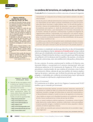 26 UNIDAD 1 • Régimen político y constitucional chileno • Historia, Geografía y Ciencias Sociales • IV Medio
U N I D A D 1
Capítulo 1
La condena del terrorismo, en cualquiera de sus formas
El artículo 9 de la Constitución se refiere a este tema, al sostener lo siguiente:
“El terrorismo, en cualquiera de sus formas, es por esencia contrario a los dere-
chos humanos.
Una ley de quórum calificado determinará las conductas terroristas y su penalidad.
Los responsables de estos delitos quedarán inhabilitados por el plazo de quince
años para ejercer funciones o cargos públicos, sean o no de elección popular, o
de rector o director de establecimiento de educación, o para ejercer funciones
de enseñanza; para explotar un medio de comunicación social o ser director o
administrador del mismo, o para desempeñar en él funciones relacionadas con
la emisión o difusión de opiniones o informaciones; ni podrán ser dirigentes de
organizaciones políticas o relacionadas con la educación o de carácter vecinal,
profesional, empresarial, sindical, estudiantil o gremial en general, durante dicho
plazo. Lo anterior se entiende sin perjuicio de otras inhabilidades o de las que por
mayor tiempo establezca la ley.
Los delitos a que se refiere el inciso anterior serán considerados siempre comunes y
no políticos para todos los efectos legales y no procederá respecto de ellos el indulto
particular, salvo para conmutar la pena de muerte por la de presidio perpetuo”.
El terrorismo es considerado una lacra que afecta hoy en día a la humanidad y
presenta una peligrosa y latente amenaza en el mundo actual, porque violenta
valores que son considerados universales tales como el respeto por los derechos
humanos, el Estado de derecho, las leyes y usos de la guerra que deben proteger
a la población civil, la tolerancia entre los pueblos y las naciones, y la solución
pacífica de controversias, entre otros ámbitos de la vida pacífica y democrática.
En este contexto, la norma constitucional es inédita en la historia cons-
titucional chilena, y excepcional en el concierto internacional. Salvo por
referencias indirectas en la Constitución de España de 1978, no existen
precedentes constitucionales de una condena al terrorismo como lo hace
la Constitución chilena, además de que ésta establece de manera amplia y
rigurosa las penas y sanciones que recibirán las personas que hayan sido
juzgadas y condenadas por conductas terroristas.(para mayor información
revisa el recuadro de información complementaria lateral).
¿Qué es el terrorismo?
La Constitución no lo define, pero la Ley Orgánica Constitucional 19.027
establece que se entiende por terrorismo.
“los delitos de homicidio, lesiones, secuestro (encierro, detención, retención de
una persona en calidad de rehén y/o sustracción de menores), envío de efectos
explosivos, incendio y estragos, las infracciones en contra de la salud pública y
el descarrilamiento, siempre y cuando ocurran en las siguientes circunstancias:
-Que el delito se cometa con la finalidad de producir en la población o en parte
de ella el temor justificado de ser víctima de este tipo de delitos.
-Que se cometa mediante artificios explosivos o incendiarios, armas de gran
poder destructivo, medios tóxicos, corrosivos o infecciosos u otros que pudieran
ocasionar grandes estragos, o mediante el envío de cartas, paquetes u objetos
similares, de efectos explosivos o tóxicos.
-Que el delito sea cometido para arrancar resoluciones de la autoridad o impo-
nerle exigencias”.
Fuente: citado de: http://www.bcn.cl/carpeta_temas_profundidad/ley-antiterrorista.
Algunas conductas
consideradas terroristas
en Chile (Ley 19.027, de 1991)
1.	 Los delitos de homicidio, lesiones, secues-
tro,sustracción de menores,envío de efec-
tos explosivos, incendio y estragos, infrac-
ciones a la salud pública.
2.	 Apoderarse o atentar en contra de una
nave, aeronave, ferrocarril, bus u otro
medio de transporte público en servicio,
o realizar actos que pongan en peligro la
vida, la integridad corporal o la salud de
sus pasajeros o tripulantes.
3.	 El atentado en contra de la vida o la inte-
gridad corporal del Jefe del Estado o de
otra autoridad política, judicial, militar,
policial o religiosa, o de personas interna-
cionalmente protegidas, en razón de sus
cargos.
4.	 Colocar, lanzar o disparar bombas o arte-
factos explosivos o incendiarios de cual-
quier tipo, que afecten o puedan afectar
la integridad física de personas o causar
daño.
5.	 La asociación ilícita cuando ella tenga por
objeto la comisión de delitos que deban
calificarse de terroristas conforme a los
números anteriores y al artículo 1.
Fuente: adaptado del artículo 2 de la Ley.
Actividad
1.	 Después de leer esta página, revisa
la prensa por Internet y busca al-
guna información sobre atentados
terroristas en el mundo.
2.	Describe estos atentados: lugar,
fecha, características, daños hu-
manos, daños físicos, ideología del
grupo terrorista, demandas.
Puedes consultar las siguientesWeb:
– http://www.emol.com/
– http://www.latercera.com/
– http://www.elmostrador.cl/
– http://elpais.com/
– http://www.lavanguardia.com/
– http://www.eluniversal.com.mx/
– http://www.clarin.com/
Indagación • Organización
de información • Síntesis
 