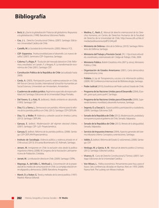 262 Historia, Geografía y Ciencias Sociales • IV Medio
Bibliografía
• 	 Beck, U. ¿Quéeslaglobalización?Falaciasdelglobalismo.Respuestas
a la globalización, (1998). Barcelona: Ediciones Paidós.
• 	 Cea, J. L. Derecho Constitucional Chileno, (2007). Santiago: Edicio-
nes Universidad Católica de Chile.
• 	 Castells, M La Sociedad de la información, (2005). México: FCE.
• 	 CEP- Expansiva. “Institucionalidad para el desarrollo. Los nuevos de-
safíos”, (2007). Seminario CEP- Expansiva, Santiago.
• 	 Coloma, F. y Rojas, P. “Evolución del mercado laboral en Chile. Refor-
mas y resultados”, en Larraín, F. y Vergara, R. La transformación eco-
nómica de Chile (2001). Santiago: CEP.
• 	 Constitución Política de la República de Chile (actualizada hasta
2009).
• 	 Cerda, A. (2003), Participación juvenil y redemocratización en Chile,
MATesisenCienciasSociales, International School for Humanities an
Social Sciences, Universiteit van Amsterdam, Amsterdam.
• 	 Cuadernosdeanálisisjurídico, Regímenesespecialesderesponsabi-
lidad civil, Santiago: Ediciones de la Universidad Diego Portales.
• 	 Del Favero, G. y Katz, R. (editores). Medio ambiente en desarrollo,
(1993). Santiago: CEP.
• 	 Díaz, F.J. y Sierra, L. Democracia con partidos. Informe para la refor-
ma de los partidos políticos en Chile, (2012). Santiago: CEP-CIEPLAN.
• 	 Díaz, F.J. y Meller, P. Violencia y cohesión social en América Latina,
(2012). Santiago: CIEPLAN.
• 	 Ganuza, E. (editor). Modernización del régimen electoral chileno,
(2007). Santiago: CEP- LyD- Proyectamérica.
• 	 Ganuza, E. (editor). Reforma de los partidos políticos, (2008). Santia-
go: CEP-CIEPLAN-Proyectamérica.
• 	 Instituto de Sociología. Violencia pública y violencia privada en el
Chile actual, (2013). Encuesta Bicentenario UC-Adimark, Santiago.
• 	 Jensen, M. Inmigrantes en Chile: la exclusión vista desde la política
migratoriachilena, (2008). III Congreso de la Asociación Latinoame-
ricana de Población, Córdoba.
• 	 Jorratt, M. La tributación directa en Chile, (2009). Santiago: CEPAL.
• 	 Mayorga, A., del Valle, C., Nitrihual, L. Concentración de la propie-
dad de los medios de comunicación en Chile. La compleja relación en-
tre oligopolio y democracia, (2009). Barcelona: Anagrama.
• 	 Marsh, D. y Stoker, G. Teoría y métodos de la ciencia política, (1997).
Madrid: Alianza Editorial.
• 	 Medina, C., Nash, C. Manual de derecho internacional de los Dere-
chos Humanos, en Centro de Derechos Humanos de la Facultad
de Derecho de la Universidad de Chile, http://www.cdh.uchile.cl/
media/publicaciones/pdf/5/244.pdf.
• 	 Ministerio de Defensa. Libro de la Defensa, (2010). Santiago: Minis-
terio de Defensa, Santiago.
• 	 Ministerio delTrabajo y Previsión Social. DFL1:Fijaeltextorefundi-
do, coordinado y sistematizado del Código de Trabajo, Chile, 2004.
• 	 Ministerio Público. Boletín Estadístico Año 2007 (y otros), Ministerio
Público, Chile.
• 	 Organización de Estados Americanos (2001), Carta democrática
interamericana, Lima.
• 	 Poblete, J. Ley de Transparencia y acceso a la información pública,
(2009). XIV Conferencia Internacional de Bibliotecología, Santiago.
• 	 Poder Judicial (2010),EstadísticasdelPoderJudicial, Estado de Chile.
• 	 Programa de las Naciones Unidas para el Desarrollo (2004), Elpo-
der: ¿para qué y para quién?, Santiago.
• 	 Programa de las Naciones Unidas para el Desarrollo (2009), Supe-
rando barreras: movilidad y desarrollo humanos, Santiago.
• 	 Segovia, O. y Dascal, G. Espaciopúblico,participaciónyciudadanía,
(2009). Santiago: Ediciones SUR.
• 	 Senado de la República de Chile (2012), Modernización,probidady
transparencia para el gobierno de Chile, Senado, Valparaíso.
• 	 Senado de la República de Chile (2012), Retrato de la desigualdad,
Senado, Valparaíso.
• 	 Servicio de Impuestos Internos (2004), Aspectosgeneralesdelsiste-
ma tributario chileno. Conceptos y orientaciones, Santiago.
• 	 Valdés, S. (editor). ReformadelEstado (2 volúmenes), (2000). Santia-
go: CEP.
• 	 Verdugo, M. y García, A. M. Manual de derecho político (2 tomos),
(2012). Santiago: Editorial Jurídica.
• 	 Vivanco, Á. Curso de Derecho Constitucional (2 Tomos), (2007). San-
tiago: Ediciones de la Universidad Católica.
• 	 Von Misses, L. Política económica. Pensamientos para hoy y para el
futuro. Seis conferencias dictadas en Buenos Aires en 1959, (2009).
NuevaYork: The Ludwig von Misses Institute.
 