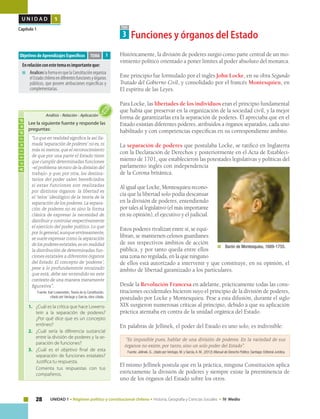 28 UNIDAD 1 • Régimen político y constitucional chileno • Historia, Geografía y Ciencias Sociales • IV Medio
U N I D A D 1
Capítulo 1 TEMA
3 Funciones y órganos del Estado
Históricamente, la división de poderes surgió como parte central de un mo-
vimiento político orientado a poner límites al poder absoluto del monarca.
Este principio fue formulado por el inglés John Locke, en su obra Segundo
Tratado del Gobierno Civil, y consolidado por el francés Montesquieu, en
El espíritu de las Leyes.
Para Locke, las libertades de los individuos eran el principio fundamental
que había que preservar en la organización de la sociedad civil, y la mejor
forma de garantizarlas era la separación de poderes. Él apreciaba que en el
Estado existían diferentes poderes, atribuidos a órganos separados, cada uno
habilitado y con competencias específicas en su correspondiente ámbito.
La separación de poderes que postulaba Locke, se ratificó en Inglaterra
con la Declaración de Derechos y posteriormente en el Acta de Estableci-
miento de 1701, que establecieron las potestades legislativas y políticas del
parlamento inglés con independencia
de la Corona británica.
Al igual que Locke, Montesquieu recono-
cía que la libertad solo podía descansar
en la división de poderes, entendiendo
por tales al legislativo (el más importante
en su opinión), el ejecutivo y el judicial.
Estos poderes rivalizan entre sí, se equi-
libran, se mantienen celosos guardianes
de sus respectivos ámbitos de acción
pública, y por tanto queda entre ellos
una zona no regulada, en la que ninguno
de ellos está autorizado a intervenir y que constituye, en su opinión, el
ámbito de libertad garantizado a los particulares.
Desde la Revolución Francesa en adelante, prácticamente todas las cons-
tituciones occidentales hicieron suyo el principio de la división de poderes,
postulado por Locke y Montesquieu. Pese a esta difusión, durante el siglo
XIX surgieron numerosas críticas al principio, debido a que su aplicación
práctica atentaba en contra de la unidad orgánica del Estado.
En palabras de Jellinek, el poder del Estado es uno solo, es indivisible:
“Es imposible pues, hablar de una división de poderes. En la variedad de sus
órganos no existe, por tanto, sino un solo poder del Estado”.
Fuente: Jellinek, G., citado por Verdugo, M. y García,A. M., (2012) Manual de Derecho Político. Santiago: Editorial Jurídica.
El mismo Jellinek postula que en la práctica, ninguna Constitución aplica
estrictamente la división de poderes y siempre existe la preeminencia de
uno de los órganos del Estado sobre los otros.	
Objetivos de Aprendizajes Específicos
Enrelaciónconestetemaesimportanteque:
■	 AnaliceslaformaenquelaConstituciónorganiza
elEstadochilenoendiferentesfuncionesyórganos
públicos, que poseen atribuciones específicas y
complementarias.
TEMA
	 Barón de Montesquieu, 1689-1755.
3
Actividad
Lee la siguiente fuente y responde las
preguntas:
“Lo que en realidad significa la así lla-
mada‘separación de poderes’ no es,ni
más ni menos, que el reconocimiento
de que por una parte el Estado tiene
que cumplir determinadas funciones
–el problema técnico de la división del
trabajo- y que, por otra, los destina-
tarios del poder salen beneficiados
si estas funciones son realizadas
por distintos órganos: la libertad es
el ‘telos’ ideológico de la teoría de la
separación de los poderes. La separa-
ción de poderes no es sino la forma
clásica de expresar la necesidad de
distribuir y controlar respectivamente
el ejercicio del poder político. Lo que
por lo general, aunque erróneamente,
se suele expresar como la separación
de los poderes estatales,es en realidad
la distribución de determinadas fun-
ciones estatales a diferentes órganos
del Estado. El concepto de ‘poderes’,
pese a lo profundamente enraizado
que está, debe ser entendido en este
contexto de una manera meramente
figurativa”.
Fuente: Karl Lowenstein, Teoría de la Constitución,
citado por Verdugo y García, obra citada.
1.	 ¿Cuál es la crítica que hace Lowens-
tein a la separación de poderes?
¿Por qué dice que es un concepto
erróneo?
2.	 ¿Cuál sería la diferencia sustancial
entre la división de poderes y la se-
paración de funciones?
3.	 ¿Cuál es el objetivo final de esta
separación de funciones estatales?
Justifica tu respuesta.
	 Comenta tus respuestas con tus
compañeros.
Análisis • Relación • Aplicación
 