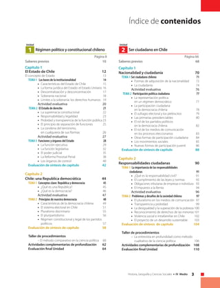3Historia, Geografía y Ciencias Sociales • IV Medio
Página 8
Régimen político y constitucional chileno1
Unidad
Saberes previos	 10
Capítulo 1
El Estado de Chile	 12
El concepto de Estado	 13
Tema 1 Las bases de la institucionalidad	 14
• 	 Características del Estado de Chile	 15
• 	 La forma jurídica del Estado: el Estado Unitario	16
• 	 Descentralización y desconcentración	 17
• 	 Soberanía nacional	 18
• 	 Límites a la soberanía: los derechos humanos	 19
Actividad evaluativa	 20
Tema 2 El Estado de derecho	 21
• 	 La supremacía constitucional	 22
• 	 Responsabilidad y legalidad	 23
• 	 Probidad y transparencia de la función pública	23
• 	 El principio de separación de funciones	 25
• 	 La condena del terrorismo,
en cualquiera de sus formas	 26
	 Actividad evaluativa	 27
Tema 3 Funciones y órganos del Estado	 28
• 	 La función ejecutiva	 29
• 	 La función legislativa	 32
• 	 El poder judicial	 35
• 	 La Reforma Procesal Penal	 38
• 	 Los órganos de control	 40
Evaluación de síntesis de capítulo	 42
Capítulo 2
Chile: una Republica democrática	 44
Tema 1 Conceptos clave: República y democracia	 45
•	 ¿Qué es una República?	 45
•	 ¿Qué es la democracia?	 46
Actividad evaluativa	 47
Tema 2 Principios de nuestra democracia	 48
• 	 Características de la democracia chilena	 49
• 	 El sistema electoral en Chile	 51
• 	 Pluralismo doctrinario	 55
• 	 El pluripartidismo	 56
• 	 Régimen constitucional y legal de los partidos
políticos	57
Evaluación de síntesis de capítulo	 58
Taller de procedimientos	
– El método comparativo en la ciencia política	 60
Actividades complementarias de profundización	62
Evaluación final Unidad	 64
Índice de contenidos
Página 66
Ser ciudadano en Chile2
Unidad
Saberes previos	 68
Capítulo 1
Nacionalidad y ciudadanía	 70
Tema 1 Ser ciudadano chileno	 71
• 	 Formas de adquisición de la nacionalidad	 72
• 	 La ciudadanía	 74
Actividad evaluativa	 76
	 Tema 2 Participación política ciudadana	 77
• 	 La representación política
en un régimen democrático	 77
• 	 La participación ciudadana
en la democracia chilena	 78
• 	 El sufragio electoral y los plebiscitos	 79
• 	 Las primarias presidenciables	 80
• 	 El rol de los partidos políticos
en la democracia chilena	 82
• 	 El rol de los medios de comunicación
en los procesos eleccionarios	 83
• 	 Otras formas de participación ciudadana	 84
• 	 Los movimientos sociales	 85
• 	 Nuevas formas de participación juvenil	 86
Evaluación de síntesis de capítulo	 88
Capítulo 2
Responsabilidades ciudadanas	 90
Tema 1 La importancia de las responsabilidades
ciudadanas	 91
• 	 ¿Qué es la responsabilidad civil?	 91
• 	 El cumplimiento de las leyes y normas	 92
• 	 Obligaciones tributarias de empresas e individuos	 93
• 	 El Impuesto a la Renta	 94
Actividad evaluativa	 96
Tema 2 Problemas y desafíos de la sociedad chilena	 97
• 	 El pluralismo en los medios de comunicación	 97
• 	 Transparencia y probidad	 99
• 	 La desigualdad y la superación de la pobreza	100
• 	 Reconocimiento de derechos de las minorías	101
• 	 Violencia social e intrafamiliar en Chile	 102
• 	 El proyecto de un desarrollo sustentable	 103
Evaluación de síntesis de capítulo	 104
Taller de procedimientos	
– 	La entrevista en profundidad como método
cualitativo de la ciencia política	 106
Actividades complementarias de profundización	108
Evaluación final Unidad	 110
 
