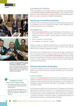 30 UNIDAD 1 • Régimen político y constitucional chileno • Historia, Geografía y Ciencias Sociales • IV Medio
U N I D A D 1
Capítulo 1
El presidente de la República
Como anticipábamos en la página anterior, el presidente de la República
es el titular de la función ejecutiva del Estado. A él le compete tanto el
gobierno como la administración superior del Estado. El presidente dura 4
años en su cargo y no puede ser reelegido inmediatamente.
Requisitos para ser presidente de la República
El artículo 25 de la Constitución establece los requisitos para ser presidente
de la República, así como la duración del cargo y demás obligaciones ge-
nerales que emanan de esta investidura.
Los requisitos son:
•	Poseer nacionalidad chilena, según lo dispuesto en los números 1 y 2
del artículo 10 de la Constitución: es decir, haber nacido en territorio
chileno; o los hijos de padre o madre chilenos, nacidos en territorio
extranjero.
•	 Tener cumplidos 35 años de edad.
•	 Ser ciudadano con derecho a sufragio.
Además, aunque no lo plantea explícitamente, se entiende que para ser
presidente su titular debe ser electo en votación directa y por mayoría
absoluta de los sufragios válidamente emitidos.
Los artículos 29 y 31 admiten que: en el caso que de algún impedimento
físico, el presidente electo no pueda asumir en sus funciones, asumirá
provisionalmente como vicepresidente de la República el ministro titular
al que le corresponda por precedencia legal (normalmente el Ministro del
Interior), el que, durante el ejercicio de sus funciones, tendrá todas las
atribuciones del presidente.
Atribuciones del presidente de la República
El artículo 32 detalla las atribuciones especiales del presidente de la Re-
pública. Entre éstas atribuciones se deben considerar, por su relevancia,
las siguientes:
Atribución legislativa
Concurrir a la formación de leyes (carácter de Colegislador). En esta
calidad, el presidente presenta los proyectos de ley al Congreso Nacional,
y luego que éstos sean discutidos por esta instancia, si son aprobados, al
Presidente le cabe la facultad de sancionarlos, promulgarlos y publicarlos
en el Diario Oficial.
La Constitución establece que en ciertos casos, el Presidente tiene iniciativa
legal exclusiva (artículo 65, incisos 3º y 4º). Esto quiere decir que en cier-
tas materias, si no existe un proyecto que surja del Ejecutivo, el Congreso
no puede discutir ni menos aprobar leyes. Esta exclusividad se presenta
en materias vinculadas a la división política o administrativa del país, la
administración financiera o presupuestaria del Estado.
Trabajando con el Texto
Reflexiona sobre los siguientes puntos:
•	 ¿Por qué los requisitos para ser Presiden-
te son tan básicos? ¿Qué principio se pre-
tende preservar?
•	 ¿Qué significa que el Presidente sea co-
legislador? ¿Estás de acuerdo con esta
función del ejecutivo? Fundamenta tu
respuesta.
?
	 	En caso de viaje del presidente, también
asume, en su reemplazo, en calidad de
vicepresidente, el Ministro del Interior. 	
	 En las fotos José Miguel Insulza, ministro del
Interior en el gobierno de Ricardo Lagos, y
Andrés Chadwick, ministro del Interior de
Sebastián Pinera, ambos en calidad de vice-
presidentes de la República.
 