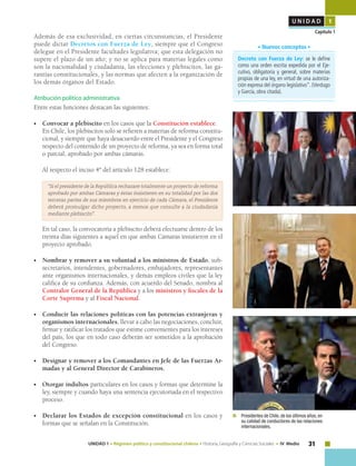 31UNIDAD 1 • Régimen político y constitucional chileno • Historia, Geografía y Ciencias Sociales • IV Medio
U N I D A D 1
Capítulo 1
Decreto con Fuerza de Ley: se le define
como una orden escrita expedida por el Eje-
cutivo, obligatoria y general, sobre materias
propias de una ley, en virtud de una autoriza-
ción expresa del órgano legislativo”. (Verdugo
y García, obra citada).
• Nuevos conceptos •
Además de esa exclusividad, en ciertas circunstancias, el Presidente
puede dictar Decretos con Fuerza de Ley, siempre que el Congreso
delegue en el Presidente facultades legislativa; que esta delegación no
supere el plazo de un año; y no se aplica para materias legales como
son la nacionalidad y ciudadanía, las elecciones y plebiscitos, las ga-
rantías constitucionales, y las normas que afecten a la organización de
los demás órganos del Estado.
Atribución político administrativa
Entre estas funciones destacan las siguientes:
•	 Convocar a plebiscito en los casos que la Constitución establece.
	 En Chile, los plebiscitos solo se refieren a materias de reforma constitu-
cional, y siempre que haya desacuerdo entre el Presidente y el Congreso
respecto del contenido de un proyecto de reforma, ya sea en forma total
o parcial, aprobado por ambas cámaras.
	 Al respecto el inciso 4º del artículo 128 establece:
“Si el presidente de la República rechazare totalmente un proyecto de reforma
aprobado por ambas Cámaras y éstas insistieren en su totalidad por las dos
terceras partes de sus miembros en ejercicio de cada Cámara, el Presidente
deberá promulgar dicho proyecto, a menos que consulte a la ciudadanía
mediante plebiscito".
	 En tal caso, la convocatoria a plebiscito deberá efectuarse dentro de los
treinta días siguientes a aquel en que ambas Cámaras insistieron en el
proyecto aprobado.
•	 Nombrar y remover a su voluntad a los ministros de Estado, sub-
secretarios, intendentes, gobernadores, embajadores, representantes
ante organismos internacionales, y demás empleos civiles que la ley
califica de su confianza. Además, con acuerdo del Senado, nombra al
Contralor General de la República y a los ministros y fiscales de la
Corte Suprema y al Fiscal Nacional.
•	 Conducir las relaciones políticas con las potencias extranjeras y
organismos internacionales, llevar a cabo las negociaciones, concluir,
firmar y ratificar los tratados que estime convenientes para los intereses
del país, los que en todo caso deberán ser sometidos a la aprobación
del Congreso.
•	 Designar y remover a los Comandantes en Jefe de las Fuerzas Ar-
madas y al General Director de Carabineros.
•	 Otorgar indultos particulares en los casos y formas que determine la
ley, siempre y cuando haya una sentencia ejecutoriada en el respectivo
proceso.
•	 Declarar los Estados de excepción constitucional en los casos y
formas que se señalan en la Constitución.
	 Presidentes de Chile,de los últimos años,en
su calidad de conductores de las relaciones
internacionales.
 