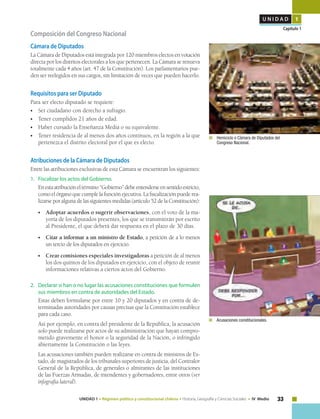 33UNIDAD 1 • Régimen político y constitucional chileno • Historia, Geografía y Ciencias Sociales • IV Medio
U N I D A D 1
Capítulo 1
	 	Acusaciones constitucionales.
Composición del Congreso Nacional
Cámara de Diputados
La Cámara de Diputados está integrada por 120 miembros electos en votación
directa por los distritos electorales a los que pertenecen. La Cámara se renueva
totalmente cada 4 años (art. 47 de la Constitución). Los parlamentarios pue-
den ser reelegidos en sus cargos, sin limitación de veces que pueden hacerlo.
Requisitos para ser Diputado
Para ser electo diputado se requiere:
•	 Ser ciudadano con derecho a sufragio.
•	 Tener cumplidos 21 años de edad.
•	 Haber cursado la Enseñanza Media o su equivalente.
•	 Tener residencia de al menos dos años continuos, en la región a la que
pertenezca el distrito electoral por el que es electo.
Atribuciones de la Cámara de Diputados
Entre las atribuciones exclusivas de esta Cámara se encuentran los siguientes:
1. 	 Fiscalizar los actos del Gobierno.
	 Enestaatribucióneltérmino“Gobierno”debeentenderseensentidoestricto,
como el órgano que cumple la función ejecutiva. La fiscalización puede rea-
lizarse por alguna de las siguientes medidas (artículo 52 de la Constitución):
•	 Adoptar acuerdos o sugerir observaciones, con el voto de la ma-
yoría de los diputados presentes, los que se transmitirán por escrito
al Presidente, el que deberá dar respuesta en el plazo de 30 días.
•	 Citar a informar a un ministro de Estado, a petición de a lo menos
un tercio de los diputados en ejercicio.
•	 Crear comisiones especiales investigadoras a petición de al menos
los dos quintos de los diputados en ejercicio, con el objeto de reunir
informaciones relativas a ciertos actos del Gobierno.
2.	 Declarar si han o no lugar las acusaciones constituciones que formulen
sus miembros en contra de autoridades del Estado.
	 Estas deben formularse por entre 10 y 20 diputados y en contra de de-
terminadas autoridades por causas precisas que la Constitución establece
para cada caso.
	 Así por ejemplo, en contra del presidente de la República, la acusación
solo puede realizarse por actos de su administración que hayan compro-
metido gravemente el honor o la seguridad de la Nación, o infringido
abiertamente la Constitución o las leyes.
	 Las acusaciones también pueden realizarse en contra de ministros de Es-
tado, de magistrados de los tribunales superiores de justicia, del Contralor
General de la República, de generales o almirantes de las instituciones
de las Fuerzas Armadas, de intendentes y gobernadores, entre otros (ver
infografía lateral).
	 	Hemiciclo o Cámara de Diputados del
Congreso Nacional.
 