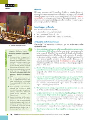34 UNIDAD 1 • Régimen político y constitucional chileno • Historia, Geografía y Ciencias Sociales • IV Medio
U N I D A D 1
Capítulo 1
El Senado
El Senado se compone de 38 miembros elegidos en votación directa por
circunscripciones senatoriales, en consideración a las regiones del país, cada
una de las cuales constituye al menos una circunscripción. Los senadores
duran 8 años en sus cargos, y se renuevan alternadamente cada 4 años, en
elecciones conjuntas con las de diputados. Los senadores pueden reelegirse
en sus cargos, en forma indefinida.
Requisitos para ser Senador
Para ser electo senador se requiere:
•	 Ser ciudadano con derecho a sufragio.
•	 Tener cumplidos 35 años de edad.
•	 Haber cursado la Enseñanza Media o su equivalente.
Atribuciones exclusivas del Senado
El artículo 53 de la Constitución establece que son atribuciones exclu-
sivas del Senado:
1.	 ConocerdelasacusacionesquelaCámaradeDiputadosentableencontra
de autoridades del Estado, resolverlas como jurado, aprobarlas o recha-
zarlas (no puede debatirlas). Si se aprueba (o declara la culpabilidad del
acusado), esta aprobación debe hacerse por los dos tercios de senadores
en ejercicio, cuando se trate del presidente de la República en ejercicio,
o por la mayoría de los senadores en ejercicio, en los demás casos. El
acusado declarado culpable queda destituido de su cargo, y no podrá
cumplir ninguna función pública, sea o no de elección popular, por el
plazo de cinco años.
2.	 Decidir si han o no lugar las acciones judiciales que cualquier persona
pretenda iniciar en contra de algún ministro de Estado, por los perjuicios
que pueda haber sufrido injustamente por actos de éste en el desempeño
de su cargo.
3.	 Conocer de las contiendas de competencia que se susciten entre las
autoridades de Gobierno y los tribunales superiores de justicia. Las
contiendas de competencia son aquellos conflictos que ocurren cuando
una autoridad perteneciente a un órgano realiza actividades que otro
órgano considera privativas suyas.
5.	 Otorgar su acuerdo para que el presidente pueda salir del país por más
de 30 días o en los últimos 90 días de su mandato.
7.	 Aprobar la declaración de inconstitucionalidad que haga el Tribunal
Constitucional del presidente de la República, cuando se compruebe
su participación en movimientos u otras organizaciones cuyos objeti-
vos, actos o conductas no respeten los principios básicos del régimen
democrático y constitucional.
8.	 Aprobar por los dos tercios de los senadores en ejercicio, la designación
de los ministros y fiscales de la Corte Suprema y del Fiscal Nacional.
9.	 Dar dictamen al presidente de la República en los casos que este lo
solicite.
Actividad
Desarrolla la siguiente actividad en
grupo.
1.	 Reúnete con dos compañeros y/o
compañeras más y juntos elaboren
en excel una base de datos con la
siguiente información: trámites de-
sarrollados por el Senado de la Re-
pública de Chile, durante el período
presidencial de Sebastián Piñera.
2. 	 La información la pueden encontrar
en la siguiente web: http://www.
senado.cl/appsenado/templates/
asuntosS_aficAnt/consultasAS.
html
3. 	 Los trámites que interesan son to-
dos los que fueron ingresados des-
de el 10 de marzo de 2010 hasta el
9 de marzo de 2014, ambas fechas
inclusive.
4. 	 Lo que deben hacer es copiar y
clasificar esa información, según
diversos criterios (por ejemplo, eco-
nómico, instituciones del Estado
–Poder Judicial, Ejecutivo–, Obras
Públicas, etc.).
5. 	 Luego de clasificar la información,
determinen el número de trámites
aprobados por el Senado en ese
período, ya sea por cada criterio de
clasificación y en total. Dimensionen
la cantidad de trabajo que implican
esos trámites y las funciones del Es-
tado a los que hacen referencias.
Indagación • Clasificación • Análisis
	 Salón de sesiones del Senado.
 