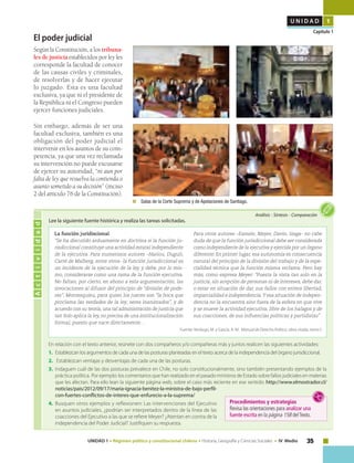 35UNIDAD 1 • Régimen político y constitucional chileno • Historia, Geografía y Ciencias Sociales • IV Medio
U N I D A D 1
Capítulo 1
El poder judicial
Según la Constitución, a los tribuna-
les de justicia establecidos por ley les
corresponde la facultad de conocer
de las causas civiles y criminales,
de resolverlas y de hacer ejecutar
lo juzgado. Esta es una facultad
exclusiva, ya que ni el presidente de
la República ni el Congreso pueden
ejercer funciones judiciales.
Sin embargo, además de ser una
facultad exclusiva, también es una
obligación del poder judicial el
intervenir en los asuntos de su com-
petencia, ya que una vez reclamada
su intervención no puede excusarse
de ejercer su autoridad, “ni aun por
falta de ley que resuelva la contienda o
asunto sometido a su decisión” (inciso
2 del artículo 76 de la Constitución).
	 Salas de la Corte Suprema y de Apelaciones de Santiago.
Lee la siguiente fuente histórica y realiza las tareas solicitadas.
Actividad
En relación con el texto anterior, reúnete con dos compañeros y/o compañeras más y juntos realicen las siguientes actividades:
1.	 Establezcan los argumentos de cada una de las posturas planteadas en el texto acerca de la independencia del órgano jurisdiccional.
2.	 Establezcan ventajas y desventajas de cada una de las posturas.
3.	 Indaguen cuál de las dos posturas prevalece en Chile, no solo constitucionalmente, sino también presentando ejemplos de la
práctica política. 	Por ejemplo: los comentarios que han realizado en el pasado ministros de Estado sobre fallos judiciales en materias
que les afectan. Para ello lean la siguiente página web, sobre el caso más reciente en ese sentido: http://www.elmostrador.cl/
noticias/pais/2012/09/17/maria-ignacia-benitez-la-ministra-de-bajo-perfil-
con-fuertes-conflictos-de-interes-que-enfurecio-a-la-suprema/
4.	 Busquen otros ejemplos y reflexionen: Las intervenciones del Ejecutivo
en asuntos judiciales, ¿podrían ser interpretados dentro de la línea de las
coacciones del Ejecutivo a las que se refiere Meyer? ¿Atentan en contra de la
independencia del Poder Judicial? Justifiquen su respuesta.
Análisis • Síntesis • Comparación
La función juridiscional
“Se ha discutido arduamente en doctrina si la función ju-
risdiccional constituye una actividad estatal independiente
de la ejecutiva. Para numerosos autores –Hariou, Duguit,
Carré de Malberg, entre otros- la función jurisdiccional es
un incidente de la ejecución de la ley, y debe, por lo mis-
mo, considerarse como una rama de la función ejecutiva.
No faltan, por cierto, en abono a esta argumentación, las
invocaciones al difusor del principio de “división de pode-
res”, Montesquieu, para quien los jueces son “la boca que
proclama las verdades de la ley; seres inanimados”, y de
acuerdo con su teoría, una tal administración de justicia que
tan Solo aplica la ley, no precisa de una institucionalización
formal, puesto que nace directamente…
Para otros autores –Esmein, Meyer, Davin, Izaga- no cabe
duda de que la función jurisdiccional debe ser considerada
como independiente de la ejecutiva y ejercida por un órgano
diferente. En primer lugar, esa autonomía es consecuencia
natural del principio de la división del trabajo y de la espe-
cialidad técnica que la función misma reclama. Pero hay
más, como expresa Meyer: “Puesta la vista tan solo en la
justicia, sin acepción de personas ni de intereses, debe dar,
o estar en situación de dar, sus fallos con entera libertad,
imparcialidad e independencia.Y esa situación de indepen-
dencia no la encuentra sino fuera de la esfera en que vive
y se mueve la actividad ejecutiva, libre de los halagos y de
sus coacciones, de sus influencias políticas y partidistas” .
Fuente: Verdugo, M. y García, A. M. Manual de Derecho Político, obra citada, tomo I.
Procedimientos y estrategias
Revisa las orientaciones para analizar una
fuente escrita en la página 158 delTexto.
 