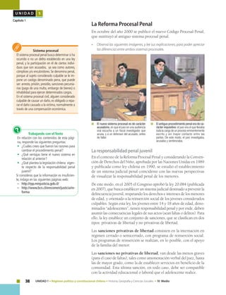 38 UNIDAD 1 • Régimen político y constitucional chileno • Historia, Geografía y Ciencias Sociales • IV Medio
U N I D A D 1
Capítulo 1
La Reforma Procesal Penal
En octubre del año 2000 se publicó el nuevo Código Procesal Penal,
que sustituyó al antiguo sistema procesal penal.
• 	 Observa las siguientes imágenes, y lee sus explicaciones, para poder apreciar
las diferencias entre ambos sistemas procesales.
	 	El antiguo procedimiento penal era de ca-
rácter inquisitivo: el juez era el que llevaba
toda la carga de un proceso eminentemente
escrito y sin mayor contacto entre las
partes. De este modo, el juez investigaba,
acusaba y sentenciaba.
	 	El nuevo sistema procesal es de carácter
acusatorio,en que el juez en una audiencia
oral escucha a un fiscal investigador que
acusa, y a un defensor del acusado, antes
de fallar.
Trabajando con el Texto
En relación con los contenidos de esta pági-
na, responde las siguientes preguntas:
•	 ¿Cuáles crees que fueron las razones para
cambiar el procedimiento penal?
•	 ¿Qué ventajas tiene el nuevo sistema en
relación al anterior?
•	 ¿Qué plantea la legislación chilena vigen-
te respecto de la responsabilidad penal
juvenil?
Si consideras que la información es insuficien-
te, indaga en las siguientes páginas web:
– 	 http://rpp.minjusticia.gob.cl/
–	http://www.bcn.cl/erecomen/justicia/re-
forma
?
Sistema procesal
El sistema procesal penal busca determinar si ha
ocurrido o no un delito establecido en una ley
penal, y la participación en él de ciertos indivi-
duos que son acusados, ya sea como autores,
cómplices y/o encubridores. Se denomina penal,
porque al sujeto considerado culpable se le im-
pone un castigo denominado pena, que puede
ser: arresto, prisión, presidio, sanciones pecunia-
rias (pago de una multa, embargo de bienes) o
inhabilidad para ejercer determinados cargos.
En el sistema procesal civil, alguien considerado
culpable de causar un daño,es obligado a repa-
rar el daño causado a la víctima,normalmente a
través de una compensación económica.
La responsabilidad penal juvenil
En el contexto de la Reforma Procesal Penal y considerando la Conven-
ción de Derechos del Niño, aprobada por las Naciones Unidas en 1989
y publicada como ley chilena en 1990, se estudió el establecimiento
de un sistema judicial penal coincidente con las nuevas perspectivas
de visualizar la responsabilidad penal de los menores.
De este modo, en el 2005 el Congreso aprobó la ley 20.084 (publicada
en 2007), que busca establecer un sistema judicial destinado a prevenir la
delincuencia juvenil, respetando los derechos e intereses de los menores
de edad, y orientado a la reinserción social de los jóvenes considerados
culpables. Según esta ley, los jóvenes entre 14 y 18 años de edad, deno-
minados “adolescentes”, tienen responsabilidad penal y por ende, deben
asumir las consecuencias legales de sus actos (sean faltas o delitos). Para
ello, la ley establece un conjunto de sanciones, que se clasifican en dos
tipos: privativas de libertad y no privativas de libertad.
Las sanciones privativas de libertad consisten en la internación en
régimen cerrado o semicerrado, con programa de reinserción social.
Los programas de reinserción se realizan, en lo posible, con el apoyo
de la familia del menor.
Las sanciones no privativas de libertad, van desde las menos graves
(para el caso de faltas), tales como amonestación verbal del juez, hasta
las de mayor grado, como la de establecer servicios en beneficio de la
comunidad. Esta última sanción, en todo caso, debe ser compatible
con la actividad educacional o laboral que el adolescente realice.
 