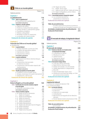 4 Historia, Geografía y Ciencias Sociales • I V Medio
Página 112
Chile en un mundo global3
Unidad
Saberes previos	 114
Capítulo 1
La globalización 	 116
Tema 1 ¿Qué es la globalización?	 117
• 	Características de la globalización	 118
Actividad evaluativa	 122
Tema 2 Problemas y desafíos globales	 123
• 	Objetivos del milenio	 123
• 	Problemas medioambientales globales	 124
• 	 Cambio climático y calentamiento global	 125
• 	 El problema energético	 126
• 	Pobreza y desigualdad	 129
• 	 Movilidad mundial, las migraciones	 131
• 	 Los desafíos de la salud mundial	 133
Evaluación de síntesis de capítulo	 134
Capítulo 2
Inserción de Chile en el mundo global	 136
• 	Introducción	 137
Tema1 La opción bilateral	 138
• 	 Tratados bilaterales suscritos por Chile	 139
• 	 La política de regionalismo abierto	 140
• 	Exportaciones chilenas	 143
• 	Importaciones chilenas	 144
Actividad evaluativa	 145
Tema2 La opción multilateral	 146
• 	 Participación de Chile en distintos bloques
económicos	147
• 	 Compromisos internacionales
en derechos humanos	 151
• 	 Compromisos internacionales respecto del
medioambiente	153
	 Actividad evaluativa	 156
Tema 3 Desafíos que plantea la inserción global	 157
• 	El debate en torno al Estado nación	 157
• 	Ventajas y desventajas de la opción internacional	160
• 	Globalización y democracia	 161
Evaluación de síntesis de capítulo	 162
Capítulo 3
Entre la Región y el mundo global	 164
Tema 1 Coordenadas de la inserción económica regional
al mercado global	 165
• 	 Desarrollo sustentable en Chile	 166
Actividad evaluativa	 169
Tema 2 Síntesis económica regional	 172
• 	 XV Región de Arica y Parinacota	 172
• 	 I Región de Tarapacá	 174
• 	 II Región de Antofagasta	 176
• 	III Región de Atacama	 178
• 	 IV Región de Coquimbo	 180
• 	 V Región de Valparaíso	 182
• 	 XIII Región Metropolitana	 184
• 	 VI Región del Libertador Gral. B. O’Higgins	 186
• 	VII Región del Maule	 188
• 	 VIII Región del Biobío	 190
• 	 IX Región de la Araucanía	 192
• 	 XIV Región de los Ríos	 194
• 	X Región de los Lagos	 196
• 	 XI Región de Aisén del Gral. C. Ibáñez del Campo	198
• 	 XII Región de Magallanes y la Ant. Chilena	200
Actividad evaluativa	 203
Tema 3 Conectividad nacional e integración regional	 204
• 	 Los corredores biocéanicos:
características e importancia	 206
Evaluación de síntesis de capítulo	 208
Taller de procedimientos	
– 	El análisis espacial de los procesos económicos:
el objeto de estudio de la Geografía Económica	210
Actividades complementarias de profundización	212
Evaluación final Unidad	 214
Página 216
Elmercadodetrabajoylalegislaciónlaboral4
Unidad
Saberes previos	 218
Capítulo 1
El mercado de trabajo	 220
Tema1 Tendencias laborales en el mundo actual:
	 La terciarización del trabajo	 221
• 	 La flexibilización laboral	 222
• 	 Obsolescencia veloz	 224
• 	 Capital humano	 225
• 	 Capacitación laboral	 226
Actividad evaluativa	 227
Tema2 El mercado de trabajo chileno	 228
• 	 La ley de la oferta y demanda	 229
• 	 Salario Mínimo Nominal y Real	 230
• 	 Trabajo remunerado y no remunerado 	 231
• 	 Trabajo dependiente e independiente	 232
• 	 PEA y PEI	 233
• 	 Tipos de desempleo según causa	 234
• 	 Distribución de la fuerza de trabajo en Chile
por sectores de la economía	 235
Evaluación de síntesis de capítulo	 236
Capítulo 2
Legislación laboral	 238
• 	 Introducción: la legislación laboral en Chile	 239
• 	 El contrato de trabajo	 239
Tema1Los derechos laborales	 240
• 	 La remuneración	 240
• 	 El descanso	 241
• 	 Protección a la maternidad	 242
• 	 Sindicalización	243
• 	 Mecanismos de resguardo de los derechos
laborales	244
• 	 Previsión laboral: el sistema de pensiones en Chile	245
Evaluación de síntesis de capítulo	 246
Taller de procedimientos	
– Las encuestas	 248
Actividades complementarias de profundización	250
Evaluación final Unidad	 252
 