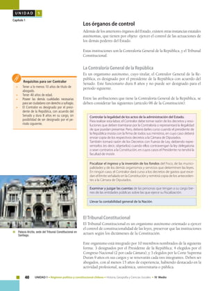 40 UNIDAD 1 • Régimen político y constitucional chileno • Historia, Geografía y Ciencias Sociales • IV Medio
U N I D A D 1
Capítulo 1
Los órganos de control
Además de los anteriores órganos del Estado, existen otras instancias estatales
autónomas, que tienen por objeto ejercer el control de las actuaciones de
los demás poderes del Estado.
Estas instituciones son la Contraloría General de la República, y el Tribunal
Constitucional.
La Contraloría General de la República
Es un organismo autónomo, cuyo titular, el Contralor General de la Re-
pública, es designado por el presidente de la República con acuerdo del
Senado. Este funcionario dura 8 años y no puede ser designado para el
período siguiente.
Entre las atribuciones que tiene la Contraloría General de la República, se
deben considerar las siguientes (artículo 98 de la Constitución):
Requisitos para ser Contralor
• 	 Tener a lo menos 10 años de título de
abogado.
• 	 Tener 40 años de edad.
•	 Poseer las demás cualidades necesarias
para ser ciudadano con derecho a sufragio.
• 	 El Contralor es designado por el presi-
dente de la República, con acuerdo del
Senado y dura 8 años en su cargo, sin
posibilidad de ser designado por el pe-
ríodo siguiente.
ElTribunal Constitucional
El Tribunal Constitucional es un organismo autónomo orientado a ejercer
el control de constitucionalidad de las leyes, preservar que las instituciones
actuen según los dictámenes de la Constitución.
Este organismo está integrado por 10 miembros nombrados de la siguiente
forma: 3 designados por el Presidente de la República; 4 elegidos por el
Congreso Nacional (2 por cada Cámara); y 3 elegidos por la Corte Suprema
Duran 9 años en sus cargos y se renovarán cada tres integrantes. Deben ser
abogados, con al menos 15 años de experiencia, habiendo destacado en la
actividad profesional, académica, universitaria o pública.
Controlar la legalidad de los actos de la administración del Estado.
Para realizar esta labor, el Contralor debe tomar razón de los decretos y reso-
luciones que deben tramitarse por la Contraloría o representará la ilegalidad
de que puedan presentar. Pero, deberá darles curso cuando el presidente de
la República insista con la firma de todos sus ministros, en cuyo caso deberá
enviar copia de los respectivos decretos a la Cámara de Diputados.
También tomará razón de los Decretos con Fuerza de Ley, debiendo repre-
sentarlos (es decir, objetarlos) cuando ellos contravengan la ley delegatoria
o sean contrarios a la Constitución, en cuyos casos el Presidente no tendrá la
facultad de insistir.
Fiscalizar el ingreso y la inversión de los fondos del Fisco, de las munici-
palidades y de los demás organismos y servicios que determinen las leyes.
En ningún caso, el Contralor dará curso a los decretos de gastos que exce-
dan el límite señalado en la Constitución y remitirá copia de los anteceden-
tes a la Cámara de Diputados.
Examinar y juzgar las cuentas de las personas que tengan a su cargo bie-
nes de las entidades públicas sobre las que ejerce su fiscalización.
Llevar la contabilidad general de la Nación.
	 Palacio Ariztía, sede del Tribunal Constitucional en
Santiago.
 