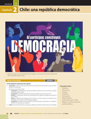 U N I D A D
44 UNIDAD 1 • Régimen político y constitucional chileno • Historia, Geografía y Ciencias Sociales • IV Medio
1
Capítulo 2 Chile: una república democrática
Conceptos claves
•	República.
•	Democracia.
•	Sufragio.
•	Pluralismo.
•	Participación.
•	Pluripartidismo.
•	 Sistema electoral en Chile.
•	 Régimen constitucional de los
partidos políticos.
Objetivos de Aprendizajes
En este capítulo nos interesa que seas capaz de:
■	 	Comprender la importancia de la participación para la pervivencia del sistema político y para la profun-
dización de la democracia.
	 Para alcanzar este objetivo, debes:
–	 Comprender el significado de los conceptos de república y democracia como características centrales
del régimen político chileno.
–	 Comprender los principios generales de la democracia liberal que se practica en Chile.
–	 Analizar las características centrales de nuestra democracia y aplicarlas a ejemplos concretos de tu
vida cotidiana.
–	 Valorar la importancia del sufragio y de las elecciones en Chile, tanto para la renovación de las
autoridades, como instancia de participación ciudadana.
–	 Comprender los desafíos a los que se enfrenta nuestra democracia y en particular a los problemas
derivados de la participación ciudadana.
■	 	Evaluar las principales limitaciones, amenazas y problemas que afectan a la democracia en la actualidad.
CAPÍTULO 2
1.	 Relaciona cada uno de los elementos de la imagen con el tema central de la unidad, vale
decir: la república democrática.
 