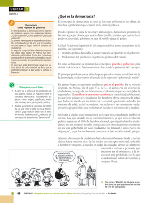 46 UNIDAD 1 • Régimen político y constitucional chileno • Historia, Geografía y Ciencias Sociales • IV Medio
U N I D A D 1
Capítulo 2
	 Tira cómica “Mafalda” del dibujante argen-
tino Quino, de gran popularidad en los años
60 y 70 del siglo pasado.
Democracia
como régimen de gobierno
En teoría política, la democracia como régimen
de Gobierno genera tres problemas básicos:
¿Quién gobierna? ¿Cómo gobierna? ¿Para qué
gobierna?
La primera interrogante se responde con el pue-
blo, entendiendo por tal a lo que se considera
en cada época y lugar, como el conjunto de
ciudadanos.
La segunda pregunta tiene diferentes respues-
tas según cada época: en Atenas fue esen-
cialmente participativa (todos los ciudadanos
participaban de la dirección del estado).Actual-
mente en cambio, es esencialmente represen-
tativa.
El para qué, está determinado según los va-
lores éticos de cada sociedad, es decir, qué se
pretende preservar: la paz social, la justicia, el
bienestar.
Trabajando con el Texto
•	 A partir de la lectura de los contenidos de
esta página, realiza un esquema sobre el
concepto democracia, considerando as-
pectos como: origen, significado, evolu-
ción histórica de la participación política.
•	 Analiza y comenta la caricatura de Mafal-
da, ¿a qué crees se debe su risa y descon-
cierto?, ¿qué relación tiene con el tema
en estudio: la democracia?, ¿relaciona los
conceptos de despotismo y democracia?
?
¿Qué es la democracia?
El concepto de democracia es uno de los más polisémicos (es decir, de
muchos significados) que existen en la ciencia política.
Desde el punto de vista de su origen etimológico, democracia proviene de
las raíces griegas: demos, que quiere decir pueblo, y kratos, que quiere decir
poder o autoridad, gobierno en que el pueblo ejerce el poder.
La Real Academia Española de la Lengua establece como acepciones de la
palabra, las siguientes:
•	 Doctrina política favorable a la intervención del pueblo en el gobierno.
•	 Predominio del pueblo en el gobierno político del Estado.
En estas definiciones se reiteran dos conceptos: pueblo y gobierno, para
definir la democracia. Precisamente en ellos, reside la polisemia del concepto.
El principal problema que se debe despejar para determinar una definición de
la democracia, es determinar el sentido de la expresión “gobierno del pueblo”.
En primer lugar, es necesario establecer qué es el pueblo. En su versión
original, en Atenas, en el siglo V a. de C., el demos era un distrito de
ciudadanos, a cargo de un funcionario (el demarca) que se encargaba de
registrarlos. El pueblo era una minoría ínfima en la totalidad poblacional,
ya que solo podían ser ciudadanos los hombres libres, mayores de edad,
que hubieran nacido en los límites de la ciudad; quedando excluidos los
menores de edad, todas las mujeres, los esclavos y los extranjeros -inclu-
yendo los griegos libres que no hubieran nacido en los límites de la ciudad-.
Sin lugar a dudas, esas limitaciones de lo que era considerado pueblo en
Atenas, hay que situarlo en su contexto histórico, ya que en la evolución
política ateniense el 10% de la población total, que significaban los ciuda-
danos, era un progreso notable comparado con otros regímenes anteriores
en los que gobernaba un solo ciudadano (la Tiranía) o unos pocos (la
oligarquía), y que fueron bastante comunes en las ciudades estado griegas.
Además, el concepto de ciudadanía ha evolucionado bastante desde la Atenas
clásica hasta nuestros días. Se ha vuelto un concepto universal, aplicable
a hombres y mujeres, a nacidos en todas las ciudades dentro del territorio
nacional e incluso a personas que
nacieron en el extranjero; y la es-
clavitud está prohibida, por lo que
es redundante hablar de hombres y
mujeres libres.
 