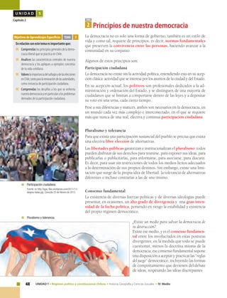 48 UNIDAD 1 • Régimen político y constitucional chileno • Historia, Geografía y Ciencias Sociales • IV Medio
U N I D A D 1
Capítulo 2
La democracia no es solo una forma de gobierno, también es un estilo de
vida y como tal, requiere de principios, es decir, normas fundamentales
que preserven la convivencia entre las personas, haciendo avanzar a la
comunidad en su conjunto.
Algunos de estos principios son:
Participación ciudadana
La democracia no existe sin la actividad política, entendiendo esta en su acep-
ción clásica: actividad que se interesa por los asuntos de la ciudad y del Estado.
En su acepción actual, los políticos son profesionales dedicados a la ad-
ministración y ordenación del Estado, y se distinguen de una mayoría de
ciudadanos que se limitan a comportarse dentro de las leyes y a depositar
su voto en una urna, cada cierto tiempo.
Pese a sus diferencias y matices, ambos son necesarios en la democracia, en
un mundo cada vez más complejo e interconectado, en el que se requiere
más que nunca de una real, efectiva y continua participación ciudadana.
Pluralismo y tolerancia
Para que exista una participación sustancial del pueblo se precisa que exista
una efectiva libre elección de alternativas.
Las libertades públicas garantizan e institucionalizan el pluralismo: todos
pueden disfrutar de sus derechos para reunirse, para exponer sus ideas, para
publicarlas o publicitarlas, para informarse, para asociarse, para discutir.
Es decir, para usar sin restricciones de todos los medios lícitos adecuados
a la determinación de sus propios destinos. Sin embargo, existe una limi-
tación que surge de la propia idea de libertad: la tolerancia de alternativas
diferentes o incluso contrarias a las de uno mismo.
Consenso fundamental
La existencia de diversas fuerzas políticas y de diversas ideologías puede
presentar, en ocasiones, un alto grado de divergencia y una gran inten-
sidad de la lucha política, poniendo en riesgo la estabilidad y existencia
del propio régimen democrático.
¿Existe un medio para salvar la democracia de
su destrucción?
Existe ese medio, y es el consenso fundamen-
tal entre los involucrados en estas posturas
divergentes, en la medida que todo se puede
cuestionar, menos la doctrina misma de la
democracia; ese consenso fundamental supone
una disposición a aceptar y practicar las “reglas
del juego” democrático, incluyendo las formas
de comportamiento que devienen del debate
de ideas, respetando las ideas discrepantes.
Objetivos de Aprendizajes Específicos
Enrelaciónconestetemaesimportanteque:
■	 Comprendaslosprincipiosgeneralesdelademo-
cracia liberal que se practica en Chile.
■	 Analices las características centrales de nuestra
democracia y los apliques a ejemplos concretos
de tu vida cotidiana.
■	 Valoreslaimportanciadelsufragioydelaselecciones
enChile,tantoparalarenovacióndelasautoridades,
como instancia de participación ciudadana.
■	 Comprendas los desafíos a los que se enfrenta
nuestrademocraciayenparticularalosproblemas
derivados de la participación ciudadana.
TEMA 2
TEMA
2 Principios de nuestra democracia
	 Pluralismo y tolerancia.
	 Participación ciudadana
	 Fuente: en http://egac.files.wordpress.com/2011/11/
alegres-todos.jpg Consulta 25 de febrero de 2013.
 