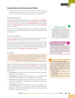 49UNIDAD 1 • Régimen político y constitucional chileno • Historia, Geografía y Ciencias Sociales • IV Medio
U N I D A D 1
Capítulo 2
Características de la democracia chilena
• 	 A continuación revisaremos algunas de las principales características de nuestra
democracia,considerando,encadacaso,lasnormasquelasustentany,enalgunas
de ellas, los desafíos que presentan para la profundización de la democracia.
Carácter presidencial
Esta característica deviene de la relación entre el ejecutivo y el legislativo.
En la Constitución se establece una primacía del presidente de la Repúbli-
ca, ya que este cuenta con numerosas facultades políticas (como Jefe de
Gobierno), administrativas (como Jefe de Estado) e incluso legislativas
(como colegislador).
Pese a ello, esta es una primacía formal ya que, en la práctica, el presidente
requiere contar con los partidos políticos, tanto de su alianza política, como
de la oposición.
Democracia electoral
Al ser esencialmente representativa, nuestra democracia requiere de elec-
ciones periódicas para renovar a las autoridades del Estado.
Esta característica, por lo demás, deviene del artículo 5 de la Constitución
cuando señala que la soberanía reside esencialmente en el pueblo, “a través
de elecciones periódicas”. De esta característica devienen dos conceptos claves
para entender cómo opera en Chile el carácter electoral de la democracia.
Estos conceptos son: el sufragio y el sistema electoral.
El sufragio
“El sufragio es una manifestación de voluntad individual que tiene por finalidad
concurrir a la formación de una voluntad colectiva, sea para designar a los titula-
res de determinados cargos o roles concernientes al gobierno de una comunidad,
sea para decidir acerca de asuntos que interesan a ésta”.
Fuente: López, M. J. Introducción a los Estudios Políticos, citado por Verdugo y García, obra citada.
A partir de esta definición se concluyen dos funciones principales del su-
fragio: se le utiliza para las elecciones y los plebiscitos, lo cual también
aparece expresado en el inciso 2° del artículo 15 de la Constitución. Ade-
más, la Constitución establece como características centrales del sufragio
las siguientes:
–	 Es personal: lo que quiere decir que no se puede transferir y que nadie
puede votar por otra persona.
–	 Es igualitario: el sufragio tiene el mismo valor (y se contabiliza del
mismo modo) para cada uno de los ciudadanos que sufragan.
–	 Es secreto: los ciudadanos que emiten su voluntad, lo hacen en forma
reservada. El Estado, debe velar porque se cumpla esta reserva al mo-
mento de las votaciones.
–	 Es voluntario: por la reforma electoral de 2012, la inscripción en los
registros es automática, y el sufragio es voluntario, eliminándose las
exigencias y multas que existían previamente para aquellos que deseaban
eximirse de votar en las elecciones.
Voto de extranjeros residentes
Salvo por requisitos generales (edad mínima
de 18 años; nacionalidad chilena), en Chile
pueden votar todos los ciudadanos. Esto in-
cluye también a los extranjeros, los cuales
pueden ejercer este derecho a partir de los
siguientes requisitos, establecidos en la Cons-
titución (artículo 14):
•	 Acreditar residencia en Chile, por cinco
años continuos.
•	 Tener 18 años de edad cumplidos al mo-
mento de votar.
•	 No haber sido condenados a pena aflictiva.
Trabajando con el Texto
•	 La capacidad de hacer preguntas es una
excelente forma de medir y evaluar nues-
tros aprendizajes. Por ello, y para ver qué
has aprendido sobre las características de
nuestro sistema democrático, realiza tres
preguntas sobre los contenidos presenta-
dos en las páginas 48 y 49 del Texto.
?
Planteamiento de preguntas
Tus preguntas deben estar orientadas a o a las
respuestas esperadas. Puedes preguntar para
definir un concepto o proceso, ubicarlo espa-
cial o temporalmente, relacionarlo con otros
procesos en estudio, establecer sus caracterís-
ticas, evaluar su importancia.
Procedimientos y estrategias
 