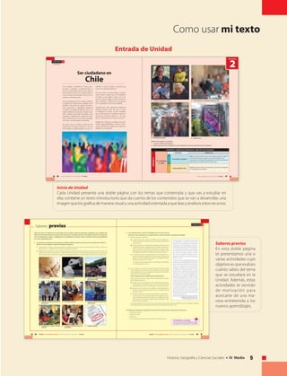 5Historia, Geografía y Ciencias Sociales • IV Medio
U N I D A D 1
68 UNIDAD 2 • Ser ciudadano en Chile • Historia, Geografía y Ciencias Sociales • IV Medio
Saberes previos
Antes de iniciar el estudio de los contenidos de esta unidad, realiza las siguientes actividades, con el objetivo de
determinar los conocimientos que tienes sobre estos temas. Luego de realizar las actividades, comenta tus respuestas
con tus compañeros, y luego, a medida que van estudiando los temas en clases, contrasta lo que vas aprendiendo
con lo que respondiste aquí.
I. A continuación se presentan diversas imágenes referidas a diferentes derechos que reconoce la Constitución de Chile. En
relación con estas imágenes, responde las siguientes preguntas:
1. ¿Qué derechos o deberes crees que pertenecen a todas las personas?, ¿cuáles son exclusivos de los chilenos y cuáles son
exclusivos de los ciudadanos? Para cada caso argumenta tu elección.
2. Indaga acerca de la forma en qué la Constitución Política resguarda el ejercicio de estos derechos en Chile. Es decir, ¿en
qué forma la Constitución garantiza el cumplimiento de estos derechos y qué facultades poseen las personas para hacer
valer sus derechos en caso de que otra persona o una autoridad limite de manera ilegítima el ejercicio de sus derechos?
El derecho a la vida. El derecho de sufragio. El derecho a ser elegido para cargos de
representación popular.
La libertad de reunirse pacíﬁcamente sin
permiso previo.
La libertad de asociación. Preservar los valores esenciales de la
tradición chilena.
El desarrollo de cualquier actividad
económica.
La admisión a todas las funciones y em-
pleos públicos.
El pago de impuestos.
+19% IVA
U N I D A D 2
69UNIDAD 2 • Ser ciudadano en Chile • Historia, Geografía y Ciencias Sociales • IV Medio
II. Lee el siguiente texto y realiza las actividades que se formulan sobre él.
Reúnete con dos compañeros y/o compañeras más, y juntos desarrollen las siguientes actividades:
1. Respecto del texto, respondan:
a) En opinión del autor, ¿cuál es la situación de la ciudadanía en
Chile? ¿Qué factores postula el autor que estarían actuando en
esa situación?
b) El autor postula que el desarrollo del diálogo “puede promover
el mejoramiento de la calidad del sistema político imperante en
Chile”. ¿Comparten esa opinión? De acuerdo a lo que han estu-
diado hasta ahora, ¿qué condiciones o principios debería tener
ese diálogo para obtener el resultado que el autor propone?
c) En opinión del autor, ¿qué importancia tiene la escuela (“el es-
pacio escolar institucionalizado”) en la formación ciudadana de
jóvenes y niños? Comparen esa opinión considerando la reali-
dad de su escuela, liceo o colegio.
Compartan la opinión del grupo con el resto de los compañeros
y/o compañeras de su curso.
2. El autor elaboró una encuesta sobre la importancia del desarrollo
de la ciudadanía en la formación inicial docente. Tú puede acceder
a los resultados de esa encuesta (aplicada a profesores y estudiantes
universitarios) en la siguiente web:
http://mingaonline.uach.cl/pdf/estped/v34n2/art02.pdf
Luego, reunidos en el mismo grupo de la actividad anterior, realicen
las actividades siguientes:
a) Elaboren una mini encuesta de 5 o 6 preguntas cerradas (es de-
cir que generen respuestas del tipo si y no; o del tipo“estoy muy
de acuerdo”,“de acuerdo”,“en desacuerdo”,“muy en desacuerdo”).
b) Apliquen esta encuesta a los estudiantes del establecimiento
escolar al que ustedes pertenecen (unos 15 a 20 estudiantes de
distintos cursos).
c) Recojan la información de ese grupo y analicen los resultados.
Las preguntas de la encuesta pueden estar basadas en la en-
cuesta aplicada por el profesor Cárcamo en la página web ofre-
cida. La idea es constatar la importancia de la formación ciuda-
dana entre los estudiantes.
Las encuestas deben ser anónimas. Una vez recogida la información, analicen estadísticamente los resultados y establez-
can hipótesis que permita explicarlos. Presenten sus resultados al resto del curso.
III. Relaciona el concepto de ciudadanía con cada uno de los términos que se presentan a continuación:
• Participación política.
	 • Sufragio Universal.
	 • Democracia.
	 • Junta de vecinos, federaciones de estudiantes y clubes deportivos.
“Ya han pasado 17 años desde que se retornó
a la democracia, no obstante el desarrollo
efectivo de la ciudadanía ha sido bastante
incipiente,situación que obedece a que el sis-
tema político imperante en Chile corresponde
a una democracia liberalista caracterizada
por la preservación de derechos privados
por sobre los de carácter público- comuni-
tario, con la consecuente supremacía de la
dimensión económica sobre las dimensiones
política y social.
Si bien es cierto la desigualdad económica es
un elemento obstaculizador para el desarrollo
de una democracia de calidad, no es menos
cierto que el desarrollo de competencias
dialógicas fundadas en el concepto de una
ciudadanía activa puede promover el mejo-
ramiento de la calidad del sistema político
imperante en Chile. Desde esta perspectiva
se asume que el lugar privilegiado para
potenciarla corresponde al espacio escolar
institucionalizado, puesto que es el lugar
en que más tiempo permanecen los niños
y niñas y jóvenes en general. Si se considera
que los espacios corresponden esencialmente
a construcciones sociales, estaríamos en
condiciones de referirnos al espacio escolar
institucionalizado como una comunidad
educativa viva, en la cual es vital reconocer
diversos sujetos en interacción, siendo uno
de ellos los profesores.”
Fuente: Cárcamo, H. Importancia atribuida al desarrollo inicial de
la ciudadanía en la formación inicial docente.
Estudios Pedagógicos XXXIV, nº 2, 2008.
Procedimientos y estrategias
Revisa las orientaciones para elaborar y aplicar
una encuesta en la página 246 y 247 del Texto.
U N I D A D 2
Introducción
66 Historia, Geografía y Ciencias Sociales • IV Medio
En la unidad I estudiamos el marco insti-
tucional y normativo (constitucional) en
el que se desarrolla la democracia chilena.
Esta unidad se refiere a los sujetos políticos
cuyo accionar le da sentido y llena de con-
tenidos a esta democracia.
Sin esta perspectiva de los sujetos políticos,
la imagen de la democracia entregada por la
Unidad I sería la de un conjunto de princi-
pios, instituciones o reglamentos abstractos
y estáticos; un paisaje de edificios vacíos. Los
sujetos políticos son personas concretas, natu-
rales o jurídicas, que dotan de sentido a esos
principios e instituciones, y llenan de conte-
nido a la democracia, a través de su participa-
ción activa, sus propuestas, sus intereses.
De modo tal que el objeto central de esta
unidad son los sujetos políticos, y los su-
jetos políticos fundamentales son los ciu-
Ser ciudadano en
Chile
dadanos, es decir, aquellos y aquellas que
ejercen los derechos políticos.
Por esta razón, en primer lugar, es impor-
tante conocer quiénes son los ciudadanos
en Chile, lo que implica volver a la Cons-
titución, para estudiar en ella la forma en
que se definen y establecen los requisitos
de la ciudadanía y de la nacionalidad.
Teniendo esto claro, debemos estudiar las
distintas formas en las que que se ejerce
la ciudadanía en Chile, es decir, entender
que el ejercicio de la ciudadanía implica el
ejercicio de derechos políticos y de otros
que la Constitución y las leyes reconocen.
Finalmente, debemos considerar las prin-
cipales responsabilidades y deberes civiles,
ya que todo derecho implica una responsa-
bilidad con la sociedad.
67Historia, Geografía y Ciencias Sociales • IV Medio
CONTENIDOS Y APRENDIZAJES ESPERADOS EN LIBRO TEXTO DEL ESTUDIANTE
UNIDAD2
Ser ciudadano
en Chile
CONTENIDOS APRENDIZAJES
Capítulo1
Nacionalidad y ciudadanía
Valorar el Estado de derecho como marco legal que resguarda el ejercicio
de los derechos humanos y organiza la convivencia política y social
Comprender la importancia de la participación para el funcionamiento del
sistema político y la profundización de la democracia.
Capítulo2
Responsabilidades civiles
Asumir que formas parte de una sociedad en la que todos sus integrantes
son responsables de su bienestar.
Observa las imágenes y responde:
1. ¿A qué se refiere cada imagen?
2. ¿Qué aspectos de la nacionalidad o de la ciudadanía crees que representan estas imágenes?
2
U N I D A D
Extranjeros nacionalizados chilenos. Actores departen con voluntariado del Hogar de Cristo.
Derecho a voto.Manifestación estudiantil.
Como usar mi texto
Inicio de Unidad
Cada Unidad presenta una doble página con los temas que contempla y que vas a estudiar en
ella; contiene un texto introductorio que da cuenta de los contenidos que se van a desarrollar, una
imagen que los grafica de manera visual y una actividad orientada a que leas y analices estos recursos.
Entrada de Unidad
Saberes previos
En esta doble página
te presentamos una o
varias actividades cuyo
objetivo es que evalúes
cuánto sabes del tema
que se estudiará en la
Unidad. Además, estas
actividades te servirán
de motivación para
acercarte de una ma-
nera entretenida a los
nuevos aprendizajes.
 