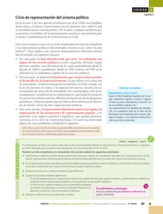 57UNIDAD 1 • Régimen político y constitucional chileno • Historia, Geografía y Ciencias Sociales • IV Medio
U N I D A D 1
Capítulo 2
A continuación se ofrece un recurso web sobre el documento titulado“Brechas de representación. Élites parlamentarias y ciudadanía
en Chile" elaborado por el Instituto de Investigación en Ciencias Sociales, ICSO, en 2010.
Reúnete con dos compañeros y/o compañeras más y juntos realicen las siguientes actividades:
1.	Seleccionen un capítulo o sección del documento, de los seis que contiene, sin considerar en esta selección ni la introducción ni la con-
clusión. La lectura de las demás secciones del documento les podría permitir tener una visión de conjunto más profunda y precisa.
2.	En el capítulo seleccionado, describan y analicen las diferencias que se presentan entre la ciudadanía y los diputados (tanto de la Alianza
como de la Concertación), en cada uno de los temas a los que se refiere el capítulo.
3.	Expliquen por qué, en su opinión se presentan esas diferencias.
4.	A partir de los análisis anteriores determinen:
•	 El nivel de representación en nuestra democracia. Es decir, desde el ámbito que ustedes analizaron, ¿qué tan idéntica o diferente es
la relación entre lo que piensa la ciudadanía y lo que plantean los diputados? Justifiquen.
•	 Enelámbitoporustedesanalizado:cómosepresentalaciudadanía
en relación a los diputados (o al revés, los diputados frente a la ciu-
dadanía): más liberal, o más conservadora. Justifiquen.
5.	Elaboren un informe con los resultados de su análisis.
Crisis de representación del sistema político
En la sección 1 de este capítulo estudiamos que al ser Chile una república
democrática, el carácter representativo era un elemento clave sobre el cual
se articulaba nuestro sistema político. Por lo tanto, cualquier problema que
se presente en el ámbito de la representación constituye una amenaza para
el avance y profundización de la democracia en Chile.
Esta crisis se aprecia como un creciente distanciamiento entre la ciudadanía
y los representantes políticos (denominados, muchas veces, como “la clase
política”). Para explicar este creciente distanciamiento diferentes autores
han formulado los siguientes factores:
•	 Por una parte, la baja identificación que tiene la ciudadanía con
alguno de los sectores políticos (centro, izquierda, derecha). Según
diversos estudios, esta identificación ha caído gradualmente desde la
década de 1960 a actualmente, desde un 70% a menos del 40% en la
adhesión de la ciudadanía a alguno de los sectores políticos.
•	 Por otra parte, se plantea las limitaciones que existen en los partidos
al desarrollo de la democracia interna, lo que influye en la selección
de autoridades. Si bien la mayoría de los partidos en Chile cumple con
la ley de partidos en cuanto a la organización interna, muchos de sus
mecanismos de selección de autoridades son considerados como poco
transparentes o simplemente no representativos, generando la sensación
de que los mecanismos internos dificultan la renovación de las dirigencias
partidarias, y limitan la participación directa de la militancia de base en
las decisiones claves de estas organizaciones políticas.
• 	 Para otros autores, la representatividad democrática está ligada a la
organización de las instituciones de representación popular, y en
particular a los órganos ejecutivo y legislativo, que pueden presentar
carencias en su nivel de representatividad. Un autor ha sintetizado
alguno de estos problemas, señalando lo siguiente:
Esta crisis no es exclusiva de Chile, ya que también se presenta en otros países
de Latinoamérica y del mundo, incluidas las sociedades más avanzadas, tales
como Estados Unidos o diferentes países de Europa.
Representar (políticamente)
Según la Real Academia Española de la Len-
gua, representar significa: sustituir a alguien
o hacer sus veces, desempeñar su función o la
de una entidad, empresa, etc.”.
Los representantes son aquellos que reempla-
zan a la ciudadanía toda en la toma de las
decisiones más importantes de la nación, refe-
ridas al Estado o a los distintos ámbitos de la
vida social de la comunidad.
• Nuevos conceptos •
Actividad
Análisis • Indagación • Síntesis
Procedimientos y estrategias
Revisa las orientaciones para elaborar un informe en la
página 24 delTexto.
 
