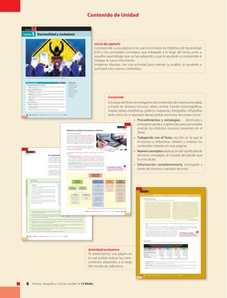 6 Historia, Geografía y Ciencias Sociales • I V Medio
U N I D A D
Nacionalidad y ciudadanía
70 UNIDAD 2 • Ser ciudadano en Chile • Historia, Geografía y Ciencias Sociales • IV Medio
2
Capítulo1
Conceptos clave
• Nacionalidad.
• Derecho de suelo.
• Consanguinidad.
• Ciudadanía.
• Derechos políticos.
• Derechos humanos.
• Representación.
• Participación.
• Pluralismo.
Objetivos de Aprendizajes
En este capítulo nos interesa que seas capaz de:
■ ValorarelEstadodederechocomomarcolegalqueresguardaelejerciciodelosderechoshumanosyorganiza
la convivencia política y social.
En particular, este aprendizaje significa que:
■ ReconozcaslaformaenquelaConstituciónestablecelosrequisitosparalaadquisición,suspensiónypérdida
de la nacionalidad y de la ciudadanía.
■ Comprendas sobre la importancia de estas calidades (nacionalidad y ciudadanía) en el mundo actual y
evalúes críticamente su aplicación en Chile.
■ Evalúes críticamente la forma en que la Constitución regula los derechos ciudadanos y su aplicación en la
realidad nacional.
■ Comprendaslaimportanciadelaparticipaciónparaelfuncionamientodelsistemapolíticoylaprofundización
de la democracia.
En concreto, esto significa que:
■ Analices el sistema de representación política en Chile, valorando el rol jugado por los partidos políticos y
los medios de comunicación.
■ ReconozcasycaractericeslasdistintasformasdeparticipaciónsocialypolíticaqueexistenenChile,anivel
nacional, regional y comunal.
■ Evalúes las expresiones de pluralismo y diversidad al interior de la sociedad chilena.
CAPÍTULO 1
1. Relaciona los elementos presentes en la imagen con el tema Nacionalidad y ciudadanía.
Contenido de Unidad
Inicio de capítulo
Corresponde a una página en la cual encontrarás los Objetivos de Aprendizaje
(OA) y los principales conceptos que trabajarás a lo largo del tema, junto a
aquellos aprendizajes que ya has adquirido y que te ayudarán a comprender e
integrar la nueva información.
Imágenes diversas, con una actividad para orientar su análisis, te ayudarán a
acercarte a los nuevos contenidos.
Contenido
AlolargodelTextoteentregamosloscontenidosdemaneraarticulada,
a través de diversos recursos: relato central, fuentes historiográficas,
mapas, tablas estadísticas, gráficos, esquemas, fotografías, infografías,
entre otros. En el apartado lateral podrás encontrar secciones como:
•	 Procedimientos y estrategias…, destinada a
entregarte ayuda y sugerencias para que puedas
analizar los distintos recursos presentes en el
Texto.
• 	 Trabajando con el Texto, sección en la que te
invitamos a reflexionar, debatir y analizar los
contenidos tratados en esas páginas.
• 	 Nuevosconceptosexplicacióndelsignificadode
términos complejos, al costado del párrafo que
lo o los alude.
• 	 Información complementaria, entregada a
través de diversos y variados recursos.
92 UNIDAD 2 • Ser ciudadano en Chile • Historia, Geografía y Ciencias Sociales • IV Medio
U N I D A D 2
Capítulo 2
El cumplimiento de las leyes y normas
La responsabilidad tiene una acepción positiva y negativa. En su acepción
positiva, implica la acción de responder por un daño causado. En su
acepción negativa, implica abstenerse de realizar acciones que resulten
en un daño a otras personas.
El caso más normal de responsabilidad negativa, es el cumplimiento de
las leyes y normas, establecidas en el ordenamiento jurídico de la nación.
Como es sabido, las leyes mandan, prohíben o permiten. Por ende, la res-
ponsabilidad civil implica hacer lo que la ley manda, abstenerse de hacer
lo que la ley prohíbe y decidir en libertad, y dependiendo de cada situación
concreta, el hacer o abstenerse de hacer lo que la ley permite.
Análisis de texto
Lee los siguientes artículos de la Constitución y realiza las actividades que se proponen.
Actividad
Análisis • Clasificación • Evaluación
“Articulo 22
Todo habitante de la República debe respeto a Chile y
sus emblemas nacionales.
Los chilenos tienen el deber fundamental de honrar
a la patria, de defender su soberanía y de contribuir a
preservar la seguridad nacional y los valores esenciales
de la tradición chilena.
El servicio militar y demás cargas personales que im-
ponga la ley son obligatorios, en los términos y formas
que ésta determine.
Los chilenos en estado de cargar armas deberán ha-
llarse inscritos en los Registros Militares, si no están
legalmente exceptuados.
Artículo 23
Los grupos intermedios de la comunidad y sus dirigentes
que hagan mal uso de la autonomía que la Constitución
les reconoce, interviniendo indebidamente en activida-
des ajenas a sus fines específicos, serán sancionados
en conformidad a la ley. Son incompatibles los cargos
directivos superiores de las organizaciones gremiales con
los cargos directivos superiores, nacionales y regionales,
de los partidos políticos.
La ley establecerá las sanciones que corresponda aplicar
a los dirigentes gremiales que intervengan en activida-
des político partidistas y a los dirigentes de los partidos
políticos que interfieran en el funcionamiento de las
organizaciones gremiales y demás grupos intermedios
que la propia ley señale.”
Fuente: Constitución Política de la República de Chile.
1. Identifica el documento: procedencia, autor, fecha, tipo de fuente, relación
con los contenidos en estudio.
2. Determina los deberes que la Constitución establece en los artículos citados.
Al hacerlo, clasifica esos deberes según si corresponden a todas las personas,
a los nacionales y solo a los ciudadanos.
3. Indaga en la propia Constitución (por ejemplo, en el artículo 19), qué otros deberes se establecen para todas las personas.
4. Establece ejemplos concretos (al menos 1 para cada caso) que impliquen el cumplimiento de cada uno de los deberes que
se establecen en el inciso segundo del artículo 22.
5. En el inciso tercero del artículo 22 se señala que son obligatorias “las demás cargas que imponga la ley”. Averigua en qué
consisten esas cargas y establece ejemplos en el ámbito político y económico.
6. Reflexiona: ¿por qué la Constitución hace una separación tajante entre los dirigentes políticos y gremiales en el artículo 23?
¿Cuál es la finalidad o qué se quiere preservar?
7. Concluye: ¿cuál es el objetivo del Constituyente al establecer estos deberes?
Procedimientos y estrategias
Revisa las orientaciones para analizar
fuentes escritas en la página 156 del
Texto.
93UNIDAD 2 • Ser ciudadano en Chile • Historia, Geografía y Ciencias Sociales • IV Medio
U N I D A D 2
Capítulo 2
Obligaciones tributarias de empresas e individuos
¿Qué son los impuestos?
Los impuestos son deducciones legales y obligatorias
que se hacen exigibles a las rentas de individuos y em-
presas. En otras palabras, constituyen una carga que los
individuos que viven en una determinada comunidad
o país le deben pagar al Estado que los representa, para
que este, pueda financiar sus gastos y obligaciones.
El conjunto de herramientas que utiliza el Estado para
realizar el cobro y administración de los impuestos, se
denomina sistema tributario.
Considerando la forma en que se cobran, en Chile existen dos tipos de
impuestos:
•	 Los impuestos directos: son aquellos que se exigen directamente so-
bre los ingresos de empresas y personas. Es el caso del Impuesto a la
Renta: en Chile, renta es todo beneficio, utilidades e incrementos del
patrimonio que perciban o devenguen las personas naturales o jurídicas.
•	 Los impuestos indirectos: son aquellos que gravan el consumo de las
personas. Existen dos tipos: el impuesto genérico (conocido como IVA,
Impuesto al Valor Agregado) y los impuestos especiales (a determinados
bienes: por ejemplo, los cigarros).
• En el siguiente esquema se sintetizan los principales impuestos que existen en Chile:
Pago de impuestos.
IMPUESTOS A LAS
VENTAS Y SERVICIOS
Fuente: Servicio de Impuestos Internos, Aspectos generales del sistema tributario chileno. Conceptos y orientaciones, Chile, 2004
Impuesto
al Valor Agregado (IVA)
Impuestos especiales
a las ventas de ciertos
productos
Impuestos a
bebidas alcohólicas,
analcohólicas y
productos similares
Impuestos específicos a
la venta de vehículos
Impuestos específicos
a productos suntuarios
IMPUESTOS
ESPECÍFICOS
Impuesto al tabaco,
cigarros y cigarrillos
Impuesto a los
combustibles
ESTRUCTURA
TRIBUTARIA
OTROS
IMPUESTOS
Impuesto al
comercio exterior
Impuesto de
timbres y estampillas
Impuesto a los
juegos de azar
Impuesto a las
herencias,
asignaciones
y donaciones
IMPUESTO
A LA RENTA
Impuestos
a las utilidades
Impuestos
a las personas
Impuesto
adicional
no residentesnaturales
Impuesto Global
Complementario
Impuesto de
Segunda Categoría
Procedimientos y estrategias
Revisa las orientaciones para analizar un
esquema en la página 135 del Texto.
Actividad evaluativa
Te presentamos una página en
la cual podrás evaluar los cono-
cimientos adquiridos a lo largo
del estudio de cada tema.
96 UNIDAD 2 • Ser ciudadano en Chile • Historia, Geografía y Ciencias Sociales • IV Medio
U N I D A D 2
Capítulo 2
A c t i v i d a d e v a l u a t i v a
I. Análisis de fuente histórica
Lee el siguiente texto y responde las preguntas qu e se formulan sobre él.
“Los espacios públicos adquieren una particular relevancia
para las zonas urbanas. La ciudad, en tanto organización
espacial en la cual habitan, trabajan, se recrean, se expresan
y se relacionan los ciudadanos, es ámbito privilegiado para
la construcción del bien común. Debe, por tanto, ser conce-
bida como un espacio posible de transformar con miras a
convertirlo en un refugio amable para sus habitantes, que
facilite su encuentro y participación. La carencia de espacios
públicos que incidan en la calidad de vida y la convivencia
de las personas y comunidades, unida a la falta de partici-
pación ciudadana en la gestión de los mismos, representan
obstáculos importantes hacia un desarrollo en el cual las
posibilidades de encuentro y sociabilidad vayan en aumento,
como reflejo de una democracia más profunda y efectiva.
Pensamos, así, en un desarrollo sustentable del país, de sus
ciudades, regiones y localidades, basado en la participación
ciudadana, en una sociedad civil activa y en la cooperación
público-privada. Para ello, resulta fundamental recuperar y
gestionar los espacios públicos como lugares de encuentro
e integración social, que aseguren una vida de calidad y
una sociabilidad fecunda; y hacerlo con el concurso de
las personas y comunidades, especialmente de aquellas
más pobres. En esto, las organizaciones de la sociedad civil
pueden y deben representar un papel destacado.”
Fuente: Segovia, O., Dascal, G. Espacio público, participación y ciudadanía,
(2000). Santiago: Ediciones SUR.
1. Reflexiona y valora: según el texto anterior, ¿por qué son tan importantes los espacios públicos? ¿Compartes esa opinión?
Justifica.
2. Aplica a tu entorno local: Junto con un compañero o una compañera, busquen y seleccionen en su localidad, un espacio
público que, a su juicio, cumpla con todos los requisitos planteados por el texto. Elaboren un informe que incluya imáge-
nes y su reflexión personal sobre el espacio y los deberes ciudadanos que implican el preservarlo.
3. En caso de que no encuentren un espacio público en su localidad que
cumpla con los requisitos del texto, seleccionen un espacio que ustedes
crean que debiera cumplir con estos requisitos, y entonces el informe que
realicen, junto con las imágenes que acompañen sus argumentos, deberá
considerar las mejoras que ustedes propondrían para mejorar ese lugar.
II. Análisis de tabla
Lee la siguiente tabla y luego interpreta sus resultados según las actividades que se proponen.
Estimación de la Tasa de Evasión del Impuesto a la Renta en Chile
(Impuesto de Primera Categoría, en millones de pesos cada año)
AÑO 2003 2004 2005 2006
Base imponible teórica 15.525.002 18.337.952 23.670.045 36.282.534
Base imponible efectiva 8.338.156 13.212.743 16.736.106 26.404.591
Diferencia 7.186.846 5.125.208 6.933.939 9.877.943
Tasa de Evasión 46% 28% 29% 27%
Fuente: Jorrattt, M. La tributación directa en Chile: equidad y desafíos, (2009). Santiago: CEPAL.
1. Identifica la tabla: período cubierto, información que entrega, tipo de fuente, relación con los contenidos en estudio.
2. Interpreta: ¿cómo se interpreta la evasión de impuestos en Chile?
3. Calcula y analiza: ¿cuál es la tendencia en el volumen de impuestos en Chile?Y, en el mismo sentido, ¿cuál es la tendencia
en la evasión de impuestos? Elaboren hipótesis que permitan explicar esas tendencias.
4. Valora: ¿qué importancia tiene la evasión de impuestos para el Estado, para la economía y para la sociedad nacional?
Procedimientos y estrategias
Revisa las orientaciones para analizar una
fuente escrita en la página 156 del Texto.
 