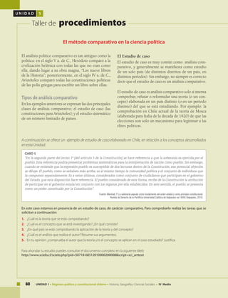 60 UNIDAD 1 • Régimen político y constitucional chileno • Historia, Geografía y Ciencias Sociales • IV Medio
U N I D A D 1
Taller de procedimientos
El método comparativo en la ciencia política
CASO 1
“En la segunda parte del inciso 1º [del artículo 5 de la Constitución] se hace referencia a que la soberanía es ejercida por el
pueblo. Esta referencia podría presentar problemas sistemáticos para la interpretación de nación como pueblo. Sin embargo,
cuando se entiende que la expresión pueblo es susceptible de dos lecturas dentro de la Constitución, esa potencial objeción
se diluye. El pueblo, como se señalara más arriba, es al mismo tiempo la comunidad política y el conjunto de individuos que
la componen separadamente. Es a estos últimos, considerados como conjunto de ciudadanos que participan en el gobierno
del Estado, que esta disposición hace referencia. El pueblo considerado de esta forma, recibe de la Constitución la atribución
de participar en el gobierno estatal en conjunto con los órganos por ella establecidos. En este sentido, el pueblo se presenta
como un poder constituido por la Constitución”.
Fuente: Marshall, P. La soberanía popular como fundamento del orden estatal y como principio constitucional,
Revista de Derecho de la Pontificia Universidad Católica de Valparaíso vol. XXXV, Valparaíso, 2010.
El análisis político comparativo es tan antiguo como la
política: en el siglo V a. de C., Heródoto comparó a la
civilización helénica con todas las que no eran como
ella, dando lugar a su obra magna, “Los nueve libros
de la Historia”; posteriormente, en el siglo IV a. de C.,
Aristóteles comparó todas las constituciones políticas
de las polis griegas para escribir un libro sobre ellas.
Tipos de análisis comparativo
En los ejemplos anteriores se expresan las dos principales
clases de análisis comparativo: el estudio de caso (las
constituciones para Aristóteles); y el estudio sistemático
de un número limitado de países.
En este caso estamos en presencia de un estudio de caso, de carácter comparativo, Para comprobarlo realiza las tareas que se
solicitan a continuación:
1.	 ¿Cuál es la teoría que se está comprobando?
2.	 ¿Cuál es el concepto que se está investigando? ¿En qué consiste?
3.	 ¿En qué país se está comprobando la aplicación de la teoría y del concepto?
4.	 ¿Cuál es el análisis que realiza el autor? Resume sus argumentos.
5.	 En tu opinión: ¿comprueba el autor que la teoría y/o el concepto se aplican en el caso estudiado? Justifica.
Para ahondar tu estudio puedes consultar el documento completo en la siguiente Web:
http://www.scielo.cl/scielo.php?pid=S0718-68512010000200008&script=sci_arttext
El Estudio de caso
El estudio de caso es muy común como análisis com-
parativo, y generalmente se manifiesta como estudio
de un solo país (de distintos distritos de un país, en
distintos períodos). Sin embargo, no siempre es correcto
decir que el estudio de caso es un análisis comparativo.
El estudio de caso es análisis comparativo solo si intenta
comprobar, refutar o reformular una teoría (o un con-
cepto) elaborada en un país distinto (o en un período
distinto) del que se está estudiando. Por ejemplo: la
comprobación en Chile actual de la teoría de Mosca
(elaborada para Italia de la década de 1920) de que las
elecciones son solo un mecanismo para legitimar a las
élites políticas.
A continuación se ofrece un ejemplo de estudio de caso elaborado en Chile, en relación a los conceptos desarrollados
en esta Unidad:
 