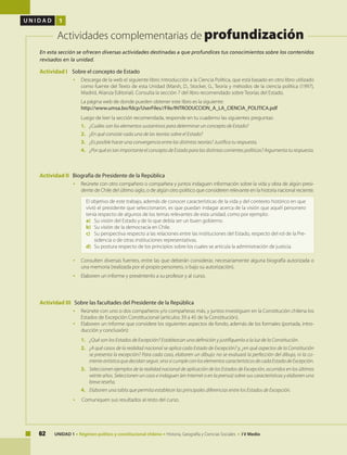 62 UNIDAD 1 • Régimen político y constitucional chileno • Historia, Geografía y Ciencias Sociales • I V Medio
U N I D A D 1
Actividades complementarias de profundización
Actividad I Sobre el concepto de Estado
• 	 Descarga de la web el siguiente libro: Introducción a la Ciencia Política, que está basado en otro libro utilizado
como fuente del Texto de esta Unidad (Marsh, D., Stocker, G., Teoría y métodos de la ciencia política (1997),
Madrid, Alianza Editorial). Consulta la sección 7 del libro recomendado sobre Teorías del Estado.
	 La página web de donde pueden obtener este libro es la siguiente:
	 http://www.umsa.bo/fdcp/UserFiles//File/INTRODUCCION_A_LA_CIENCIA_POLITICA.pdf
	 Luego de leer la sección recomendada, responde en tu cuaderno las siguientes preguntas:
1. 	 ¿Cuáles son los elementos sustantivos para determinar un concepto de Estado?
2. 	 ¿En qué consiste cada una de las teorías sobre el Estado?
3. 	 ¿Es posible hacer una convergencia entre las distintas teorías? Justifica tu respuesta.
4. 	 ¿Por qué es tan importante el concepto de Estado para las distintas corrientes políticas? Argumenta tu respuesta.
Actividad II Biografía de Presidente de la República
•	 Reúnete con otro compañero o compañera y juntos indaguen información sobre la vida y obra de algún presi-
dente de Chile del último siglo, o de algún otro político que consideren relevante en la historia nacional reciente.
El objetivo de este trabajo, además de conocer características de la vida y del contexto histórico en que
vivió el presidente que seleccionaron, es que puedan indagar acerca de la visión que aquél personero
tenía respecto de algunos de los temas relevantes de esta unidad, como por ejemplo:
a) 	 Su visión del Estado y de lo que debía ser un buen gobierno.
b) 	 Su visión de la democracia en Chile.
c) 	 Su perspectiva respecto a las relaciones entre las instituciones del Estado, respecto del rol de la Pre-
sidencia o de otras instituciones representativas.
d) 	 Su postura respecto de los principios sobre los cuales se articula la administración de justicia.
•	 Consulten diversas fuentes, entre las que deberán considerar, necesariamente alguna biografía autorizada o
una memoria (realizada por el propio personero, o bajo su autorización).
•	 Elaboren un informe y preséntenlo a su profesor y al curso.
Actividad III Sobre las facultades del Presidente de la República
•	 Reúnete con uno o dos compañeros y/o compañeras más, y juntos investiguen en la Constitución chilena los
Estados de Excepción Constitucional (artículos 39 a 45 de la Constitución).
•	 Elaboren un informe que considere los siguientes aspectos de fondo, además de los formales (portada, intro-
ducción y conclusión):
1. 	 ¿Qué son los Estados de Excepción? Establezcan una definición y justifíquenla a la luz de la Constitución.
2. 	 ¿A qué casos de la realidad nacional se aplica cada Estado de Excepción? y, ¿en qué aspectos de la Constitución
se presenta la excepción? Para cada caso, elaboren un dibujo: no se evaluará la perfección del dibujo, ni la co-
rrienteartísticaquedecidanseguir,sinosicumpleconloselementoscaracterísticosdecadaEstadodeExcepción.
3. 	 Seleccionen ejemplos de la realidad nacional de aplicación de los Estados de Excepción, ocurridos en los últimos
veinte años. Seleccionen un caso e indaguen (en Internet o en la prensa) sobre sus características y elaboren una
breve reseña.
4. 	 Elaboren una tabla que permita establecer las principales diferencias entre los Estados de Excepción.
•	 	Comuniquen sus resultados al resto del curso.
En esta sección se ofrecen diversas actividades destinadas a que profundices tus conocimientos sobre los contenidos
revisados en la unidad.
 