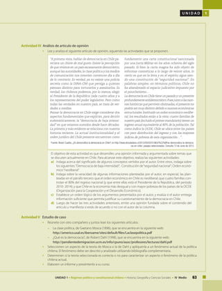 63UNIDAD 1 • Régimen político y constitucional chileno • Historia, Geografía y Ciencias Sociales • IV Medio
U N I D A D 1
Actividad IV Análisis de artículo de opinión
• 	 Lee y analiza el siguiente artículo de opinión, siguiendo las actividades que se proponen.
“A primera vista, hablar de democracia en Chile pa-
reciera un chiste de mal gusto. Existe la percepción
de que vivimos en un país escasamente democrático,
aunque las autoridades,la clase política y los medios
de comunicación nos intenten convencer día a día
de lo contrario. Es verdad, ya no existe una policía
secreta como la DINA-CNI que persiga a quienes
piensan distinto para torturarlos y asesinarlos. Es
verdad, los chilenos podemos, por lo menos, elegir
al Presidente de la República cada cuatro años y a
los representantes del poder legislativo. Pero como
todas las verdades en nuestro país, se trata de ver-
dades a medias.
Pensar la democracia en Chile exige considerar dos
aspectos fundamentales que explican, para decirlo
eufemísticamente, la “democracia de baja intensi-
dad” en que estamos sumidos desde hace décadas.
La primera y más evidente se relaciona con nuestra
historia reciente. La actual institucionalidad y el
orden jurídico del Chile presente encuentran como
fundamento una carta constitucional sancionada
por una Junta Militar en los años ochenta del siglo
pasado. Si bien la carta magna ha sido objeto de
reformas cosméticas a lo largo de veinte años, lo
cierto es que en la letra y en el espíritu sigue sien-
do una constitución de “seguridad nacional”. En
palabras simples: en términos políticos, Chile no
ha abandonado el espacio judicativo impuesto por
el pinochetismo…
La democracia en Chile tiene un pasado y un presente
profundamenteantidemocrático.Puesjuntoalasrazo-
nes históricas que perviven obstinadas,el presente no
podría ser muy distinto debido a razones económicas
estructurales.Instituido un orden económico neolibe-
ral, los resultados están a la vista: cuatro familias de
nuestropaís(incluidoelprimermandatario)tienenun
ingreso anual equivalente al 80% de la población.Tal
como indica la OCDE, Chile se ubica entre los países
con peor distribución del ingreso y con los mayores
índices de pobreza de esta organización…” .
Fuente: Álvaro Cuadra, ¿Es democrática la democracia en Chile?, en http://www.elciudadano.cl/2012/05/02/51963/%C2%BFes-democratica-la-democra-
cia-en-chile/, pasajes seleccionados. Consulta 13 de Junio de 2013.
El objetivo de esta actividad es que desarrolles una opinión informada y argumentada sobre temas que
se discuten actualmente en Chile. Para alcanzar este objetivo, realiza las siguientes actividades:
a) 	 Indaga acerca del significado de algunos conceptos vertidos por el autor. Entre otros, indaga sobre
los siguientes:“Democracia de baja intensidad”; Constitución de“seguridad nacional”; Orden econó-
mico“neoliberal”.
b) 	 Indaga sobre la veracidad de algunas informaciones planteadas por el autor, en especial, las plan-
teadas en el párrafo tercero: que el orden económico en Chile es neoliberal; que cuatro familias con-
trolan el 80% del ingreso nacional (y que entre ellas está el Presidente de la República, del período
2010- 2014); y que Chile es la economía más desigual y con mayor pobreza de los países de la OCDE
(Organización para la Cooperación y el Desarrollo Económico).
c) 	 Establece un orden lógico de los argumentos presentados por el autor, y evalúa si el autor entrega
información suficiente que permita justificar su cuestionamiento de la democracia en Chile.
d) 	Luego de hacer las tres actividades anteriores, emite una opinión fundada sobre el contenido del
artículo y manifiesta si estás de acuerdo o no con el autor de la columna.
Actividad V Estudio de caso
•	 Reúnete con otro compañero y juntos lean los siguientes artículos:
–	 La clase política, de Gaetano Mosca (1896), que se encuentra en la siguiente web:
	 http://americo.usal.es/iberoame/sites/default/files/Laclasepolitica.pdf
–	 ¿Qué es la democracia?, de Robert Dahl (1998), que se encuentra en la siguiente web:
	 http://pendientedemigracion.ucm.es/info/cpuno/asoc/profesores/lecturas/dahl.pdf
•	 Seleccionen un aspecto de la teoría de Mosca o la de Dahl y aplíquenla a un fenómeno actual de la política
chilena. El fenómeno debe ser descrito y analizado utilizando bibliografía complementaria.
•	 Determinen si la teoría seleccionada es correcta o no para caracterizar un aspecto o fenómeno de la política
chilena actual.
•	 Elaboren un informe y preséntenlo a su curso.
 
