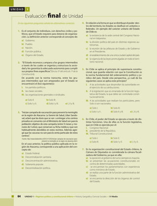 64 UNIDAD 1 • Régimen político y constitucional chileno • Historia, Geografía y Ciencias Sociales • I V Medio
U N I D A D 1
Evaluación final de Unidad
1.	 Es el conjunto de individuos, con derechos civiles y po-
líticos, que el Estado requiere para dotarse de organiza-
ción. La definición anterior corresponde al concepto de:
a)	Gobierno.
b)	Pueblo.
c)	 Nación.
d)	 Función pública.
e)	 Órgano del Estado.
2.	 “El Estado reconoce y ampara a los grupos intermedios
a través de los cuales se organiza y estructura la socie-
dad y les garantiza la adecuada autonomía para cumplir
sus propios fines específicos.”(Inciso 3º del artículo 1º de la
Constitución).
	 De acuerdo con la norma transcrita, entre los gru-
pos intermedios que son amparados por el Estado se
encuentra(n) el (los) siguiente(s):
I.	 los partidos políticos.
II.	 las clases sociales.
III.	 las organizaciones gremiales o sindicales.
a) Solo II. 	 	 b) Solo III. 	
c) Solo I y II. 	 d) Solo I y III. 	 e) I, II y III.
3.	 “Iniciancampañadevacunaciónparaprevenirlameningitis
en la región de Atacama. La Seremi de Salud, Lilian Sando-
val, aclaró que las dosis que se van a entregar a los centros
privados en convenio con el Ministerio de Salud son para la
población objetivo de esta campaña (entre 9 meses y me-
nores de 5 años), que conservan su ficha médica y que son
habitualmente atendidos en estos recintos. Además agre-
gó que las vacunas no son para la venta particular de estos
centros".
Fuente: http://www.biobiochile.cl/2012/12/03/inician-campana-de-vacunacion-para-
prevenir-la-meningitis-en-la-region-de-atacama.shtml.
	 En el caso anterior, la política pública aplicada en la re-
gión de Atacama, corresponde a una aplicación del con-
cepto de:
a)	 Estado Federal.
b)	 Descentralización sanitaria.
c)	 Desconcentración administrativa.
d)	 Soberanía popular.
e)	 Descentralización política.
4.	 Enrelaciónalaformaenquesedistribuyeelpoder den-
tro del territorio, los Estados se clasifican en unitarios o
federales. Un ejemplo del carácter unitario del Estado
de Chile es:
a)	 la existencia de la sede central del Congreso Nacio-
nal en Valparaíso.
b)	 la división política del país en distintas regiones au-
tónomas.
c)	 la reunión de las jefaturas de Estado y de Gobierno
en el Presidente.
d)	 el establecimiento de una única ciudad capital del país.
e)	 la vigencia de las leyes promulgadas en todo el terri-
torio nacional.
5.	 En Chile se aplica el principio de supremacía constitu-
cional, que guarda relación con que la Constitución es
la norma fundamental del ordenamiento político y ju-
rídico del país. Desde esta perspectiva, ¿a cuál de los
siguientes casos se aplica este principio?
I.	 A las actividades que desarrollan las autoridades en
el ejercicio de sus atribuciones.
II.	 A la legislación que es emanada de la función legis-
lativa del Estado, la que debe ser controlada consti-
tucionalmente.
III.	 A las actividades que realizan los particulares, pero
Solo si son nacionales.
a) Solo I. 		 b) Solo III.
c) Solo I y II . 	 d) Solo II y III. 	 e) I, II y III.
6.	 En Chile, el poder del Estado se ejecuta a través de dis-
tintas funciones. Una de ellas es la función legislativa,
que en Chile es ejercida por el:
I. 	 Congreso Nacional.
II. 	 presidente de la República.
III. 	Tribunal Constitucional.
a) Solo I. 		 b) Solo II.
c) Solo III. 		 d) Solo I y II.	 e) I, II y II.
7.	 En la organización constitucional del Estado chileno, la
Cámara de Diputados es considerada la cámara fiscali-
zadora del Gobierno, ya que en ella:
a)	 la oposición al gobierno de turno siempre es mayoría.
b)	 se presentan las acusaciones constitucionales en
contra de determinadas autoridades.
c)	 se encuentran los parlamentarios con experiencia
como ministros de Estado.
d)	 se realiza una parte de la función administrativa del
Estado.
e)	 se encuentra la dirección de los órganos de control
del Estado.
En las siguientes preguntas señala las alternativas correctas:
 