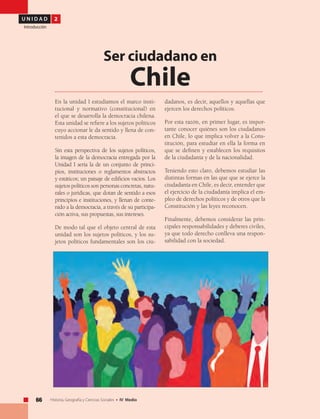 U N I D A D 2
Introducción
66 Historia, Geografía y Ciencias Sociales • IV Medio
En la unidad I estudiamos el marco insti-
tucional y normativo (constitucional) en
el que se desarrolla la democracia chilena.
Esta unidad se refiere a los sujetos políticos
cuyo accionar le da sentido y llena de con-
tenidos a esta democracia.
Sin esta perspectiva de los sujetos políticos,
la imagen de la democracia entregada por la
Unidad I sería la de un conjunto de princi-
pios, instituciones o reglamentos abstractos
y estáticos; un paisaje de edificios vacíos. Los
sujetos políticos son personas concretas, natu-
rales o jurídicas, que dotan de sentido a esos
principios e instituciones, y llenan de conte-
nido a la democracia, a través de su participa-
ción activa, sus propuestas, sus intereses.
De modo tal que el objeto central de esta
unidad son los sujetos políticos, y los su-
jetos políticos fundamentales son los ciu-
Ser ciudadano en
Chile
dadanos, es decir, aquellos y aquellas que
ejercen los derechos políticos.
Por esta razón, en primer lugar, es impor-
tante conocer quiénes son los ciudadanos
en Chile, lo que implica volver a la Cons-
titución, para estudiar en ella la forma en
que se definen y establecen los requisitos
de la ciudadanía y de la nacionalidad.
Teniendo esto claro, debemos estudiar las
distintas formas en las que que se ejerce la
ciudadanía en Chile, es decir, entender que
el ejercicio de la ciudadanía implica el em-
pleo de derechos políticos y de otros que la
Constitución y las leyes reconocen.
Finalmente, debemos considerar las prin-
cipales responsabilidades y deberes civiles,
ya que todo derecho conlleva una respon-
sabilidad con la sociedad.
 
